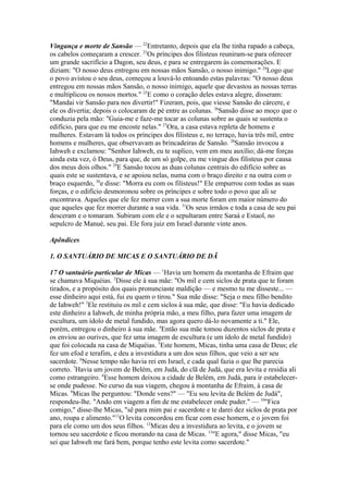 Vingança e morte de Sansão — 22Entretanto, depois que ela lhe tinha rapado a cabeça,
os cabelos começaram a crescer. 23Os príncipes dos filisteus reuniram-se para oferecer
um grande sacrifício a Dagon, seu deus, e para se entregarem às comemorações. E
diziam: "O nosso deus entregou em nossas mãos Sansão, o nosso inimigo." 24Logo que
o povo avistou o seu deus, começou a louvá-lo entoando estas palavras: "O nosso deus
entregou em nossas mãos Sansão, o nosso inimigo, aquele que devastou as nossas terras
e multiplicou os nossos mortos." 25E como o coração deles estava alegre, disseram:
"Mandai vir Sansão para nos divertir!" Fizeram, pois, que viesse Sansão do cárcere, e
ele os divertia; depois o colocaram de pé entre as colunas. 26Sansão disse ao moço que o
conduzia pela mão: "Guia-me e faze-me tocar as colunas sobre as quais se sustenta o
edifício, para que eu me encoste nelas." 27Ora, a casa estava repleta de homens e
mulheres. Estavam lá todos os príncipes dos filisteus e, no terraço, havia três mil, entre
homens e mulheres, que observavam as brincadeiras de Sansão. 28Sansão invocou a
Iahweh e exclamou: "Senhor Iahweh, eu te suplico, vem em meu auxílio; dá-me forças
ainda esta vez, ó Deus, para que, de um só golpe, eu me vingue dos filisteus por causa
dos meus dois olhos." 29E Sansão tocou as duas colunas centrais do edifício sobre as
quais este se sustentava, e se apoiou nelas, numa com o braço direito e na outra com o
braço esquerdo, 30e disse: "Morra eu com os filisteus!" Ele empurrou com todas as suas
forças, e o edifício desmoronou sobre os príncipes e sobre todo o povo que ali se
encontrava. Aqueles que ele fez morrer com a sua morte foram em maior número do
que aqueles que fez morrer durante a sua vida. 31Os seus irmãos e toda a casa de seu pai
desceram e o tomaram. Subiram com ele e o sepultaram entre Saraá e Estaol, no
sepulcro de Manué, seu pai. Ele fora juiz em Israel durante vinte anos.
Apêndices
1. O SANTUÁRIO DE MICAS E O SANTUÁRIO DE DÃ
17 O santuário particular de Micas — 1Havia um homem da montanha de Efraim que
se chamava Miquéias. 2Disse ele à sua mãe: "Os mil e cem siclos de prata que te foram
tirados, e a propósito dos quais pronunciaste maldição — e mesmo tu me disseste... —
esse dinheiro aqui está, fui eu quem o tirou." Sua mãe disse: "Seja o meu filho bendito
de Iahweh!" 3Ele restituiu os mil e cem siclos à sua mãe, que disse: "Eu havia dedicado
este dinheiro a Iahweh, de minha própria mão, a meu filho, para fazer uma imagem de
escultura, um ídolo de metal fundido, mas agora quero dá-lo novamente a ti." Ele,
porém, entregou o dinheiro à sua mãe. 4Então sua mãe tomou duzentos siclos de prata e
os enviou ao ourives, que fez uma imagem de escultura (e um ídolo de metal fundido)
que foi colocada na casa de Miquéias. 5Este homem, Micas, tinha uma casa de Deus; ele
fez um efod e terafim, e deu a investidura a um dos seus filhos, que veio a ser seu
sacerdote. 6Nesse tempo não havia rei em Israel, e cada qual fazia o que lhe parecia
correto. 7Havia um jovem de Belém, em Judá, do clã de Judá, que era levita e residia ali
como estrangeiro. 8Esse homem deixou a cidade de Belém, em Judá, para ir estabelecerse onde pudesse. No curso da sua viagem, chegou à montanha de Efraim, à casa de
Micas. 9Micas lhe perguntou: "Donde vens?" — "Eu sou levita de Belém de Judá",
respondeu-lhe. "Ando em viagem a fim de me estabelecer onde puder." — 10"Fica
comigo," disse-lhe Micas, "sê para mim pai e sacerdote e te darei dez siclos de prata por
ano, roupa e alimento."11O levita concordou em ficar com esse homem, e o jovem foi
para ele como um dos seus filhos. 12Micas deu a investidura ao levita, e o jovem se
tornou seu sacerdote e ficou morando na casa de Micas. 13"E agora," disse Micas, "eu
sei que Iahweh me fará bem, porque tenho este levita como sacerdote."

 