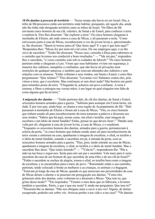 18 Os danitas à procura de território — 1Nesse tempo não havia rei em Israel. Ora, a
tribo de Dã procurava então um território onde habitar, porquanto, até aquele dia, ainda
não lhe tinha sido designado território entre as tribos de Israel. 2Os filhos de Dã
enviaram cinco homens de seu clã, valentes, de Saraá e de Estaol, para conhecer a terra
e explorá-la. Eles lhes disseram: "Ide explorar a terra." Os cinco homens chegaram à
montanha de Efraim, até onde estava a casa de Micas, e ali passaram a noite. 3Como
estivessem junto à casa de Micas, reconheceram a voz do jovem levita e, aproximandose, lhe disseram: "Quem te trouxe para cá? Que fazes aqui? E o que é que tens aqui?"
4
Respondeu-lhes: "Micas fez por mim tal e tal coisa. Ele me empregou aqui, e eu lhe
sirvo de sacerdote." 5Então lhe disseram: "Nesse caso, consulta a Deus para sabermos se
o caminho que levamos nos conduzirá a bons resultados." — 6"Ide em paz," respondeulhes o sacerdote, "o vosso caminho está sob os cuidados de Iahweh." 7Os cinco homens
partiram então e chegaram a Lais. Viram que seus habitantes viviam em segurança, à
maneira dos sidônios, tranqüilos e confiantes; que não havia ali privações nem
restrições de qualquer natureza, e também que estavam afastados dos sidônios e sem
relações com os arameus. 8Então voltaram a seus irmãos, em Saraá e Estaol, e estes lhes
perguntaram: "Que relatais?" 9Eles disseram: "Levantai-vos! Subamos contra eles, pois
vimos a terra, que é excelente. Mas continuais aí sem dizer nada? Não hesiteis em partir
para tomardes posse da terra. 10Chegando lá, achareis um povo confiante. A terra é
extensa, e Deus a entregou nas vossas mãos; é um lugar no qual ninguém tem falta de
coisa alguma que há na terra."
A migração dos danitas — 11Então partiram dali, do clã dos danitas, de Saraá e Estaol,
seiscentos homens armados para a guerra. 12Subiram para acampar em Cariat-Iarim, em
Judá. É por isso que, ainda hoje, se chama a essa região de Acampamento de Dã. 13Dali
passaram à montanha de Efraim e foram até à casa de Micas. 14Ora, os cinco homens
que tinham estado ali para reconhecimento da terra tomaram a palavra e disseram aos
seus irmãos: "Sabeis que há aqui, nestas casas, um efod e terafim, uma imagem de
escultura e um ídolo de metal fundido? Então, pensai no que deveis fazer." 15Dando uma
volta por ali, chegaram à casa do jovem levita, à casa de Micas, e o saudaram.
16
Enquanto os seiscentos homens dos danitas, armados para a guerra, permaneciam à
soleira da porta, 17os cinco homens que tinham estado antes ali para reconhecimento da
terra vieram e entraram na casa, apanharam a imagem de escultura, o efod, os terafim e
o ídolo de metal fundido, estando o sacerdote em pé, à entrada da porta, com os
seiscentos homens armados para a guerra. 18Eles, pois, tendo entrado na casa de Micas,
apanharam a imagem de escultura, o efod, os terafim e o ídolo de metal fundido. Mas o
sacerdote lhes disse: "Que estais fazendo?" — 19"Cala-te!", responderam-lhe. "Põe a
mão na tua boca e segue-nos. Serás para nós um pai e sacerdote. Vale mais para ti seres
sacerdote da casa de um homem do que sacerdote de uma tribo e de um clã de Israel?"
20
Então o sacerdote se encheu de alegria, tomou o efod, os terafim bem como a imagem
de escultura, e se encaminhou para o meio do povo. 21Retomando então o seu caminho,
partiram, tendo colocado à frente as mulheres e as crianças, os animais e a bagagem.
22
Estavam já longe da casa de Micas, quando os que moravam nas proximidades da casa
de Micas deram o alarme e se puseram em perseguição aos danitas. 23Como eles
gritassem atrás dos danitas, estes voltaram-se e disseram a Micas: "Que tens tu, que
gritas desse modo?" 24Ele respondeu: "Tirastes o meu deus que eu fabricara, e levastes
também o sacerdote. Partis, e que é que me resta? E ainda me perguntais: Que tens tu?"
25
Disseram-lhe os danitas: "Não nos obrigues mais a ouvir a tua voz! Alguns, de ânimo
exasperado, poderão cair sobre vós. Arriscas perder a tua vida e a tua casa!" 26Os danitas

 
