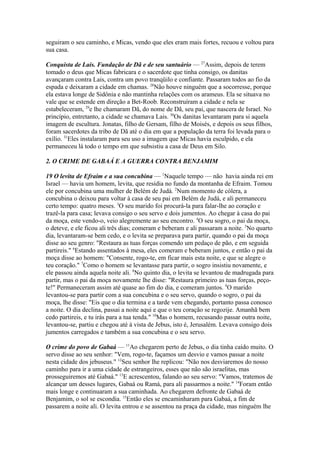 seguiram o seu caminho, e Micas, vendo que eles eram mais fortes, recuou e voltou para
sua casa.
Conquista de Lais. Fundação de Dã e de seu santuário — 27Assim, depois de terem
tomado o deus que Micas fabricara e o sacerdote que tinha consigo, os danitas
avançaram contra Lais, contra um povo tranqüilo e confiante. Passaram todos ao fio da
espada e deixaram a cidade em chamas. 28Não houve ninguém que a socorresse, porque
ela estava longe de Sidônia e não mantinha relações com os arameus. Ela se situava no
vale que se estende em direção a Bet-Roob. Reconstruíram a cidade e nela se
estabeleceram, 29e lhe chamaram Dã, do nome de Dã, seu pai, que nascera de Israel. No
princípio, entretanto, a cidade se chamava Lais. 30Os danitas levantaram para si aquela
imagem de escultura. Jonatas, filho de Gersam, filho de Moisés, e depois os seus filhos,
foram sacerdotes da tribo de Dã até o dia em que a população da terra foi levada para o
exílio. 31Eles instalaram para seu uso a imagem que Micas havia esculpido, e ela
permaneceu lá todo o tempo em que subsistiu a casa de Deus em Silo.
2. O CRIME DE GABAÁ E A GUERRA CONTRA BENJAMIM
19 O levita de Efraim e a sua concubina — 1Naquele tempo — não havia ainda rei em
Israel — havia um homem, levita, que residia no fundo da montanha de Efraim. Tomou
ele por concubina uma mulher de Belém de Judá. 2Num momento de cólera, a
concubina o deixou para voltar à casa de seu pai em Belém de Judá, e ali permaneceu
certo tempo: quatro meses. 3O seu marido foi procurá-la para falar-lhe ao coração e
trazê-la para casa; levava consigo o seu servo e dois jumentos. Ao chegar à casa do pai
da moça, este vendo-o, veio alegremente ao seu encontro. 4O seu sogro, o pai da moça,
o deteve, e ele ficou ali três dias; comeram e beberam e ali passaram a noite. 5No quarto
dia, levantaram-se bem cedo, e o levita se preparava para partir, quando o pai da moça
disse ao seu genro: "Restaura as tuas forças comendo um pedaço de pão, e em seguida
partireis." 6Estando assentados à mesa, eles comeram e beberam juntos, e então o pai da
moça disse ao homem: "Consente, rogo-te, em ficar mais esta noite, e que se alegre o
teu coração." 7Como o homem se levantasse para partir, o sogro insistiu novamente, e
ele passou ainda aquela noite ali. 8No quinto dia, o levita se levantou de madrugada para
partir, mas o pai da moça novamente lhe disse: "Restaura primeiro as tuas forças, peçote!" Permaneceram assim até quase ao fim do dia, e comeram juntos. 9O marido
levantou-se para partir com a sua concubina e o seu servo, quando o sogro, o pai da
moça, lhe disse: "Eis que o dia termina e a tarde vem chegando, portanto passa conosco
a noite. O dia declina, passai a noite aqui e que o teu coração se regozije. Amanhã bem
cedo partireis, e tu irás para a tua tenda." 10Mas o homem, recusando passar outra noite,
levantou-se, partiu e chegou até à vista de Jebus, isto é, Jerusalém. Levava consigo dois
jumentos carregados e também a sua concubina e o seu servo.
O crime do povo de Gabaá — 11Ao chegarem perto de Jebus, o dia tinha caído muito. O
servo disse ao seu senhor: "Vem, rogo-te, façamos um desvio e vamos passar a noite
nesta cidade dos jebuseus." 12Seu senhor lhe replicou: "Não nos desviaremos do nosso
caminho para ir a uma cidade de estrangeiros, esses que não são israelitas, mas
prosseguiremos até Gabaá." 13E acrescentou, falando ao seu servo: "Vamos, tratemos de
alcançar um desses lugares, Gabaá ou Ramá, para ali passarmos a noite." 14Foram então
mais longe e continuaram a sua caminhada. Ao chegarem defronte de Gabaá de
Benjamim, o sol se escondia. 15Então eles se encaminharam para Gabaá, a fim de
passarem a noite ali. O levita entrou e se assentou na praça da cidade, mas ninguém lhe

 