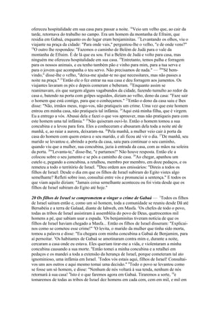 ofereceu hospitalidade em sua casa para passar a noite. 16Veio um velho que, ao cair da
tarde, retornava do trabalho no campo. Era um homem da montanha de Efraim, que
residia em Gabaá, enquanto os do lugar eram benjaminitas. 17Levantando os olhos, viu o
viajante na praça da cidade: "Para onde vais," perguntou-lhe o velho, "e de onde vens?"
18
O outro lhe respondeu: "Fazemos o caminho de Belém de Judá para o vale da
montanha de Efraim. É de lá que eu sou. Fui a Belém de Judá e volto para casa, mas
ninguém me ofereceu hospitalidade em sua casa. 19Entretanto, temos palha e forragem
para os nossos animais, e eu tenho também pão e vinho para mim, para a tua serva e
para o jovem que acompanha o teu servo. Não precisamos de nada." — 20"Sê bemvindo," disse-lhe o velho, "deixa-me ajudar-te no que necessitares, mas não passes a
noite na praça." 21Então ele o fez entrar na sua casa e deu forragem aos jumentos. Os
viajantes lavaram os pés e depois comeram e beberam. 22Enquanto assim se
reanimavam, eis que surgem alguns vagabundos da cidade, fazendo tumulto ao redor da
casa e, batendo na porta com golpes seguidos, diziam ao velho, dono da casa: "Faze sair
o homem que está contigo, para que o conheçamos." 23Então o dono da casa saiu e lhes
disse: "Não, irmãos meus, rogo-vos, não pratiqueis um crime. Uma vez que este homem
entrou em minha casa, não pratiqueis tal infâmia. 24Aqui está minha filha, que é virgem.
Eu a entrego a vós. Abusai dela e fazei o que vos aprouver, mas não pratiqueis para com
este homem uma tal infâmia." 25Não quiseram ouvi-lo. Então o homem tomou a sua
concubina e a levou para fora. Eles a conheceram e abusaram dela toda a noite até de
manhã, e, ao raiar a aurora, deixaram-na. 26Pela manhã, a mulher veio cair à porta da
casa do homem com quem estava o seu marido, e ali ficou até vir o dia. 27De manhã, seu
marido se levantou e, abrindo a porta da casa, saiu para continuar o seu caminho,
quando viu que a mulher, sua concubina, jazia à entrada da casa, com as mãos na soleira
da porta. 28"Levanta-te," disse-lhe, "e partamos!" Não houve resposta. Então ele a
colocou sobre o seu jumento e se pôs a caminho de casa. 29Ao chegar, apanhou um
cutelo e, pegando a concubina, a retalhou, membro por membro, em doze pedaços, e os
remeteu a todo o território de Israel. 30Deu ordem aos emissários: "Direis a todos os
filhos de Israel: Desde o dia em que os filhos de Israel subiram do Egito vistes algo
semelhante? Refleti sobre isso, consultai entre vós e pronunciai a sentença." E todos os
que viam aquilo diziam: "Jamais coisa semelhante aconteceu ou foi vista desde que os
filhos de Israel subiram do Egito até hoje."
20 Os filhos de Israel se comprometem a vingar o crime de Gabaá — 1Todos os filhos
de Israel saíram então e, como um só homem, toda a comunidade se reuniu desde Dã até
Bersabéia e a terra de Galaad, diante de Iahweh, em Masfa. 2Os chefes de todo o povo,
todas as tribos de Israel assistiram à assembléia do povo de Deus, quatrocentos mil
homens a pé, que sabiam usar a espada. 3Os benjaminitas tiveram notícia de que os
filhos de Israel haviam chegado a Masfa... Então os filhos de Israel disseram: "Explicainos como se cometeu esse crime!" 4O levita, o marido da mulher que tinha sido morta,
tomou a palavra e disse: "Eu chegara com minha concubina a Gabaá de Benjamim, para
aí pernoitar. 5Os habitantes de Gabaá se amotinaram contra mim e, durante a noite,
cercaram a casa onde eu estava. Eles queriam tirar-me a vida, e violentaram a minha
concubina causando a sua morte. 6Então tomei a minha concubina e a retalhei em
pedaços e os mandei a toda a extensão da herança de Israel, porque cometeram tal ato
ignominioso, uma infâmia em Israel. 7Todos vós estais aqui, filhos de Israel! Consultaivos uns aos outros e aqui mesmo tomai uma decisão." 8Todo o povo se levantou como
se fosse um só homem, e disse: "Nenhum de nós voltará à sua tenda, nenhum de nós
retornará à sua casa! 9Isto é o que faremos agora em Gabaá. Tiraremos a sorte, 10e
tomaremos de todas as tribos de Israel dez homens em cada cem, cem em mil, e mil em

 