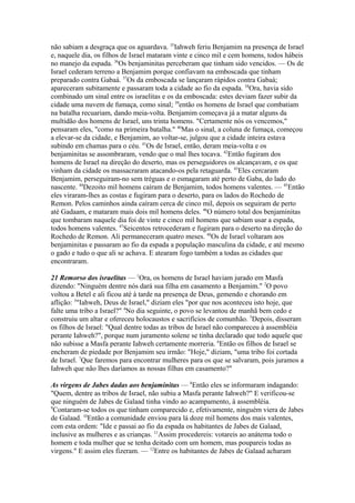 não sabiam a desgraça que os aguardava. 35Iahweh feriu Benjamim na presença de Israel
e, naquele dia, os filhos de Israel mataram vinte e cinco mil e cem homens, todos hábeis
no manejo da espada. 36Os benjaminitas perceberam que tinham sido vencidos. — Os de
Israel cederam terreno a Benjamim porque confiavam na emboscada que tinham
preparado contra Gabaá. 37Os da emboscada se lançaram rápidos contra Gabaá;
apareceram subitamente e passaram toda a cidade ao fio da espada. 38Ora, havia sido
combinado um sinal entre os israelitas e os da emboscada: estes deviam fazer subir da
cidade uma nuvem de fumaça, como sinal; 39então os homens de Israel que combatiam
na batalha recuariam, dando meia-volta. Benjamim começava já a matar alguns da
multidão dos homens de Israel, uns trinta homens. "Certamente nós os vencemos,"
pensaram eles, "como na primeira batalha." 40Mas o sinal, a coluna de fumaça, começou
a elevar-se da cidade, e Benjamim, ao voltar-se, julgou que a cidade inteira estava
subindo em chamas para o céu. 41Os de Israel, então, deram meia-volta e os
benjaminitas se assombraram, vendo que o mal lhes tocava. 42Então fugiram dos
homens de Israel na direção do deserto, mas os perseguidores os alcançavam, e os que
vinham da cidade os massacraram atacando-os pela retaguarda. 43Eles cercaram
Benjamim, perseguiram-no sem tréguas e o esmagaram até perto de Gaba, do lado do
nascente. 44Dezoito mil homens caíram de Benjamim, todos homens valentes. — 45Então
eles viraram-lhes as costas e fugiram para o deserto, para os lados do Rochedo de
Remon. Pelos caminhos ainda caíram cerca de cinco mil, depois os seguiram de perto
até Gadaam, e mataram mais dois mil homens deles. 46O número total dos benjaminitas
que tombaram naquele dia foi de vinte e cinco mil homens que sabiam usar a espada,
todos homens valentes. 47Seicentos retrocederam e fugiram para o deserto na direção do
Rochedo de Remon. Ali permaneceram quatro meses. 48Os de Israel voltaram aos
benjaminitas e passaram ao fio da espada a população masculina da cidade, e até mesmo
o gado e tudo o que ali se achava. E atearam fogo também a todas as cidades que
encontraram.
21 Remorso dos israelitas — 1Ora, os homens de Israel haviam jurado em Masfa
dizendo: "Ninguém dentre nós dará sua filha em casamento a Benjamim." 2O povo
voltou a Betel e ali ficou até à tarde na presença de Deus, gemendo e chorando em
aflição: 3"Iahweh, Deus de Israel," diziam eles "por que nos aconteceu isto hoje, que
falte uma tribo a Israel?" 4No dia seguinte, o povo se levantou de manhã bem cedo e
construiu um altar e ofereceu holocaustos e sacrifícios de comunhão. 5Depois, disseram
os filhos de Israel: "Qual dentre todas as tribos de Israel não compareceu à assembléia
perante Iahweh?", porque num juramento solene se tinha declarado que todo aquele que
não subisse a Masfa perante Iahweh certamente morreria. 6Então os filhos de Israel se
encheram de piedade por Benjamim seu irmão: "Hoje," diziam, "uma tribo foi cortada
de Israel. 7Que faremos para encontrar mulheres para os que se salvaram, pois juramos a
Iahweh que não lhes daríamos as nossas filhas em casamento?"
As virgens de Jabes dadas aos benjaminitas — 8Então eles se informaram indagando:
"Quem, dentre as tribos de Israel, não subiu a Masfa perante Iahweh?" E verificou-se
que ninguém de Jabes de Galaad tinha vindo ao acampamento, à assembléia.
9
Contaram-se todos os que tinham comparecido e, efetivamente, ninguém viera de Jabes
de Galaad. 10Então a comunidade enviou para lá doze mil homens dos mais valentes,
com esta ordem: "Ide e passai ao fio da espada os habitantes de Jabes de Galaad,
inclusive as mulheres e as crianças. 11Assim procedereis: votareis ao anátema todo o
homem e toda mulher que se tenha deitado com um homem, mas poupareis todas as
virgens." E assim eles fizeram. — 12Entre os habitantes de Jabes de Galaad acharam

 