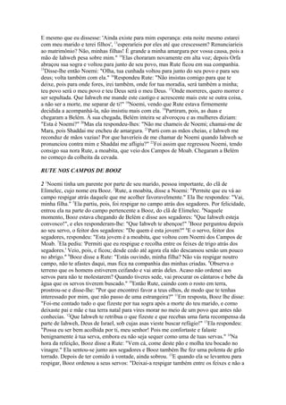 E mesmo que eu dissesse: 'Ainda existe para mim esperança: esta noite mesmo estarei
com meu marido e terei filhos', 13esperaríeis por eles até que crescessem? Renunciaríeis
ao matrimônio? Não, minhas filhas! É grande a minha amargura por vossa causa, pois a
mão de Iahweh pesa sobre mim." 14Elas choraram novamente em alta voz; depois Orfa
abraçou sua sogra e voltou para junto de seu povo, mas Rute ficou em sua companhia.
15
Disse-lhe então Noemi: "Olha, tua cunhada voltou para junto do seu povo e para seu
deus; volta também com ela." 16Respondeu Rute: "Não insistas comigo para que te
deixe, pois para onde fores, irei também, onde for tua moradia, será também a minha;
teu povo será o meu povo e teu Deus será o meu Deus. 17Onde morreres, quero morrer e
ser sepultada. Que Iahweh me mande este castigo e acrescente mais este se outra coisa,
a não ser a morte, me separar de ti!" 18Noemi, vendo que Rute estava firmemente
decidida a acompanhá-la, não insistiu mais com ela. 19Partiram, pois, as duas e
chegaram a Belém. À sua chegada, Belém inteira se alvoroçou e as mulheres diziam:
"Esta é Noemi?" 20Mas ela respondeu-lhes: "Não me chameis de Noemi; chamai-me de
Mara, pois Shaddai me encheu de amargura. 21Parti com as mãos cheias, e Iahweh me
reconduz de mãos vazias! Por que haveríeis de me chamar de Noemi quando Iahweh se
pronunciou contra mim e Shaddai me afligiu?" 22Foi assim que regressou Noemi, tendo
consigo sua nora Rute, a moabita, que veio dos Campos de Moab. Chegaram a Belém
no começo da colheita da cevada.
RUTE NOS CAMPOS DE BOOZ
2 1Noemi tinha um parente por parte de seu marido, pessoa importante, do clã de
Elimelec, cujo nome era Booz. 2Rute, a moabita, disse a Noemi: "Permite que eu vá ao
campo respigar atrás daquele que me acolher favoravelmente." Ela lhe respondeu: "Vai,
minha filha." 3Ela partiu, pois, foi respigar no campo atrás dos segadores. Por felicidade,
entrou ela na parte do campo pertencente a Booz, do clã de Elimelec. 4Naquele
momento, Booz estava chegando de Belém e disse aos segadores: "Que Iahweh esteja
convosco!", e eles responderam-lhe: "Que Iahweh te abençoe!" 5Booz perguntou depois
ao seu servo, o feitor dos segadores: "De quem é esta jovem?" 6E o servo, feitor dos
segadores, respondeu: "Esta jovem é a moabita, que voltou com Noemi dos Campos de
Moab. 7Ela pediu: 'Permiti que eu respigue e recolha entre os feixes de trigo atrás dos
segadores.' Veio, pois, e ficou; desde cedo até agora ela não descansou senão um pouco
no abrigo." 8Booz disse a Rute: "Estás ouvindo, minha filha? Não vás respigar noutro
campo, não te afastes daqui, mas fica na companhia das minhas criadas. 9Observa o
terreno que os homens estiverem ceifando e vai atrás deles. Acaso não ordenei aos
servos para não te molestarem? Quando tiveres sede, vai procurar os cântaros e bebe da
água que os servos tiverem buscado." 10Então Rute, caindo com o rosto em terra,
prostrou-se e disse-lhe: "Por que encontrei favor a teus olhos, de modo que te tenhas
interessado por mim, que não passo de uma estrangeira?" 11Em resposta, Booz lhe disse:
"Foi-me contado tudo o que fizeste por tua sogra após a morte do teu marido, e como
deixaste pai e mãe e tua terra natal para vires morar no meio de um povo que antes não
conhecias. 12Que Iahweh te retribua o que fizeste e que recebas uma farta recompensa da
parte de Iahweh, Deus de Israel, sob cujas asas vieste buscar refúgio!" 13Ela respondeu:
"Possa eu ser bem acolhida por ti, meu senhor! Pois me confortaste e falaste
benignamente à tua serva, embora eu não seja sequer como uma de tuas servas." 14Na
hora da refeição, Booz disse a Rute: "Vem cá, come deste pão e molha teu bocado no
vinagre." Ela sentou-se junto aos segadores e Booz também lhe fez uma polenta de grão
torrado. Depois de ter comido à vontade, ainda sobrou. 15E quando ela se levantou para
respigar, Booz ordenou a seus servos: "Deixai-a respigar também entre os feixes e não a

 