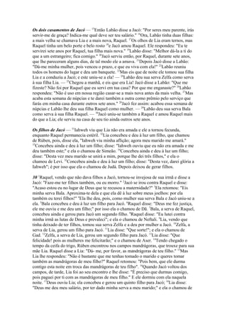 Os dois casamentos de Jacó — 15Então Labão disse a Jacó: "Por seres meu parente, irás
servir-me de graça? Indica-me qual deve ser teu salário." 16Ora, Labão tinha duas filhas:
a mais velha se chamava Lia e a mais nova, Raquel. 17Os olhos de Lia eram ternos, mas
Raquel tinha um belo porte e belo rosto 18e Jacó amou Raquel. Ele respondeu: "Eu te
servirei sete anos por Raquel, tua filha mais nova." 19Labão disse: "Melhor dá-la a ti do
que a um estrangeiro; fica comigo." 20Jacó serviu então, por Raquel, durante sete anos,
que lhe pareceram alguns dias, de tal modo ele a amava. 21Depois Jacó disse a Labão:
"Dá-me minha mulher, pois venceu o prazo, e que eu viva com ela!" 22Labão reuniu
todos os homens do lugar e deu um banquete. 23Mas eis que de noite ele tomou sua filha
Lia e a conduziu a Jacó; e este uniu-se a ela! — 24Labão deu sua serva Zelfa como serva
à sua filha Lia. — 25Chegou a manhã, e eis que era Lia! Jacó disse a Labão: "Que me
fizeste? Não foi por Raquel que eu servi em tua casa? Por que me enganaste?" 26Labão
respondeu: "Não é uso em nossa região casar-se a mais nova antes da mais velha. 27Mas
acaba esta semana de núpcias e te darei também a outra como prêmio pelo serviço que
farás em minha casa durante outros sete anos." 28Jacó fez assim: acabou essa semana de
núpcias e Labão lhe deu sua filha Raquel como mulher. — 29Labão deu sua serva Bala
como serva à sua filha Raquel. — 30Jacó uniu-se também a Raquel e amou Raquel mais
do que a Lia; ele serviu na casa de seu tio ainda outros sete anos.
Os filhos de Jacó — 31Iahweh viu que Lia não era amada e ele a tornou fecunda,
enquanto Raquel permanecia estéril. 32Lia concebeu e deu à luz um filho, que chamou
de Rúben, pois, disse ela, "Iahweh viu minha aflição; agora meu marido me amará."
33
Concebeu ainda e deu à luz um filho; disse: "Iahweh ouviu que eu não era amada e me
deu também este;" e ela o chamou de Simeão. 34Concebeu ainda e deu à luz um filho;
disse: "Desta vez meu marido se unirá a mim, porque lhe dei três filhos," e ela o
chamou de Levi. 35Concebeu ainda e deu à luz um filho; disse: "Desta vez, darei glória a
Iahweh"; é por isso que ela o chamou de Judá. Depois deixou de gerar filhos.
30 1Raquel, vendo que não dava filhos a Jacó, tornou-se invejosa de sua irmã e disse a
Jacó: "Faze-me ter filhos também, ou eu morro." 2Jacó se irou contra Raquel e disse:
"Acaso estou eu no lugar de Deus que te recusou a maternidade?" 3Ela retomou: "Eis
minha serva Bala. Aproxima-te dela e que ela dê à luz sobre meus joelhos: por ela
também eu terei filhos!" 4Ela lhe deu, pois, como mulher sua serva Bala e Jacó uniu-se a
ela. 5Bala concebeu e deu à luz um filho para Jacó. 6Raquel disse: "Deus me fez justiça,
ele me ouviu e me deu um filho;" por isso ela o chamou de Dã. 7Bala, a serva de Raquel,
concebeu ainda e gerou para Jacó um segundo filho. 8Raquel disse: "Eu lutei contra
minha irmã as lutas de Deus e prevaleci"; e ela o chamou de Neftali. 9Lia, vendo que
tinha deixado de ter filhos, tomou sua serva Zelfa e a deu por mulher a Jacó. 10Zelfa, a
serva de Lia, gerou um filho para Jacó. 11Lia disse: "Que sorte!"; e ela o chamou de
Gad. 12Zelfa, a serva de Lia, gerou um segundo filho para Jacó. 13Lia disse: "Que
felicidade! pois as mulheres me felicitarão;" e o chamou de Aser. 14Tendo chegado o
tempo da ceifa do trigo, Rúben encontrou nos campos mandrágoras, que trouxe para sua
mãe Lia. Raquel disse a Lia: "Dá- me, por favor, as mandrágoras de teu filho." 15Mas
Lia lhe respondeu: "Não é bastante que me tenhas tomado o marido e queres tomar
também as mandrágoras de meu filho?" Raquel retomou: "Pois bem, que ele durma
contigo esta noite em troca das mandrágoras de teu filho". 16Quando Jacó voltou dos
campos, de tarde, Lia foi ao seu encontro e lhe disse: "É preciso que durmas comigo,
pois paguei por ti com as mandrágoras de meu filho." E ele dormiu com ela naquela
noite. 17Deus ouviu Lia; ela concebeu e gerou um quinto filho para Jacó; 18Lia disse:
"Deus me deu meu salário, por ter dado minha serva a meu marido;" e ela o chamou de

 