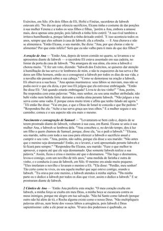 Exércitos, em Silo. (Os dois filhos de Eli, Hofni e Finéias, sacerdotes de Iahweh
estavam ali). 4No dia em que oferecia sacrifícios, Elcana tinha o costume de dar porções
à sua mulher Fenena e a todos os seus filhos e filhas, 5porém a Ana, embora a amasse
mais, dava apenas uma porção, pois Iahweh a tinha feito estéril. 6A sua rival também a
irritava humilhando-a, porque Iahweh a tinha deixado estéril. 7E isso acontecia todos os
anos, sempre que eles subiam à casa de Iahweh: ela a ofendia. — E Ana chorava e não
se alimentava. 8Então Elcana, o seu marido, lhe dizia: "Ana, por que choras e não te
alimentas? Por que estás infeliz? Será que eu não valho para ti mais do que dez filhos?"
A oração de Ana — 9Então Ana, depois de terem comido no quarto, se levantou e se
apresentou diante de Iahweh — o sacerdote Eli estava assentado em sua cadeira, no
limiar da porta da casa de Iahweh. 10Na amargura de sua alma, ela orou a Iahweh e
chorou muito. 11E fez um voto, dizendo: "Iahweh dos Exércitos, se quiseres dar atenção
à humilhação da tua serva e te lembrares de mim, e não te esqueceres da tua serva e lhe
deres um filho homem, então eu o consagrarei a Iahweh por todos os dias da sua vida, e
a navalha não passará sobre a sua cabeça." 12Como se demorasse na oração a Iahweh,
Eli observava a sua boca. 13Ana apenas murmurava: seus lábios se moviam, mas não se
podia ouvir o que ela dizia, e por isso Eli julgou que ela estivesse embriagada. 14Então
lhe disse Eli: "Até quando estarás embriagada? Livra-te do teu vinho!" 15Ana, porém,
lhe respondeu com estas palavras: "Não, meu senhor, eu sou uma mulher atribulada; não
bebi vinho nem bebida forte: derramo a minha alma perante Iahweh. 16Não julgues a tua
serva como uma vadia. É porque estou muito triste e aflita que tenho falado até agora."
17
Eli então lhe disse: "Vai em paz, e que o Deus de Israel te conceda o que lhe pediste."
18
Respondeu-lhe ela: "Ache a tua serva graça aos teus olhos." E a mulher seguiu o seu
caminho; comeu e o seu aspecto não era mais o mesmo.
Nascimento e consagração de Samuel — 19Levantaram-se bem cedo e, depois de se
terem prostrado diante de Iahweh, voltaram à sua casa, em Ramá. Elcana se uniu à sua
mulher Ana, e Iahweh se lembrou dela. 20Ana concebeu e, no devido tempo, deu à luz
um filho a quem chamou de Samuel, porque, disse ela, "eu o pedi a Iahweh." 21Elcana,
seu marido, subiu com toda a sua casa para oferecer a Iahweh o sacrifício anual e
cumprir o seu voto. 22Ana, porém, não subiu, porque ela disse a seu marido: "Não antes
que o menino seja desmamado! Então, eu o levarei, e será apresentado perante Iahweh e
lá ficará para sempre." 23Respondeu-lhe Elcana, seu marido: "Faze o que melhor te
aprouver, e espera até que ele seja desmamado. Que somente Iahweh realize a sua
palavra." Assim, ficou e criou o menino até que o desmamou. 24Tão logo o desmamou,
levou-o consigo, com um novilho de três anos," uma medida de farinha e outra de
vinho, e o conduziu à casa de Iahweh, em Silo. O menino era ainda muito pequeno.
25
Eles imolaram o novilho e levaram o menino a Eli. 26Ela disse: "Perdão, meu senhor!
Tão certo como tu vives, eu sou aquela mulher que aqui esteve contigo, orando a
Iahweh. 27Eu orava por este menino, e Iahweh atendeu à minha súplica. 28Da minha
parte eu o dedico a Iahweh por todos os dias que viver, assim o dedico a Iahweh." E se
prostraram diante de Iahweh.
2 Cântico de Ana — 1Então Ana proferiu esta oração: "O meu coração exulta em
Iahweh, a minha força se exalta em meu Deus, a minha boca se escancara contra os
meus inimigos, porque me alegro em tua salvação. 2Não há Santo como Iahweh (porque
outro não há além de ti), e Rocha alguma existe como o nosso Deus. 3Não multipliqueis
palavras altivas, nem brote dos vossos lábios a arrogância, pois Iahweh é Deus
sapientíssimo: cabe a ele pesar as ações. 4O arco dos poderosos é quebrado, os

 