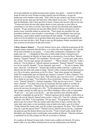 de teu pai andariam na minha presença para sempre, mas agora — oráculo de Iahweh —
longe de mim tal coisa! Porque eu honro aqueles que me honram, e os que me
desprezam serão tratados como nada. 31Dias virão em que cortarei o teu braço e o braço
da casa de teu pai, para que não haja mais velho algum na tua casa. 32E observarás, ao
lado da Habitação, todo o bem que farei a Israel, e nunca mais haverá velho na tua casa.
33
Conservarei perto do meu altar algum dentre os teus, para que os seus olhos se
consumam e a sua alma se estiole, mas todos os da tua casa morrerão pela espada dos
homens. 34O que acontecerá aos teus dois filhos Hofni e Finéias será para ti o sinal
destas coisas: morrerão ambos no mesmo dia. 35Farei surgir um sacerdote fiel, que
procederá conforme o meu coração e o meu desejo, e lhe consolidarei uma casa que
permaneça, a qual andará sempre na presença do meu ungido. 36E todo aquele que
sobreviver da tua família virá se prostrar diante dele para conseguir uma moedinha de
prata ou um naco de pão, e dirá: 'Rogo-te que me dês qualquer função sacerdotal, para
que eu possa ter um pouco de pão para comer.' "
3 Deus chama a Samuel — 1O jovem Samuel servia, pois, a Iahweh na presença de Eli;
naquele tempo, raramente Iahweh falava, e as visões não eram freqüentes. 2Ora, um dia,
Eli já estava deitado no seu quarto — os seus olhos começaram a enfraquecer e não
podia mais ver —, 3a lâmpada de Deus não se tinha ainda extinto e Samuel estava
deitado no santuário de Iahweh, no lugar onde se encontrava a Arca de Deus. 4Iahweh
chamou: "Samuel! Samuel!" Ele respondeu: "Eis-me aqui!", 5e correu para onde estava
Eli, e disse: "Eis-me aqui, porque me chamaste". — "Não te chamei", disse Eli; "volta a
deitar-te". Ele foi deitar-se. 6Iahweh chamou novamente: "Samuel! Samuel!" Levantouse e foi ter com Eli, dizendo: "Tu me chamaste: aqui estou". — "Eu não te chamei, filho
meu", disse Eli; "vai deitar-te". 7Samuel não conhecia ainda a Iahweh, e a palavra de
Iahweh não lhe tinha sido ainda revelada. 8Iahweh voltou a chamar Samuel pela terceira
vez. Ele se levantou, aproximou-se de Eli e disse: "Aqui estou, porque me chamaste".
Então Eli compreendeu que era Iahweh que chamava o menino 9e disse a Samuel: "Vai
deitar-te e, se te chamar de novo, dirás: 'Fala, Iahweh, que o teu servo ouve' ", e Samuel
foi se deitar no seu lugar. 10Veio Iahweh e ficou ali presente. Chamou, como das outras
vezes: "Samuel! Samuel!", e Samuel respondeu: "Fala, que teu servo ouve", 11Iahweh
disse a Samuel: "Vou fazer uma coisa em Israel que fará tinir ambos os ouvidos de
todos os que a ouvirem. 12Naquele dia, farei cumprir-se contra Eli tudo o que disse
acerca da sua casa, do começo até o fim. 13Tu lhe anunciarás que eu condeno a sua casa
para sempre, porque ele sabia que os seus filhos ofendiam a Deus e não os repreendeu.
14
É por isso — eu o juro à casa de Eli — que nem sacrifício nem oferenda jamais
expiarão a iniqüidade da casa de Eli." 15Samuel repousou até de manhã, e então abriu as
portas da casa de Iahweh. Samuel temia contar a visão a Eli, 16mas Eli o chamou e disse:
"Samuel, meu filho!" E ele respondeu: "Eis-me aqui!" 17Ele perguntou: "Qual foi a
palavra que ele te disse? Não me ocultes nada! Que Deus te faça o mesmo mal e lhe
some mais outro tanto, se me esconderes uma só palavra de tudo o que ele te disse".
18
Então Samuel lhe contou tudo, sem lhe ocultar coisa alguma. Eli disse: "Ele é Iahweh.
Faça ele o que lhe parecer bom!" 19Samuel crescia. Iahweh estava com ele, e nenhuma
das palavras que lhe dissera deixou cair em terra. 20Todo o Israel soube, desde Dã até
Bersabéia, que Samuel estava confirmado como profeta de Iahweh. 21Iahweh continuou
a manifestar-se em Silo, porque em Silo ele se revelava a Samuel,
41e a palavra de Samuel foi para todo o Israel como a palavra de Iahweh. Eli estava
muito velho e os seus filhos continuavam na sua má conduta para com Iahweh.

 