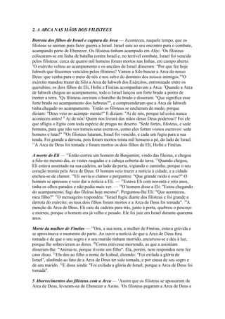 2. A ARCA NAS MÃOS DOS FILISTEUS
Derrota dos filhos de Israel e captura da Arca — Aconteceu, naquele tempo, que os
filisteus se uniram para fazer guerra a Israel. Israel saiu ao seu encontro para o combate,
acampando perto de Ebenezer. Os filisteus tinham acampado em Afec. 2Os filisteus
colocaram-se em linha de batalha contra Israel e, no terrível combate, Israel foi vencido
pelos filisteus: cerca de quatro mil homens foram mortos nas linhas, em campo aberto.
3
O exército voltou ao acampamento e os anciãos de Israel disseram: "Por que fez hoje
Iahweh que fôssemos vencidos pelos filisteus? Vamos a Silo buscar a Arca do nosso
Deus: que venha para o meio de nós e nos salve do domínio dos nossos inimigos."4O
exército mandou trazer de Silo a Arca de Iahweh dos Exércitos, entronizado entre os
querubins; os dois filhos de Eli, Hofni e Finéias acompanhavam a Arca. 5Quando a Arca
de Iahweh chegou ao acampamento, todo o Israel lançou um forte brado a ponto de
tremer a terra. 6Qs filisteus ouviram o barulho do brado e disseram: "Que significa esse
forte brado no acampamento dos hebreus?", e compreenderam que a Arca de Iahweh
tinha chegado ao acampamento. 7Então os filisteus se encheram de medo, porque
diziam: "Deus veio ao acampa- mento!" E diziam: "Ai de nós, porque tal coisa nunca
aconteceu antes! 8 Ai de nós! Quem nos livrará das mãos desse Deus poderoso? Foi ele
que afligiu o Egito com toda espécie de pragas no deserto. 9Sede fortes, filisteus, e sede
homens, para que não vos torneis seus escravos, como eles foram vossos escravos: sede
homens e lutai!" 10Os filisteus lutaram, Israel foi vencido, e cada um fugiu para a sua
tenda. Foi grande a derrota, pois foram mortos trinta mil homens a pé, do lado de Israel.
11
A Arca de Deus foi tomada e foram mortos os dois filhos de Eli, Hofni e Finéias.
A morte de Eli — 12Então correu um homem de Benjamim, vindo das fileiras, e chegou
a Silo no mesmo dia, as vestes rasgadas e a cabeça coberta de terra. 13Quando chegou,
Eli estava assentado na sua cadeira, ao lado da porta, vigiando o caminho, porque o seu
coração tremia pela Arca de Deus. O homem veio trazer a notícia à cidade, e a cidade
encheu-se de clamor. 14Eli ouviu o clamor e perguntou: "Que grande ruído é esse?" O
homem se apressou e veio dar a notícia a Eli. — 15Estava Eli com noventa e oito anos,
tinha os olhos parados e não podia mais ver. — 16O homem disse a Eli: "Estou chegando
do acampamento; fugi das fileiras hoje mesmo". Perguntou-lhe Eli: "Que aconteceu,
meu filho?" 17O mensageiro respondeu: "Israel fugiu diante dos filisteus e foi grande a
derrota do exército; os teus dois filhos foram mortos e a Arca de Deus foi tomada". 18A
menção da Arca de Deus, Eli caiu da cadeira para trás, junto à porta, quebrou o pescoço
e morreu, porque o homem era já velho e pesado. Ele foi juiz em Israel durante quarenta
anos.
Morte da mulher de Finéias — 19Ora, a sua nora, a mulher de Finéias, estava grávida e
se aproximava o momento do parto. Ao ouvir a notícia de que a Arca de Deus fora
tomada e de que o seu sogro e o seu marido tinham morrido, encurvou-se e deu à luz,
porque lhe sobrevieram as dores. 20Como estivesse morrendo, as que a assistiam
disseram-lhe: "Anima-te, porque tiveste um filho". Ela, porém, nem respondeu nem fez
caso disso. 21Ela deu ao filho o nome de Icabod, dizendo: "Foi exilada a glória de
Israel", aludindo ao fato de a Arca de Deus ter sido tomada, e por causa de seu sogro e
de seu marido. 22E disse ainda: "Foi exilada a glória de Israel, porque a Arca de Deus foi
tomada".
5 Aborrecimentos dos filisteus com a Arca — 1Assim que os filisteus se apossaram da
Arca de Deus, levaram-na de Ebenezer a Azoto. 2Os filisteus pegaram a Arca de Deus e

 
