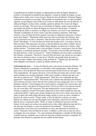 a introduziram no templo de Dagon e a depositaram ao lado de Dagon.3Quando os
azotitas se levantaram na manhã do dia seguinte e vieram ao templo de Dagon, eis que
Dagon estava caído, com o rosto em terra, diante da Arca de Iahweh. Tomaram Dagon e
o puseram novamente no seu lugar. 4Mas quando se levantaram mui- to cedo na manhã
seguinte, eis que Dagon estava caído com o rosto no chão diante da Arca de Iahweh, e a
cabeça de Dagon e as duas mãos, cortadas, jaziam à entrada. Só o tronco de Dagon
restava no seu lugar. 5Por isso é que os sacerdotes de Dagon e todos os que entram no
seu templo não pisam no limiar de Dagon em Azoto até o dia de hoje. 6A mão de
Iahweh pesou sobre os azotitas e os afligiu com tumores, em Azoto e nas redondezas.
7
Quando os habitantes de Azoto viram o que lhes acontecia, disseram: "Não fique
conosco a Arca do Deus de Israel, porque a sua mão se endureceu contra nós e contra o
nosso deus Dagon". 8Mandaram então convocar todos os príncipes dos filisteus, para
que se reunissem com eles, e disseram: "Que devemos fazer com a Arca do Deus de
Israel?" Decidiram: "A Arca do Deus de Israel seja levada a Gat", e levaram a Arca do
Deus de Israel. 9Mas logo que a levaram, a mão de Iahweh caiu sobre a cidade e houve
um grande pânico: os homens da cidade foram afligidos, do maior até o menor, e lhes
saíram tumores. 10Enviaram então a Arca de Deus a Acaron, e assim que a Arca de Deus
ali chegou, os acaronitas gritaram, dizendo: "Trouxeram a Arca do Deus de Israel para
me fazer perecer, a mim e a meu povo!" 11Então mandaram convocar todos os príncipes
dos filisteus, e disseram: "Devolvei a Arca do Deus de Israel: que retorne ao seu lugar e
não mais me destrua a mim e ao meu povo." De fato, um grande medo da morte se
sentia em toda a cidade, tanto pesara a mão de Deus ali. 12Aqueles que não morriam
eram afligidos com tumores, e gritos de aflição subiam ao céu.
6 Devolução da Arca — 1A Arca de Iahweh esteve sete meses na terra dos filisteus. 2Os
filisteus chamaram os sacerdotes e os adivinhos e lhes perguntaram: "Que devemos
fazer com a Arca de Iahweh? Dizei-nos como havemos de devolvê-la ao seu lugar".
3
Eles responderam: "Se quereis devolver a Arca do Deus de Israel, não a envieis vazia,
porém mandai com ela uma reparação. Então sereis curados e sabereis por que a sua
mão não se retira de vós". 4Então perguntaram: "Qual deve ser a reparação que lhe
pagaremos?" Responderam-lhes: "De acordo com o número dos príncipes dos filisteus,
cinco tumores de ouro e cinco ratos de ouro, porque foi essa a praga que vós e os vossos
príncipes sofrestes. 5Fazei imagens dos vossos tumores e imagens dos vossos ratos, que
devastam a terra, e dai glória ao Deus de Israel. Talvez ele alivie a sua mão de cima de
vós, do vosso deus e da vossa terra. 6Por que endureceríeis o vosso coração como o
fizeram os egípcios e Faraó? Porventura, depois de os haver Deus tratado tão mal, não
os deixaram partir? 7Agora, pois, tomai e preparai um carro novo e duas vacas com cria,
sobre as quais não tenha ainda sido posta canga; atrelai as vacas ao carro e mandai os
bezerros de volta ao curral. 8Tomai, então, a Arca de Iahweh e colocai-a no carro.
Quanto aos objetos de ouro que lhe pagais como reparação, colocá-los-eis num cofre, ao
lado da Arca, e a deixareis partir. 9Notai: se tomar o caminho da sua terra, por BetSames, foi ele quem nos causou este grande mal; se não, então saberemos que não foi a
sua mão que nos atingiu, e o que nos aconteceu foi acidental". 10Assim fizeram:
tomaram duas vacas com cria e as atrelaram ao carro, mas deixaram os bezerros no
curral. 11Puseram a Arca de Iahweh no carro, e também o cofre com os ratos de ouro e
as imagens dos seus tumores. 12As vacas tomaram diretamente o caminho de Bet-Sames
e mantiveram-no, mugindo, sem se desviar nem para a direita nem para a esquerda. Os
príncipes dos filisteus as seguiram até aos confins de Bet-Sames.

 