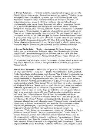 A Arca em Bet-Sames — 13Estavam os de Bet-Sames fazendo a sega do trigo no vale.
Quando olharam, viram a Arca e foram alegremente ao seu encontro." 14O carro chegou
ao campo de Josué de Bet-Sames, e parou no lugar onde havia uma grande pedra.
Racharam a madeira do carro e ofereceram as vacas em holocausto a Iahweh. 15Os
levitas tinham descido a Arca de Iahweh e o cofre que estava ao lado dela e que
continha os objetos de ouro, e tinham depositado tudo sobre a grande pedra. Naquele
dia, o povo de Bet-Sames ofereceu holocaustos e sacrifícios a Iahweh. 16Os cinco
príncipes dos filisteus, tendo visto isso, voltaram a Acaron, no mesmo dia. 17Os tumores
de ouro que os filisteus pagaram em reparação a Iahweh foram: um por Azoto, um por
Gaza, um por Ascalon, um por Gat e um por Acaron. 18Os ratos de ouro, por todas as
cidades dos filisteus: das dos cinco príncipes, das praças fortes até às aldeias do campo.
A grande pedra, sobre a qual a Arca de Iahweh foi colocada, está ainda hoje no campo
de Josué de Bet-Sames como testemunha. 19Os filhos de Jeconias, do povo de BetSames, não se regozijaram quando viram a Arca de Iahweh, e Iahweh castigou setenta
dentre eles. O povo ficou de luto, porque Iahweh lhe tinha dado tão duro castigo.
A Arca em Cariat-Iarim — 20Então, os habitantes de Bet-Sames disseram: "Quem
poderá estar em pé na presença de Iahweh, o Deus santo? Para quem irá ele agora,
saindo daqui?" 21Enviaram mensageiros aos habitantes de Cariat-Iarim, com estas
palavras: "Os filisteus restituíram a Arca de Iahweh. Descei, e fazei-a subir até vós".
7 1Os habitantes de Cariat-Iarim vieram e fizeram subir a Arca de Iahweh. Conduziramna à casa de Abinadab, no outeiro, e consagraram Eleazar, seu filho, para guardar a
Arca de Iahweh.
Samuel, juiz e libertador — 2Desde o dia em que a Arca foi instalada em Cariat-Iarim,
um longo tempo correu — vinte anos — e todo o povo se lamentava diante de Iahweh.
3
Então, Samuel falou a toda a casa de Israel, dizendo: "Se é de todo o vosso coração que
voltais a Iahweh, tirai do meio de vós os deuses estrangeiros e as astartes, fixai o vosso
coração em Iahweh, e a ninguém mais sirvais a não ser a ele; então ele vos livrará da
mão dos filisteus". 4Os filhos de Israel lançaram fora, pois, os baals e as astartes, e não
serviram senão a Iahweh. 5Disse Samuel: "Reuni todo o Israel em Masfa, e intercederei
por vós junto de Iahweh". 6Reuniram-se em Masfa, tiraram água e a derramaram diante
de Iahweh, jejuaram naquele dia e disseram: "Pecamos contra Iahweh!" E Samuel
julgou os filhos de Israel em Masfa. 7Logo que os filisteus souberam que os filhos de
Israel se haviam reunido em assembléia em Masfa, os príncipes dos filisteus subiram
para atacar Israel. Sabendo disso, os filhos de Israel tiveram medo dos filisteus.
8
Disseram a Samuel: "Não cesses de invocar a Iahweh nosso Deus, para que ele nos
livre das mãos dos filisteus". 9Samuel tomou um cordeirinho de mama, e o ofereceu em
holocausto a Iahweh por Israel, e Iahweh o ouviu. 10Enquanto Samuel estava oferecendo
o holocausto, os filisteus atacaram Israel, mas, nesse dia, Iahweh trovejou contra os
filisteus com grande fragor e os encheu de pânico, e foram vencidos por Israel. 11As
forças de Israel saíram de Masfa e perseguiram os filisteus até Bet-car, e os
destroçaram. 12Então Samuel tomou uma pedra e a colocou entre Masfa e Sen, e lhe deu
o nome de Ebenezer, dizendo: "Até aqui Iahweh nos socorreu". 13Assim foram os
filisteus dominados, e nunca mais voltaram ao território de Israel, porque a mão de
Iahweh pesou sobre os filisteus enquanto viveu Samuel. 14As cidades que os filisteus
haviam tomado a Israel foram-lhe restituídas, de Acaron a Gat, e o território destas
Israel o libertou da mão dos filisteus. E houve paz entre Israel e os amorreus. 15Samuel
julgou Israel todos os dias de sua vida. 16Cada ano ele visitava Betel, Guilgal e Masfa e

 