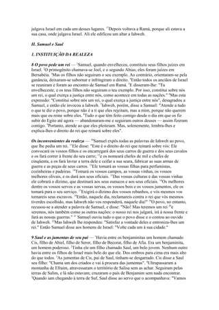 julgava Israel em cada um desses lugares. 17Depois voltava a Ramá, porque ali estava a
sua casa, onde julgava Israel. Ali ele edificou um altar a Iahweh.
II. Samuel e Saul
1. INSTITUIÇÃO DA REALEZA
8 O povo pede um rei — 1Samuel, quando envelheceu, constituiu seus filhos juízes em
Israel. 2O primogênito chamava-se Joel, e o segundo Abias; eles foram juízes em
Bersabéia. 3Mas os filhos não seguiram o seu exemplo. Ao contrário, orientaram-se pela
ganância, deixaram-se subornar e infringiram o direito. 4Então todos os anciãos de Israel
se reuniram e foram ao encontro de Samuel em Ramá. 5E disseram-lhe: "Tu
envelheceste, e os teus filhos não seguiram o teu exemplo. Por isso, constitui sobre nós
um rei, o qual exerça a justiça entre nós, como acontece em todas as nações." 6Mas esta
expressão: "Constitui sobre nós um rei, o qual exerça a justiça entre nós", desagradou a
Samuel, e então ele invocou a Iahweh. 7Iahweh, porém, disse a Samuel: "Atende a tudo
o que te diz o povo, porque não é a ti que eles rejeitam, mas a mim, porque não querem
mais que eu reine sobre eles. 8Tudo o que têm feito comigo desde o dia em que os fiz
subir do Egito até agora — abandonaram-me e seguiram outros deuses — assim fizeram
contigo. 9Portanto, atende ao que eles pleiteiam. Mas, solenemente, lembra-lhes e
explica-lhes o direito do rei que reinará sobre eles".
Os inconvenientes da realeza — 10Samuel expôs todas as palavras de Iahweh ao povo,
que lhe pedia um rei. 11Ele disse: "Este é o direito do rei que reinará sobre vós: Ele
convocará os vossos filhos e os encarregará dos seus carros de guerra e dos seus cavalos
e os fará correr à frente do seu carro; 12e os nomeará chefes de mil e chefes de
cinqüenta, e os fará lavrar a terra dele e ceifar a sua seara, fabricar as suas armas de
guerra e as peças de seus carros. 13Ele tomará as vossas filhas para perfumistas,
cozinheiras e padeiras. 14Tomará os vossos campos, as vossas vinhas, os vossos
melhores olivais, e os dará aos seus oficiais. 15Das vossas culturas e das vossas vinhas
ele cobrará o dízimo, que destinará aos seus eunucos e aos seus oficiais. 16Os melhores
dentre os vossos servos e as vossas servas, os vossos bois e os vossos jumentos, ele os
tomará para o seu serviço. 17Exigirá o dízimo dos vossos rebanhos, e vós mesmos vos
tornareis seus escravos. 18Então, naquele dia, reclamareis contra o rei que vós mesmos
tiverdes escolhido, mas Iahweh não vos responderá, naquele dia!" 19O povo, no entanto,
recusou-se a atender a palavra de Samuel, e disse: "Não! Mas teremos um rei 20e
seremos, nós também como as outras nações: o nosso rei nos julgará, irá à nossa frente e
fará as nossas guerras." 21 Samuel ouviu tudo o que o povo disse e o contou ao ouvido
de Iahweh. 22Mas Iahweh lhe respondeu: "Satisfaz a vontade deles e entroniza-lhes um
rei." Então Samuel disse aos homens de Israel: "Volte cada um à sua cidade."
9 Saul e as jumentas de seu pai — 1Havia entre os benjaminitas um homem chamado
Cis, filho de Abiel, filho de Seror, filho de Becorat, filho de Afia. Era um benjaminita,
um homem poderoso. 2Tinha ele um filho chamado Saul, um belo jovem. Nenhum outro
havia entre os filhos de Israel mais belo do que ele. Dos ombros para cima era mais alto
do que todos. 3As jumentas de Cis, pai de Saul, tinham-se desgarrado. Cis disse a Saul
seu filho: "Chama um dos criados e vai à procura das jumentas". 4Ultrapassaram a
montanha de Efraim, atravessaram o território de Salisa sem as achar. Seguiram pelas
terras de Salim, e lá não estavam; cruzaram o país de Benjamim sem nada encontrar.
5
Quando iam chegando à terra de Suf, Saul disse ao servo que o acompanhava: "Vamos

 