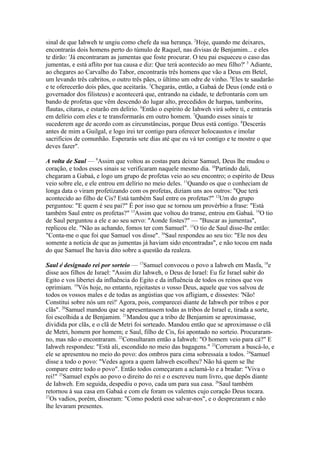 sinal de que Iahweh te ungiu como chefe da sua herança. 2Hoje, quando me deixares,
encontrarás dois homens perto do túmulo de Raquel, nas divisas de Benjamim... e eles
te dirão: 'Já encontraram as jumentas que foste procurar. O teu pai esqueceu o caso das
jumentas, e está aflito por tua causa e diz: Que terá acontecido ao meu filho?' 3 Adiante,
ao chegares ao Carvalho do Tabor, encontrarás três homens que vão a Deus em Betel,
um levando três cabritos, o outro três pães, o último um odre de vinho. 4Eles te saudarão
e te oferecerão dois pães, que aceitarás. 5Chegarás, então, a Gabaá de Deus (onde está o
governador dos filisteus) e acontecerá que, entrando na cidade, te defrontarás com um
bando de profetas que vêm descendo do lugar alto, precedidos de harpas, tamborins,
flautas, cítaras, e estarão em delírio. 6Então o espírito de Iahweh virá sobre ti, e entrarás
em delírio com eles e te transformarás em outro homem. 7Quando esses sinais te
sucederem age de acordo com as circunstâncias, porque Deus está contigo. 8Descerás
antes de mim a Guilgal, e logo irei ter contigo para oferecer holocaustos e imolar
sacrifícios de comunhão. Esperarás sete dias até que eu vá ter contigo e te mostre o que
deves fazer".
A volta de Saul — 9Assim que voltou as costas para deixar Samuel, Deus lhe mudou o
coração, e todos esses sinais se verificaram naquele mesmo dia. 10Partindo dali,
chegaram a Gabaá, e logo um grupo de profetas veio ao seu encontro; o espírito de Deus
veio sobre ele, e ele entrou em delírio no meio deles. 11Quando os que o conheciam de
longa data o viram profetizando com os profetas, diziam uns aos outros: "Que terá
acontecido ao filho de Cis? Está também Saul entre os profetas?" 12Um do grupo
perguntou: "E quem é seu pai?" É por isso que se tornou um provérbio a frase: "Está
também Saul entre os profetas?" 13Assim que voltou do transe, entrou em Gabaá. 14O tio
de Saul perguntou a ele e ao seu servo: "Aonde fostes?" — "Buscar as jumentas",
replicou ele. "Não as achando, fomos ter com Samuel". 15O tio de Saul disse-lhe então:
"Conta-me o que foi que Samuel vos disse". 16Saul respondeu ao seu tio: "Ele nos deu
somente a notícia de que as jumentas já haviam sido encontradas", e não tocou em nada
do que Samuel lhe havia dito sobre a questão da realeza.
Saul é designado rei por sorteio — 17Samuel convocou o povo a Iahweh em Masfa, 18e
disse aos filhos de Israel: "Assim diz Iahweh, o Deus de Israel: Eu fiz Israel subir do
Egito e vos libertei da influência do Egito e da influência de todos os reinos que vos
oprimiam. 19Vós hoje, no entanto, rejeitastes o vosso Deus, aquele que vos salvou de
todos os vossos males e de todas as angústias que vos afligiam, e dissestes: 'Não!
Constitui sobre nós um rei!' Agora, pois, comparecei diante de Iahweh por tribos e por
clãs". 20Samuel mandou que se apresentassem todas as tribos de Israel e, tirada a sorte,
foi escolhida a de Benjamim. 21Mandou que a tribo de Benjamim se aproximasse,
dividida por clãs, e o clã de Metri foi sorteado. Mandou então que se aproximasse o clã
de Metri, homem por homem; e Saul, filho de Cis, foi apontado no sorteio. Procuraramno, mas não o encontraram. 22Consultaram então a Iahweh: "O homem veio para cá?" E
Iahweh respondeu: "Está ali, escondido no meio das bagagens." 23Correram a buscá-lo, e
ele se apresentou no meio do povo: dos ombros para cima sobressaía a todos. 24Samuel
disse a todo o povo: "Vedes agora a quem Iahweh escolheu? Não há quem se lhe
compare entre todo o povo". Então todos começaram a aclamá-lo e a bradar: "Viva o
rei!" 25Samuel expôs ao povo o direito do rei e o escreveu num livro, que depôs diante
de Iahweh. Em seguida, despediu o povo, cada um para sua casa. 26Saul também
retornou à sua casa em Gabaá e com ele foram os valentes cujo coração Deus tocara.
27
Os vadios, porém, disseram: "Como poderá esse salvar-nos", e o desprezaram e não
lhe levaram presentes.

 