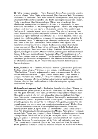 11 Vitória contra os amonitas — 1Cerca de um mês depois, Naás, o amonita, levantouse contra Jabes de Galaad. Todos os habitantes de Jabes disseram a Naás: "Faze conosco
um tratado, e te serviremos". 2Mas Naás, o amonita, lhes respondeu: "Eis o preço que de
vós exigirei: todos vós tereis vazado o olho direito, e assim provocarei a todo o Israel".
3
Então os anciãos de Jabes lhe responderam: "Dá-nos uma trégua de sete dias.
Mandaremos mensageiros a todo o território de Israel e, se ninguém vier em nosso
auxílio, nos renderemos a ti". 4Os mensageiros chegaram a Gabaá de Saul e expuseram
os fatos a todo o povo, e todo o povo se pôs a gritar e a chorar. 5Ora, aconteceu que
Saul, ao vir de cuidar dos bois no campo, perguntou: "Que há com o povo, que chora
tanto?" Contaram-lhe o que lhes haviam dito os homens de Jabes 6e, quando Saul ouviu
tais coisas, o espírito de Iahweh caiu sobre ele, e ele se encheu de cólera. 7Tomou uma
junta de bois e os fez em pedaços, e os mandou por mensageiros a todo o território de
Israel, com este recado: "A todo aquele que não seguir imediatamente a Saul, assim se
fará a todos os seus bois". Um terror de Iahweh se abateu sobre o povo e eles
marcharam como se fossem um só homem. 8Saul os passou em revista em Besec:
contou trezentos mil filhos de Israel e trinta mil homens de Judá. 9Então ele disse
àqueles mensageiros: "Dizei aos homens de Jabes de Galaad: Amanhã quando o sol
aquecer, vos chegará o socorro". Quando voltaram, os mensageiros deram a notícia aos
homens de Jabes, os quais rejubilaram 10e disseram a Naás: "Amanhã iremos a vós" e
então fareis conosco o que vos aprouver". 11No dia seguinte, Saul dispôs o exército em
três corpos, que invadiram o acampamento ao raiar da manhã e atacaram os amonitas
até à hora mais quente do dia. Os sobreviventes se dispersaram, de modo que não
ficaram dois juntos.
Saul é proclamado rei — 12Então o povo disse a Samuel: "Quem eram os que diziam:
'Saul não reinará sobre nós'? Dize-nos os seus nomes e os condenaremos à morte!"
13
Mas Saul disse: "Ninguém será condenado à morte hoje, porque neste dia Iahweh
realizou a salvação em Israel". 14Depois, Samuel disse ao povo: "Vinde e vamos a
Guilgal e renovemos ali a realeza". 15Todo o povo se reuniu em Guilgal e Saul foi
proclamado rei perante Iahweh, em Guilgal. Ali se imolaram sacrifícios de comunhão
diante de Iahweh, e Saul e todos os homens de Israel se entregaram a grandes
manifestações de alegria.
12 Samuel se retira perante Saul — 1Então disse Samuel a todo o Israel: "Eis que vos
atendi em tudo o que me pedistes, e pus um rei a reinar sobre vós. 2De agora em diante,
será o rei quem marchará à vossa frente. Já estou velho, meus cabelos brancos e meus
filhos estão no meio de vós. Vivi entre vós desde a minha mocidade até hoje.3Aqui
estou. Testemunhai contra mim diante de Iahweh e do seu ungido: a quem tomei o boi e
a quem tomei o jumento? A quem defraudei e a quem oprimi? De quem tenho recebido
presentes, para que finja não ver? Eu vos restituirei". 4Eles, porém, disseram: "Tu não
nos defraudaste nem nos oprimiste e de ninguém tiraste coisa alguma". 5Ele lhes disse:
"Iahweh é testemunha contra vós, e o seu ungido é hoje testemunha de que nada
achastes em meu poder". E o povo disse: "Ele é testemunha". 6Então Samuel disse ao
povo: "Ele é testemunha, foi Iahweh quem suscitou Moisés e Aarão e fez os vossos pais
subir do Egito. 7Agora, pois, comparecei diante de Iahweh e vos farei relembrar todas as
coisas justas que Iahweh realizou por vós e por vossos pais: 8quando Jacó esteve no
Egito, os egípcios os oprimiram e os vossos pais clamaram a Iahweh e ele vos enviou
Moisés e Aarão, que fizeram vossos pais sair do Egito, e ele os instalou neste lugar.
9
Eles, contudo, esqueceram-se de Iahweh, seu Deus; mas ele os livrou das mãos de
Sisara, general do exército de Hasor, das mãos dos filisteus e das mãos do rei de Moab,

 
