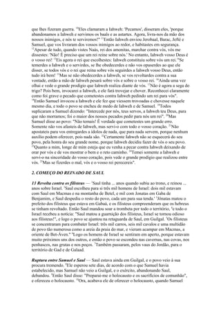 que lhes fizeram guerra. 10Eles clamaram a Iahweh: 'Pecamos', disseram eles, 'porque
abandonamos a Iahweh e servimos os baals e as astartes. Agora, livra-nos da mão dos
nossos inimigos, e nós te serviremos!" 11Então Iahweh enviou Jerobaal, Barac, Jefté e
Samuel, que vos livraram dos vossos inimigos ao redor, e habitastes em segurança.
12
Apesar de tudo, quando vistes Naás, rei dos amonitas, marchar contra vós, vós me
dissestes: 'Não! É preciso que um rei reine sobre nós.' No entanto, Iahweh vosso Deus é
o vosso rei! 13Eis agora o rei que escolhestes: Iahweh constituiu sobre vós um rei.14Se
temerdes a Iahweh e o servirdes, se lhe obedecerdes e não vos opuserdes ao que ele
disser, se todos vós e o rei que reina sobre vós seguirdes a Iahweh vosso Deus, então
tudo irá bem! 15Mas se não obedecerdes a Iahweh, se vos revoltardes contra a sua
vontade, então a mão de Iahweh pesará sobre vós e sobre o vosso rei. 16Ainda uma vez
olhai e vede o grande prodígio que Iahweh realiza diante de vós. 17Não é agora a sega do
trigo? Pois bem, invocarei a Iahweh, e ele fará trovejar e chover. Reconhecei claramente
como foi grave o pecado que cometestes contra Iahweh pedindo um rei para vós".
18
Então Samuel invocou a Iahweh e ele fez que viessem trovoadas e chovesse naquele
mesmo dia, e todo o povo se encheu de medo de Iahweh e de Samuel. 19Todos
suplicaram a Samuel dizendo: "Intercede por nós, teus servos, a Iahweh teu Deus, para
que não morramos; foi o maior dos nossos pecados pedir para nós um rei". 20Mas
Samuel disse ao povo: "Não temais! É verdade que cometestes um grande erro.
Somente não vos afasteis de Iahweh, mas servi-o com todo o vosso coração. 21Não
apostateis para vos entregardes a ídolos de nada, que para nada servem, porque nenhum
auxílio podem oferecer, pois nada são. 22Certamente Iahweh não se esquecerá do seu
povo, pela honra do seu grande nome, porque Iahweh decidiu fazer de vós o seu povo.
23
Quanto a mim, longe de mim esteja que eu venha a pecar contra Iahweh deixando de
orar por vós e de vos mostrar o bem e o reto caminho. 24Temei somente a Iahweh e
servi-o na sinceridade do vosso coração, pois vede o grande prodígio que realizou entre
vós. 25Mas se fizerdes o mal, vós e o vosso rei perecereis".
2. COMEÇO DO REINADO DE SAUL
13 Revolta contra os filisteus — 1Saul tinha ... anos quando subiu ao trono, e reinou ...
anos sobre Israel. 2Saul escolheu para si três mil homens de Israel: dois mil estavam
com Saul em Macmas e na montanha de Betel, e mil com Jonatas em Gaba de
Benjamim, e Saul despediu o resto do povo, cada um para sua tenda.' 3Jônatas matou o
prefeito dos filisteus que estava em Gabaá, e os filisteus compreenderam que os hebreus
se tinham revoltado. Então Saul mandou soar a trombeta por todo o território, 4e todo o
Israel recebeu a notícia: "Saul matou a guarnição dos filisteus, Israel se tornou odioso
aos filisteus!", e logo o povo se ajuntou na retaguarda de Saul, em Guilgal. 5Os filisteus
se concentraram para combater Israel: três mil carros, seis mil cavalos e uma multidão
de povo tão numerosa como a areia da praia do mar, e vieram acampar em Macmas, a
oriente de Bet-Áven." 6Logo os homens de Israel se sentiram em aperto, porque estavam
muito próximos uns dos outros, e então o povo se escondeu nas cavernas, nas covas, nos
penhascos, nas grutas e nos poços. 7Também passaram, pelos vaus do Jordão, para o
território de Gad e de Galaad.
Ruptura entre Samuel e Saul — Saul estava ainda em Guilgal, e o povo veio à sua
procura tremendo. 8Ele esperou sete dias, de acordo com o que Samuel havia
estabelecido, mas Samuel não veio a Guilgal, e o exército, abandonando Saul,
debandou. 9Então Saul disse: "Preparai-me o holocausto e os sacrifícios de comunhão",
e ofereceu o holocausto. 10Ora, acabava ele de oferecer o holocausto, quando Samuel

 