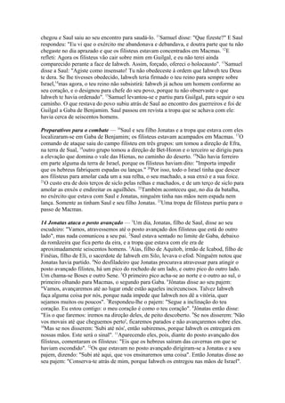 chegou e Saul saiu ao seu encontro para saudá-lo. 11Samuel disse: "Que fizeste?" E Saul
respondeu: "Eu vi que o exército me abandonava e debandava, e doutra parte que tu não
chegaste no dia aprazado e que os filisteus estavam concentrados em Macmas. 12E
refleti: Agora os filisteus vão cair sobre mim em Guilgal, e eu não terei ainda
comparecido perante a face de Iahweh. Assim, forçado, ofereci o holocausto". 13Samuel
disse a Saul: "Agiste como insensato! Tu não obedeceste à ordem que Iahweh teu Deus
te dera. Se lhe tivesses obedecido, Iahweh teria firmado o teu reino para sempre sobre
Israel,14mas agora, o teu reino não subsistirá: Iahweh já achou um homem conforme ao
seu coração, e o designou para chefe do seu povo, porque tu não observaste o que
Iahweh te havia ordenado". 15Samuel levantou-se e partiu para Guilgal, para seguir o seu
caminho. O que restava do povo subiu atrás de Saul ao encontro dos guerreiros e foi de
Guilgal a Gaba de Benjamim. Saul passou em revista a tropa que se achava com ele:
havia cerca de seiscentos homens.
Preparativos para o combate — 16Saul e seu filho Jonatas e a tropa que estava com eles
localizaram-se em Gaba de Benjamim; os filisteus estavam acampados em Macmas. 17O
comando de ataque saiu do campo filisteu em três grupos: um tomou a direção de Efra,
na terra de Sual, 18outro grupo tomou a direção de Bet-Horon e o terceiro se dirigiu para
a elevação que domina o vale das Hienas, no caminho do deserto. 19Não havia ferreiro
em parte alguma da terra de Israel, porque os filisteus haviam dito: "Importa impedir
que os hebreus fabriquem espadas ou lanças." 20Por isso, todo o Israel tinha que descer
aos filisteus para amolar cada um a sua relha, o seu machado, a sua enxó e a sua foice.
21
O custo era de dois terços de siclo pelas relhas e machados, e de um terço de siclo para
amolar as enxós e endireitar os aguilhões. 22Também aconteceu que, no dia da batalha,
no exército que estava com Saul e Jonatas, ninguém tinha nas mãos nem espada nem
lança. Somente as tinham Saul e seu filho Jonatas. 23Uma tropa de filisteus partiu para o
passo de Macmas.
14 Jonatas ataca o posto avançado — 1Um dia, Jonatas, filho de Saul, disse ao seu
escudeiro: "Vamos, atravessemos até o posto avançado dos filisteus que está do outro
lado", mas nada comunicou a seu pai. 2Saul estava sentado no limite de Gaba, debaixo
da romãzeira que fica perto da eira, e a tropa que estava com ele era de
aproximadamente seiscentos homens. 3Aías, filho de Aquitob, irmão de Icabod, filho de
Finéias, filho de Eli, o sacerdote de Iahweh em Silo, levava o efod. Ninguém notou que
Jonatas havia partido. 4No desfiladeiro que Jonatas procurava atravessar para atingir o
posto avançado filisteu, há um pico do rochedo de um lado, e outro pico do outro lado.
Um chama-se Boses e outro Sene. 5O primeiro pico acha-se ao norte e o outro ao sul, o
primeiro olhando para Macmas, o segundo para Gaba. 6Jônatas disse ao seu pajem:
"Vamos, avançaremos até ao lugar onde estão aqueles incircuncisos. Talvez Iahweh
faça alguma coisa por nós, porque nada impede que Iahweh nos dê a vitória, quer
sejamos muitos ou poucos". 7Respondeu-lhe o pajem: "Segue a inclinação do teu
coração. Eu estou contigo: o meu coração é como o teu coração". 8Jônatas então disse:
"Eis o que faremos: iremos na direção deles, de peito descoberto. 9Se nos disserem: 'Não
vos movais até que cheguemos perto', ficaremos parados e não avançaremos sobre eles.
10
Mas se nos disserem: 'Subi até nós', então subiremos, porque Iahweh os entregará em
nossas mãos. Este será o sinal". 11Aparecendo eles, pois, diante do posto avançado dos
filisteus, comentaram os filisteus: "Eis que os hebreus saíram das cavernas em que se
haviam escondido". 12Os que estavam no posto avançado dirigiram-se a Jonatas e a seu
pajem, dizendo: "Subi até aqui, que vos ensinaremos uma coisa". Então Jonatas disse ao
seu pajem: "Conserva-te atrás de mim, porque Iahweh os entregou nas mãos de Israel".

 