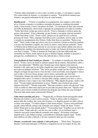 13

Jonatas subiu arrastando-se com os pés e as mãos no chão, e o seu pajem o seguiu.
Eles caíam diante de Jonatas, e o seu pajem os matava. 14Esta primeira matança que
Jonatas e seu pajem realizaram foi de cerca de vinte homens...
Batalha geral — 15O terror se espalhou no acampamento, nos campos e entre todo o
povo. O posto avançado e os próprios comandos de ataque se encheram de grande
medo, a terra tremeu, e houve um pânico de Deus. 16As sentinelas de Saul, que estavam
em Gaba de Benjamim, observaram a agitação do acampamento em todos os sentidos.
17
Então Saul disse à tropa que estava com ele: "Fazei a chamada e verificai quem dos
nossos está ausente". Feita a chamada, eis que Jonatas e seu pajem estavam ausentes!
18
Então Saul disse a Aías: "Toma o efod", porque era ele quem levava o efod na
presença de Israel. 19Mas, enquanto Saul falava com o sacerdote, crescia cada vez mais
o tumulto no acampamento dos filisteus. Então Saul disse ao sacerdote: "Retira a tua
mão!" 20Saul e toda a tropa que estava com ele se reuniram e foram ao local do combate,
e eis que eles brandiam a espada, uns contra os outros, numa imensa confusão! 21Entre
os filisteus havia hebreus que estavam ao seu serviço e que tinham subido com eles ao
acampamento; também eles desertaram para se reunir aos homens de Israel que estavam
com Saul e Jonatas. 22Todos os homens de Israel que se haviam emboscado nas
montanhas de Efraim, tendo notícia de que os filisteus fugiam, também se puseram a
persegui-los, combatendo-os. 23Nesse dia, Iahweh deu a vitória a Israel.
Uma proibição de Saul violada por Jônatas — O combate se estendeu até além de BetHoron. 24Como o povo de Israel se achasse naquele dia já exausto, Saul proferiu sobre o
povo esta imprecação: "Maldito seja o homem que comer alguma coisa antes de
terminar o dia, antes que eu me tenha vingado dos meus inimigos". E ninguém de todo o
povo provou qualquer alimento. 25Ora, havia em pleno campo um favo de mel. 26O povo
chegava ao lugar em que estava o favo de mel, o mel escorrendo, mas ninguém o tocava
com a mão e o levava à boca, porque o povo temia o juramento que fora feito.
27
Entretanto, Jônatas não tinha tido conhecimento do juramento a que seu pai havia
obrigado todo o povo. Levantou a vara que tinha consigo, espetou-a no favo e, com a
mão, saboreou o mel, e logo a sua visão melhorou. 28Mas alguém do grupo, vendo-o, lhe
disse: "Teu pai impôs este juramento ao povo: 'Maldito seja o homem que comer
alguma coisa hoje!'" 29Jônatas respondeu: "Meu pai cometeu o maior erro da terra! Vede
como eu tenho os olhos mais claros por ter provado um pouco deste mel. 30Quanto mais
se todo o povo tivesse comido livremente dos despojos que tomou dos seus inimigos!
Não teria sido muito maior a derrota dos filisteus?"
Falta ritual cometida pelo povo — 31Naquele dia, os filisteus foram perseguidos desde
Macmas até Aialon e o povo estava exausto. 32Então se atirou sobre os despojos e
lançou mão das ovelhas, das vacas, dos bezerros, e os degolou mesmo no chão e pôs-se
a comer com sangue. 33A notícia chegou a Saul nestes termos: "O povo está cometendo
pecado contra Iahweh, porque está comendo com sangue!" Então ele disse: "Fostes
infiéis! Rolai para cá uma grande pedra!" 34Acrescentou Saul: "Espalhai-vos no meio do
povo e dizei: 'Traga cada um o seu boi ou a sua ovelha'; vós os imolareis aqui e
comereis sem pecar contra Iahweh comendo com sangue". Os homens trouxeram
naquela noite o que tinham consigo, e procederam à imolação naquele lugar. 35Então
Saul edificou um altar a Iahweh, e foi este o primeiro altar que ele construiu.
Jônatas, reconhecido como culpado, é salvo pelo povo — 36Disse Saul: "Desçamos
durante a noite para perseguir os filisteus, e saqueemo-los até ao romper do dia; não

 