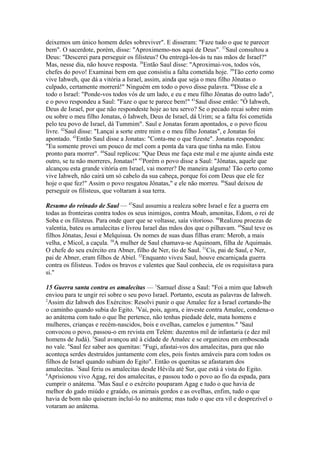 deixemos um único homem deles sobreviver". E disseram: "Faze tudo o que te parecer
bem". O sacerdote, porém, disse: "Aproximemo-nos aqui de Deus". 37Saul consultou a
Deus: "Descerei para perseguir os filisteus? Ou entregá-los-ás tu nas mãos de Israel?"
Mas, nesse dia, não houve resposta. 38Então Saul disse: "Aproximai-vos, todos vós,
chefes do povo! Examinai bem em que consistiu a falta cometida hoje. 39Tão certo como
vive Iahweh, que dá a vitória a Israel, assim, ainda que seja o meu filho Jônatas o
culpado, certamente morrerá!" Ninguém em todo o povo disse palavra. 40Disse ele a
todo o Israel: "Ponde-vos todos vós de um lado, e eu e meu filho Jônatas do outro lado",
e o povo respondeu a Saul: "Faze o que te parece bem!" 41Saul disse então: "Ó Iahweh,
Deus de Israel, por que não respondeste hoje ao teu servo? Se o pecado recai sobre mim
ou sobre o meu filho Jonatas, ó Iahweh, Deus de Israel, dá Urim; se a falta foi cometida
pelo teu povo de Israel, dá Tummim". Saul e Jonatas foram apontados, e o povo ficou
livre. 42Saul disse: "Lançai a sorte entre mim e o meu filho Jonatas", e Jonatas foi
apontado. 43Então Saul disse a Jonatas: "Conta-me o que fizeste". Jonatas respondeu:
"Eu somente provei um pouco de mel com a ponta da vara que tinha na mão. Estou
pronto para morrer". 44Saul replicou: "Que Deus me faça este mal e me ajunte ainda este
outro, se tu não morreres, Jonatas!" 45Porém o povo disse a Saul: "Jônatas, aquele que
alcançou esta grande vitória em Israel, vai morrer? De maneira alguma! Tão certo como
vive Iahweh, não cairá um só cabelo da sua cabeça, porque foi com Deus que ele fez
hoje o que fez!" Assim o povo resgatou Jônatas," e ele não morreu. 46Saul deixou de
perseguir os filisteus, que voltaram à sua terra.
Resumo do reinado de Saul — 47Saul assumiu a realeza sobre Israel e fez a guerra em
todas as fronteiras contra todos os seus inimigos, contra Moab, amonitas, Edom, o rei de
Soba e os filisteus. Para onde quer que se voltasse, saía vitorioso. 48Realizou proezas de
valentia, bateu os amalecitas e livrou Israel das mãos dos que o pilhavam. 49Saul teve os
filhos Jônatas, Jesui e Melquisua. Os nomes de suas duas filhas eram: Merob, a mais
velha, e Micol, a caçula. 50A mulher de Saul chamava-se Aquinoam, filha de Aquimaás.
O chefe do seu exército era Abner, filho de Ner, tio de Saul. 51Cis, pai de Saul, e Ner,
pai de Abner, eram filhos de Abiel. 52Enquanto viveu Saul, houve encarniçada guerra
contra os filisteus. Todos os bravos e valentes que Saul conhecia, ele os requisitava para
si."
15 Guerra santa contra os amalecitas — 1Samuel disse a Saul: "Foi a mim que Iahweh
enviou para te ungir rei sobre o seu povo Israel. Portanto, escuta as palavras de Iahweh.
2
Assim diz Iahweh dos Exércitos: Resolvi punir o que Amalec fez a Israel cortando-lhe
o caminho quando subia do Egito. 3Vai, pois, agora, e investe contra Amalec, condena-o
ao anátema com tudo o que lhe pertence, não tenhas piedade dele, mata homens e
mulheres, crianças e recém-nascidos, bois e ovelhas, camelos e jumentos." 4Saul
convocou o povo, passou-o em revista em Telém: duzentos mil de infantaria (e dez mil
homens de Judá). 5Saul avançou até à cidade de Amalec e se organizou em emboscada
no vale. 6Saul fez saber aos quenitas: "Fugi, afastai-vos dos amalecitas, para que não
aconteça serdes destruídos juntamente com eles, pois fostes amáveis para com todos os
filhos de Israel quando subiam do Egito". Então os quenitas se afastaram dos
amalecitas. 7Saul feriu os amalecitas desde Hévila até Sur, que está à vista do Egito.
8
Aprisionou vivo Agag, rei dos amalecitas, e passou todo o povo ao fio da espada, para
cumprir o anátema. 9Mas Saul e o exército pouparam Agag e tudo o que havia de
melhor do gado miúdo e graúdo, os animais gordos e as ovelhas, enfim, tudo o que
havia de bom não quiseram incluí-lo no anátema; mas tudo o que era vil e desprezível o
votaram ao anátema.

 