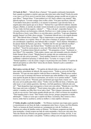 16 Unção de Davi — 1Iahweh disse a Samuel: "Até quando continuarás lamentando
Saul, quando eu próprio o rejeitei, para que não reine mais sobre Israel? Enche de azeite
o teu vaso e vai! Eu te envio à casa de Jessé, o belemita, porque escolhi um rei entre os
seus filhos." 2Samuel disse: "Como poderei eu ir lá? Saul o saberá e me matará!" Mas
Iahweh replicou: "Levarás contigo uma ovelha e dirás: 'Vim para sacrificar a Iahweh!'
3
Convidarás Jessé para o sacrifício, e eu mesmo te mostrarei o que deverás fazer: tu
ungirás para mim aquele que eu te disser." 4Samuel fez o que Iahweh ordenou. Quando
chegou a Belém, os anciãos da cidade vieram tremendo ao seu encontro e perguntaram:
"A tua vinda é de bom augúrio, vidente?" — 5"Sim, é de paz", respondeu Samuel, "eu
vim para oferecer um holocausto a Iahweh. Purificai-vos e vinde comigo ao sacrifício."
Ele purificou a Jessé e seus filhos e os convidou para o sacrifício. 6Logo que chegaram,
quando Samuel viu Eliab, disse consigo: "Certamente Iahweh tem o seu ungido perante
ele!" 7Mas Iahweh disse a Samuel: "Não te impressione a sua aparência nem a sua
elevada estatura: eu o rejeitei. Deus vê" não como o homem vê, porque o homem toma
em consideração a aparência, mas Iahweh olha o coração". 8Jessé chamou Abinadab e o
fez passar diante de Samuel, que disse: "Também não foi este que Iahweh escolheu".
9
Jessé fez passar Sama, mas Samuel disse: "Também este não foi o que Iahweh
escolheu". 10Jessé fez assim passar os seus sete filhos diante de Samuel, mas Samuel
declarou: "A nenhum destes Iahweh escolheu". 11Ele perguntou a Jessé: "Acabaram os
teus filhos?" Ele respondeu: "Falta ainda o menor, que está tomando conta do rebanho."
Então Samuel disse a Jessé: "Manda buscá-lo, porque não nos sentaremos à mesa
enquanto ele não estiver presente". 12Jessé mandou chamá-lo: era ruivo, de belo
semblante e admirável presença. E Iahweh disse: "Levanta- te e unge-o: é ele!"
13
Samuel apanhou o vaso de azeite e ungiu-o na presença dos seus irmãos. O espírito de
Iahweh precipitou-se sobre Davi" desse dia em diante. Samuel se pôs a caminho e
seguiu para Ramá.
Davi entra a serviço de Saul — 14O espírito de Iahweh tinha se retirado de Saul, e um
mau espírito, procedente de Iahweh, lhe causava terror. 15Então os servos de Saul lhe
disseram: "Eis que um mau espírito vindo de Deus te aterroriza. 16Mande nosso senhor,
e os servos que te assistem irão buscar um homem que saiba dedilhar a lira e, quando o
mau espírito da parte de Deus te atormentar, ele tocará e tu te sentirás melhor". 17Então
Saul disse a seus servos: "Procurai, pois um homem que toque bem e trazei- mo". 18Um
dos seus servos pediu para falar e disse: "Tenho visto um filho de Jessé, o belemita, que
sabe tocar e é um valente guerreiro, fala bem, é de bela aparência e Iahweh está com
ele". 19Saul despachou logo mensageiros a Jessé com esta ordem: "Manda-me o teu filho
Davi (que está com o rebanho)". 20Jessé tomou cinco pães, um odre de vinho, um
cabrito, e mandou seu filho Davi levar tudo a Saul. 21Davi chegou à presença de Saul e
se pôs ao seu serviço. Saul sentiu grande afeição por ele, e Davi se tornou seu escudeiro.
22
Saul mandou dizer a Jessé: "Davi ficará a meu serviço, porque conquistou a minha
admiração". 23Todas as vezes que o espírito de Deus o acometia, Davi tomava a lira e
tocava; então Saul se acalmava, sentia-se melhor e o mau espírito o deixava.
17 Golias desafia o exército israelita — 1Os filisteus reuniram suas tropas para a guerra
e concentraram-se em Soco de Judá, e acamparam entre Soco e Azeca, em Efes-Domim.
2
Saul e os homens de Israel reuniram-se e acamparam no vale do Terebinto, e se
puseram em ordem de batalha contra os filisteus. 3Os filisteus ocuparam um lado de
uma montanha, e Israel ocupou um lado de outra montanha, e havia um vale entre eles.
4
Saiu das fileiras dos filisteus um grande guerreiro. Chamava-se Golias, de Gat. A sua
estatura era de seis côvados e um palmo. 5Cobria a cabeça com um capacete de bronze,

 