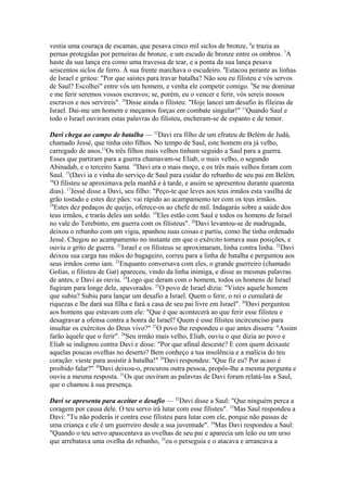 vestia uma couraça de escamas, que pesava cinco mil siclos de bronze, 6e trazia as
pernas protegidas por perneiras de bronze, e um escudo de bronze entre os ombros. 7A
haste da sua lança era como uma travessa de tear, e a ponta da sua lança pesava
seiscentos siclos de ferro. À sua frente marchava o escudeiro. 8Estacou perante as linhas
de Israel e gritou: "Por que saístes para travar batalha? Não sou eu filisteu e vós servos
de Saul? Escolhei" entre vós um homem, e venha ele competir comigo. 9Se me dominar
e me ferir seremos vossos escravos; se, porém, eu o vencer e ferir, vós sereis nossos
escravos e nos servireis". 10Disse ainda o filisteu: "Hoje lancei um desafio às fileiras de
Israel. Dai-me um homem e meçamos forças em combate singular!" 11Quando Saul e
todo o Israel ouviram estas palavras do filisteu, encheram-se de espanto e de temor.
Davi chega ao campo de batalha — 12Davi era filho de um efrateu de Belém de Judá,
chamado Jessé, que tinha oito filhos. No tempo de Saul, este homem era já velho,
carregado de anos.13Os três filhos mais velhos tinham seguido a Saul para a guerra.
Esses que partiram para a guerra chamavam-se Eliab, o mais velho, o segundo
Abinadab, e o terceiro Sama. 14Davi era o mais moço, e os três mais velhos foram com
Saul. 15(Davi ia e vinha do serviço de Saul para cuidar do rebanho de seu pai em Belém.
16
O filisteu se aproximava pela manhã e à tarde, e assim se apresentou durante quarenta
dias). 17Jessé disse a Davi, seu filho: "Peço-te que leves aos teus irmãos esta vasilha de
grão tostado e estes dez pães: vai rápido ao acampamento ter com os teus irmãos.
18
Estes dez pedaços de queijo, oferece-os ao chefe de mil. Indagarás sobre a saúde dos
teus irmãos, e trarás deles um soldo. 19Eles estão com Saul e todos os homens de Israel
no vale do Terebinto, em guerra com os filisteus". 20Davi levantou-se de madrugada,
deixou o rebanho com um vigia, apanhou suas coisas e partiu, como lhe tinha ordenado
Jessé. Chegou ao acampamento no instante em que o exército tomava suas posições, e
ouviu o grito de guerra. 21Israel e os filisteus se aproximaram, linha contra linha. 22Davi
deixou sua carga nas mãos do bagageiro, correu para a linha de batalha e perguntou aos
seus irmãos como iam. 23Enquanto conversava com eles, o grande guerreiro (chamado
Golias, o filisteu de Gat) apareceu, vindo da linha inimiga, e disse as mesmas palavras
de antes, e Davi as ouviu. 24Logo que deram com o homem, todos os homens de Israel
fugiram para longe dele, apavorados. 25O povo de Israel dizia: "Vistes aquele homem
que subiu? Subiu para lançar um desafio a Israel. Quem o ferir, o rei o cumulará de
riquezas e lhe dará sua filha e fará a casa de seu pai livre em Israel". 26Davi perguntou
aos homens que estavam com ele: "Que é que acontecerá ao que ferir esse filisteu e
desagravar a ofensa contra a honra de Israel? Quem é esse filisteu incircunciso para
insultar os exércitos do Deus vivo?" 27O povo lhe respondeu o que antes dissera: "Assim
farão àquele que o ferir". 28Seu irmão mais velho, Eliab, ouviu o que dizia ao povo e
Eliab se indignou contra Davi e disse: "Por que afinal desceste? E com quem deixaste
aquelas poucas ovelhas no deserto? Bem conheço a tua insolência e a malícia do teu
coração: vieste para assistir à batalha!" 29Davi respondeu: "Que fiz eu? Por acaso é
proibido falar?" 30Davi deixou-o, procurou outra pessoa, propôs-lhe a mesma pergunta e
ouviu a mesma resposta. 31Os que ouviram as palavras de Davi foram relatá-las a Saul,
que o chamou à sua presença.
Davi se apresenta para aceitar o desafio — 32Davi disse a Saul: "Que ninguém perca a
coragem por causa dele. O teu servo irá lutar com esse filisteu". 33Mas Saul respondeu a
Davi: "Tu não poderás ir contra esse filisteu para lutar com ele, porque não passas de
uma criança e ele é um guerreiro desde a sua juventude". 34Mas Davi respondeu a Saul:
"Quando o teu servo apascentava as ovelhas de seu pai e aparecia um leão ou um urso
que arrebatava uma ovelha do rebanho, 35eu o perseguia e o atacava e arrancava a

 