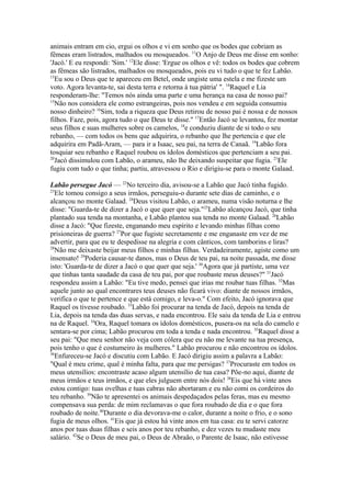 animais entram em cio, ergui os olhos e vi em sonho que os bodes que cobriam as
fêmeas eram listrados, malhados ou mosqueados. 11O Anjo de Deus me disse em sonho:
'Jacó.' E eu respondi: 'Sim.' 12Ele disse: 'Ergue os olhos e vê: todos os bodes que cobrem
as fêmeas são listrados, malhados ou mosqueados, pois eu vi tudo o que te fez Labão.
13
Eu sou o Deus que te apareceu em Betel, onde ungiste uma estela e me fizeste um
voto. Agora levanta-te, sai desta terra e retorna à tua pátria' ". 14Raquel e Lia
responderam-lhe: "Temos nós ainda uma parte e uma herança na casa de nosso pai?
15
Não nos considera ele como estrangeiras, pois nos vendeu e em seguida consumiu
nosso dinheiro? 16Sim, toda a riqueza que Deus retirou de nosso pai é nossa e de nossos
filhos. Faze, pois, agora tudo o que Deus te disse." 17Então Jacó se levantou, fez montar
seus filhos e suas mulheres sobre os camelos, 18e conduziu diante de si todo o seu
rebanho, — com todos os bens que adquirira, o rebanho que lhe pertencia e que ele
adquirira em Padã-Aram, — para ir a Isaac, seu pai, na terra de Canaã. 19Labão fora
tosquiar seu rebanho e Raquel roubou os ídolos domésticos que pertenciam a seu pai.
20
Jacó dissimulou com Labão, o arameu, não lhe deixando suspeitar que fugia. 21Ele
fugiu com tudo o que tinha; partiu, atravessou o Rio e dirigiu-se para o monte Galaad.
Labão persegue Jacó — 22No terceiro dia, avisou-se a Labão que Jacó tinha fugido.
23
Ele tomou consigo a seus irmãos, perseguiu-o durante sete dias de caminho, e o
alcançou no monte Galaad. 24Deus visitou Labão, o arameu, numa visão noturna e lhe
disse: "Guarda-te de dizer a Jacó o que quer que seja."25Labão alcançou Jacó, que tinha
plantado sua tenda na montanha, e Labão plantou sua tenda no monte Galaad. 26Labão
disse a Jacó: "Que fizeste, enganando meu espírito e levando minhas filhas como
prisioneiras de guerra? 27Por que fugiste secretamente e me enganaste em vez de me
advertir, para que eu te despedisse na alegria e com cânticos, com tamborins e liras?
28
Não me deixaste beijar meus filhos e minhas filhas. Verdadeiramente, agiste como um
insensato! 29Poderia causar-te danos, mas o Deus de teu pai, na noite passada, me disse
isto: 'Guarda-te de dizer a Jacó o que quer que seja.' 30Agora que já partiste, uma vez
que tinhas tanta saudade da casa de teu pai, por que roubaste meus deuses?" 31Jacó
respondeu assim a Labão: "Eu tive medo, pensei que irias me roubar tuas filhas. 32Mas
aquele junto ao qual encontrares teus deuses não ficará vivo: diante de nossos irmãos,
verifica o que te pertence e que está comigo, e leva-o." Com efeito, Jacó ignorava que
Raquel os tivesse roubado. 33Labão foi procurar na tenda de Jacó, depois na tenda de
Lia, depois na tenda das duas servas, e nada encontrou. Ele saiu da tenda de Lia e entrou
na de Raquel. 34Ora, Raquel tomara os ídolos domésticos, pusera-os na sela do camelo e
sentara-se por cima; Labão procurou em toda a tenda e nada encontrou. 35Raquel disse a
seu pai: "Que meu senhor não veja com cólera que eu não me levante na tua presença,
pois tenho o que é costumeiro às mulheres." Labão procurou e não encontrou os ídolos.
36
Enfureceu-se Jacó e discutiu com Labão. E Jacó dirigiu assim a palavra a Labão:
"Qual é meu crime, qual é minha falta, para que me persigas? 37Procuraste em todos os
meus utensílios: encontraste acaso algum utensílio de tua casa? Põe-no aqui, diante de
meus irmãos e teus irmãos, e que eles julguem entre nós dois! 38Eis que há vinte anos
estou contigo: tuas ovelhas e tuas cabras não abortaram e eu não comi os cordeiros do
teu rebanho. 39Não te apresentei os animais despedaçados pelas feras, mas eu mesmo
compensava sua perda: de mim reclamavas o que fora roubado de dia e o que fora
roubado de noite.40Durante o dia devorava-me o calor, durante a noite o frio, e o sono
fugia de meus olhos. 41Eis que já estou há vinte anos em tua casa: eu te servi catorze
anos por tuas duas filhas e seis anos por teu rebanho, e dez vezes tu mudaste meu
salário. 42Se o Deus de meu pai, o Deus de Abraão, o Parente de Isaac, não estivesse

 