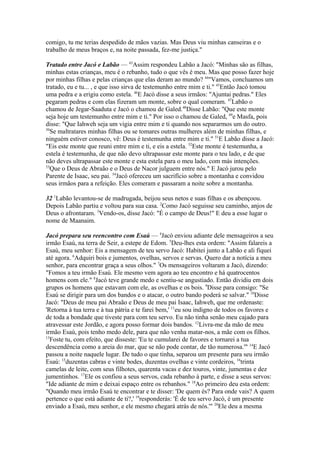 comigo, tu me terias despedido de mãos vazias. Mas Deus viu minhas canseiras e o
trabalho de meus braços e, na noite passada, fez-me justiça."
Tratado entre Jacó e Labão — 43Assim respondeu Labão a Jacó: "Minhas são as filhas,
minhas estas crianças, meu é o rebanho, tudo o que vês é meu. Mas que posso fazer hoje
por minhas filhas e pelas crianças que elas deram ao mundo? 44"Vamos, concluamos um
tratado, eu e tu... , e que isso sirva de testemunho entre mim e ti." 45Então Jacó tomou
uma pedra e a erigiu como estela. 46E Jacó disse a seus irmãos: "Ajuntai pedras." Eles
pegaram pedras e com elas fizeram um monte, sobre o qual comeram. 47Labão o
chamou de Jegar-Saaduta e Jacó o chamou de Galed.48Disse Labão: "Que este monte
seja hoje um testemunho entre mim e ti." Por isso o chamou de Galed, 49e Masfa, pois
disse: "Que Iahweh seja um vigia entre mim e ti quando nos separarmos um do outro.
50
Se maltratares minhas filhas ou se tomares outras mulheres além de minhas filhas, e
ninguém estiver conosco, vê: Deus é testemunha entre mim e ti." 51E Labão disse a Jacó:
"Eis este monte que reuni entre mim e ti, e eis a estela. 52Este monte é testemunha, a
estela é testemunha, de que não devo ultrapassar este monte para o teu lado, e de que
não deves ultrapassar este monte e esta estela para o meu lado, com más intenções.
53
Que o Deus de Abraão e o Deus de Nacor julguem entre nós." E Jacó jurou pelo
Parente de Isaac, seu pai. 54Jacó ofereceu um sacrifício sobre a montanha e convidou
seus irmãos para a refeição. Eles comeram e passaram a noite sobre a montanha.
32 1Labão levantou-se de madrugada, beijou seus netos e suas filhas e os abençoou.
Depois Labão partiu e voltou para sua casa. 2Como Jacó seguisse seu caminho, anjos de
Deus o afrontaram. 3Vendo-os, disse Jacó: "É o campo de Deus!" E deu a esse lugar o
nome de Maanaim.
Jacó prepara seu reencontro com Esaú — 4Jacó enviou adiante dele mensageiros a seu
irmão Esaú, na terra de Seir, a estepe de Edom. 5Deu-lhes esta ordem: "Assim falareis a
Esaú, meu senhor: Eis a mensagem de teu servo Jacó: Habitei junto a Labão e ali fiquei
até agora. 6Adquiri bois e jumentos, ovelhas, servos e servas. Quero dar a notícia a meu
senhor, para encontrar graça a seus olhos." 7Os mensageiros voltaram a Jacó, dizendo:
"Fomos a teu irmão Esaú. Ele mesmo vem agora ao teu encontro e há quatrocentos
homens com ele." 8Jacó teve grande medo e sentiu-se angustiado. Então dividiu em dois
grupos os homens que estavam com ele, as ovelhas e os bois. 9Disse para consigo: "Se
Esaú se dirigir para um dos bandos e o atacar, o outro bando poderá se salvar." 10Disse
Jacó: "Deus de meu pai Abraão e Deus de meu pai Isaac, Iahweh, que me ordenaste:
'Retorna à tua terra e à tua pátria e te farei bem,' 11eu sou indigno de todos os favores e
de toda a bondade que tiveste para com teu servo. Eu não tinha senão meu cajado para
atravessar este Jordão, e agora posso formar dois bandos. 12Livra-me da mão de meu
irmão Esaú, pois tenho medo dele, para que não venha matar-nos, a mãe com os filhos.
13
Foste tu, com efeito, que disseste: 'Eu te cumularei de favores e tornarei a tua
descendência como a areia do mar, que se não pode contar, de tão numerosa.'" 14E Jacó
passou a noite naquele lugar. De tudo o que tinha, separou um presente para seu irmão
Esaú: 15duzentas cabras e vinte bodes, duzentas ovelhas e vinte cordeiros, 16trinta
camelas de leite, com seus filhotes, quarenta vacas e dez touros, vinte, jumentas e dez
jumentinhos. 17Ele os confiou a seus servos, cada rebanho à parte, e disse a seus servos:
"Ide adiante de mim e deixai espaço entre os rebanhos." 18Ao primeiro deu esta ordem:
"Quando meu irmão Esaú te encontrar e te disser: 'De quem és? Para onde vais? A quem
pertence o que está adiante de ti?,' 19responderás: 'É de teu servo Jacó, é um presente
enviado a Esaú, meu senhor, e ele mesmo chegará atrás de nós.'" 20Ele deu a mesma

 