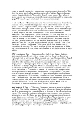 ordem ao segundo e ao terceiro e a todos os que caminhavam atrás dos rebanhos: "Eis,"
disse ele, "como falareis a Esaú quando o encontrardes, 21e direis: 'Teu servo Jacó, ele
mesmo, chegará atrás de nós.'" Com efeito, dizia ele para si mesmo: "Eu o aplacarei
com o presente que me antecede, em seguida me apresentarei a ele, e talvez me conceda
graça." 22O presente seguiu adiante e ele ficou aquela noite no campo.
A luta com Deus — 23Naquela mesma noite, ele se levantou, tomou suas duas mulheres,
suas duas servas, seus onze filhos e passou o vau do Jaboc. 24Ele os tomou e os fez
passar a torrente e fez passar também tudo o que possuía. 25E Jacó ficou só. E alguém
lutou com ele até surgir a aurora. 26Vendo que não o dominava, tocou-lhe na articulação
da coxa, e a coxa de Jacó se deslocou enquanto lutava com ele. 27Ele disse: "Deixa-me
ir, pois já rompeu o dia." Mas Jacó respondeu: "Eu não te deixarei se não me
abençoares." 28Ele lhe perguntou: "Qual é o teu nome?" — "Jacó", respondeu ele. 29Ele
retomou: "Não te chamarás mais Jacó, mas Israel, porque foste forte" contra Deus e
contra os homens, e tu prevaleceste." 30Jacó fez esta pergunta: "Revela-me teu nome,
por favor." Mas ele respondeu: "Por que perguntas pelo meu nome?" E ali mesmo o
abençoou. 31Jacó deu a este lugar o nome de Fanuel, "porque," disse ele, "eu vi a Deus
face a face e a minha vida foi salva." 32Nascendo o sol, ele tinha passado Fanuel e
manquejava de uma coxa. 33Por isso os israelitas, até hoje, não comem o nervo ciático
que está na articulação da coxa, porque ele feriu a Jacó na articulação da coxa, no nervo
ciático.
33 O encontro com Esaú — 1Erguendo os olhos, Jacó viu que chegava Esaú com
quatrocentos homens. Dividiu então as crianças entre Lia, Raquel e as duas servas,
2
colocou à frente as servas e seus filhos, mais atrás Lia e seus filhos e por último Raquel
e José. 3E ele mesmo, passando adiante de todos, por sete vezes prostrou-se por terra
antes de abordar seu irmão. 4Mas Esaú, correndo ao seu encontro, tomou-o em seus
braços, arrojou-se-lhe ao pescoço e, chorando, o beijou. 5Quando ergueu os olhos e viu
as mulheres e as crianças, perguntou: "Quem são estes contigo?" Jacó respondeu: "São
os filhos com que Deus gratificou teu servo." 6Aproximaram-se as servas, elas e seus
filhos, e prostraram-se. 7Aproximou-se também Lia, com seus filhos, e se prostraram;
enfim aproximaram-se Raquel e José, e se prostraram. 8Esaú perguntou: "Que queres
fazer de todo esse grupo que encontrei?" — "É para encontrar graça aos olhos de meu
senhor," respondeu ele. 9Esaú retomou: "Eu tenho o suficiente, meu irmão, guarda o que
é teu." 10Mas Jacó disse: "Não, eu te peço! Se encontrei graça a teus olhos, recebe o
presente de minha mão. Pois afrontei tua presença como se afronta a presença de Deus,
e tu me recebeste bem. 11Aceita, pois, o presente que te ofereço, porque Deus me
favoreceu, e eu tenho tudo de que necessito." Instado, Esaú aceitou.
Jacó separa-se de Esaú — 12Disse este: "Tomemos o bando e partamos; eu caminharei
na frente." 13Mas Jacó lhe respondeu: "Meu senhor sabe que as crianças são delicadas e
que devo pensar nas ovelhas e vacas de leite; se os forçar um só dia, todo o rebanho vai
morrer. 14Que meu senhor parta, pois, adiante de seu servo; quanto a mim, caminharei
calmamente ao passo do rebanho que tenho diante de mim e ao passo das crianças, até
chegar à casa de meu senhor, em Seir." 15Então disse Esaú: "Deixarei contigo ao menos
uma parte dos homens que me acompanham!" Mas Jacó respondeu: "Por que isso?
Basta-me encontrar graça aos olhos de meu senhor!" 16Naquele dia Esaú retomou o
caminho para Seir, 17mas Jacó partiu para Sucot, construiu uma casa e fez palhoças para
seu rebanho; é por isso que se deu ao lugar o nome de Sucot.

 