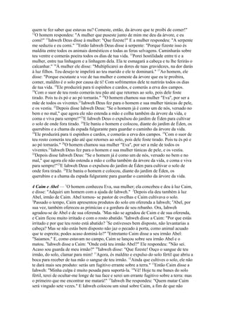 quem te fez saber que estavas nu? Comeste, então, da árvore que te proibi de comer!"
12
O homem respondeu: "A mulher que puseste junto de mim me deu da árvore, e eu
comi!" 13Iahweh Deus disse à mulher: "Que fizeste?" E a mulher respondeu: "A serpente
me seduziu e eu comi." 14Então Iahweh Deus disse à serpente: "Porque fizeste isso és
maldita entre todos os animais domésticos e todas as feras selvagens. Caminharás sobre
teu ventre e comerás poeira todos os dias de tua vida. 15Porei hostilidade entre ti e a
mulher, entre tua linhagem e a linhagem dela. Ela te esmagará a cabeça e tu lhe ferirás o
calcanhar." 16À mulher ele disse: "Multiplicarei as dores de tuas gravidezes, na dor darás
à luz filhos. Teu desejo te impelirá ao teu marido e ele te dominará." 17Ao homem, ele
disse: "Porque escutaste a voz de tua mulher e comeste da árvore que eu te proibira,
comer, maldito é o solo por causa de ti! Com sofrimentos dele te nutrirás todos os dias
de tua vida. 18Ele produzirá para ti espinhos e cardos, e comerás a erva dos campos.
19
Com o suor de teu rosto comerás teu pão até que retornes ao solo, pois dele foste
tirado. Pois tu és pó e ao pó tornarás." 20O homem chamou sua mulher "Eva", por ser a
mãe de todos os viventes.21Iahweh Deus fez para o homem e sua mulher túnicas de pele,
e os vestiu. 22Depois disse Iahweh Deus: "Se o homem já é como um de nós, versado no
bem e no mal," que agora ele não estenda a mão e colha também da árvore da vida, e
coma e viva para sempre!"23E Iahweh Deus o expulsou do jardim de Éden para cultivar
o solo de onde fora tirado. 24Ele baniu o homem e colocou, diante do jardim de Éden, os
querubins e a chama da espada fulgurante para guardar o caminho da árvore da vida.
18
Ele produzirá para ti espinhos e cardos, e comerás a erva dos campos. 19Com o suor de
teu rosto comerás teu pão até que retornes ao solo, pois dele foste tirado. Pois tu és pó e
ao pó tornarás." 20O homem chamou sua mulher "Eva", por ser a mãe de todos os
viventes.21Iahweh Deus fez para o homem e sua mulher túnicas de pele, e os vestiu.
22
Depois disse Iahweh Deus: "Se o homem já é como um de nós, versado no bem e no
mal," que agora ele não estenda a mão e colha também da árvore da vida, e coma e viva
para sempre!"23E Iahweh Deus o expulsou do jardim de Éden para cultivar o solo de
onde fora tirado. 24Ele baniu o homem e colocou, diante do jardim de Éden, os
querubins e a chama da espada fulgurante para guardar o caminho da árvore da vida.
4 Caim e Abel — 1O homem conheceu Eva, sua mulher; ela concebeu e deu à luz Caim,
e disse: "Adquiri um homem com a ajuda de Iahweh." 2Depois ela deu também à luz
Abel, irmão de Caim. Abel tornou- se pastor de ovelhas e Caim cultivava o solo.
3
Passado o tempo, Caim apresentou produtos do solo em oferenda a Iahweh; 4Abel, por
sua vez, também ofereceu as primícias e a gordura de seu rebanho. Ora, Iahweh
agradou-se de Abel e de sua oferenda. 5Mas não se agradou de Caim e de sua oferenda,
e Caim ficou muito irritado e com o rosto abatido. 6Iahweh disse a Caim: "Por que estás
irritado e por que teu rosto está abatido? 7Se estivesses bem disposto, não levantarias a
cabeça? Mas se não estás bem disposto não jaz o pecado à porta, como animal acuado
que te espreita; podes acaso dominá-lo?" 8Entretanto Caim disse a seu irmão Abel:
"Saiamos." E, como estavam no campo, Caim se lançou sobre seu irmão Abel e o
matou. 9Iahweh disse a Caim: "Onde está teu irmão Abel?" Ele respondeu: "Não sei.
Acaso sou guarda de meu irmão?" 10Iahweh disse: "Que fizeste! Ouço o sangue de teu
irmão, do solo, clamar para mim! 11Agora, és maldito e expulso do solo fértil que abriu a
boca para receber de tua mão o sangue de teu irmão. 12Ainda que cultives o solo, ele não
te dará mais seu produto: serás um fugitivo errante sobre a terra." 13Então Caim disse a
Iahweh: "Minha culpa é muito pesada para suportá-la. 14Vê! Hoje tu me banes do solo
fértil, terei de ocultar-me longe de tua face e serei um errante fugitivo sobre a terra: mas
o primeiro que me encontrar me matará!" 15Iahweh lhe respondeu: "Quem matar Caim
será vingado sete vezes." E Iahweh colocou um sinal sobre Caim, a fim de que não

 