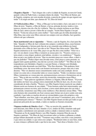 Chegada a Siquém — 18Jacó chegou são e salvo à cidade de Siquém, na terra de Canaã,
quando voltou de Padã-Aram, e acampou diante da cidade. 19Aos filhos de Hemor, pai
de Siquém, comprou, por cem moedas de prata, a parcela do campo em que erguera sua
tenda 20e lá erigiu um altar, que chamou de "El, Deus de Israel!'
34 Violência feita a Dina — 1Dina, a filha que Lia havia dado a Jacó, saiu para ir ver as
filhas da terra. 2Siquém, o filho de Hemor, o heveu, príncipe da terra, tendo-a visto,
tomou-a, dormiu com ela e lhe fez violência. 3Mas seu coração inclinou-se por Dina,
filha de Jacó, amou a jovem e falou-lhe ao coração. 4Assim falou Siquém a seu pai
Hemor: "Toma-me esta jovem como mulher." 5Jacó soube que ele tinha desonrado sua
filha Dina, mas como seus filhos estavam nos campos com seu rebanho, Jacó guardou
silêncio até que voltassem.
Pacto matrimonial com os siquemitas — 6Hemor, o pai de Siquém, foi a Jacó para lhe
falar. 7Quando os filhos de Jacó voltaram dos campos e souberam disso, esses homens
ficaram indignados e furiosos pelo fato de se ter cometido uma infâmia em Israel,
dormindo com a filha de Jacó: isso não se faz! 8Hemor lhes falou assim: "Meu filho
Siquém enamorou-se de vossa filha, peço-vos que lha deis como mulher. 9Aliai-vos a
nós: vós nos dareis vossas filhas e tomareis as nossas para vós. 10Ficareis conosco e a
terra estará a vosso dispor: podereis nela habitar, circular e vos estabelecer." 11Siquém
disse ao pai e aos irmãos da jovem: "Que eu encontre graça aos vossos olhos, e darei o
que me pedirdes! 12Podeis impor uma elevada soma, como preço e como presente: eu
pagarei tanto quanto pedirdes, mas dai-me a jovem como mulher!" 13Os filhos de Jacó
responderam com falsidade a Siquém e a seu pai Hemor, e falaram com falsidade,
porque ele tinha desonrado sua irmã Dina. 14Eles lhes disseram: "Não podemos fazer
semelhante coisa: dar nossa irmã a um homem incircunciso, porque entre nós é uma
desonra. 15Não vos daremos nosso consentimento senão com uma condição: deveis
tornar-vos como nós e circuncidar todos os vossos machos. 16Então vos daremos nossas
filhas e tomaremos as vossas para nós, permaneceremos convosco e formaremos um só
povo. 17Mas se não nos ouvirdes, acerca da circuncisão, tomaremos nossa filha e
partiremos." 18Suas palavras agradaram a Hemor e a Siquém, filho de Hemor. 19O jovem
não tardou em fazer isso, porque estava enamorado da filha de Jacó; ora, ele era o mais
considerado de toda a família. 20Hemor e seu filho Siquém foram à porta de sua cidade e
falaram assim aos homens de sua cidade: 21"Estes homens estão bem intencionados: que
permaneçam conosco na terra, nela circulem, a terra estará aberta para eles em toda a
sua extensão, tomaremos suas filhas como mulheres e lhes daremos nossas filhas. 22Mas
estes homens não consentirão em ficar conosco para formar um só povo senão com uma
condição: é que todos os machos devem ser circuncidados como eles próprios o são.
23
Seus rebanhos, seus bens, todo o seu gado não será nosso? Consintamos, pois, a fim de
que permaneçam conosco." 24Hemor e seu filho Siquém foram ouvidos por todos os que
passavam pela porta de sua cidade, e todos os machos se fizeram circuncidar.
Vingança traidora de Simeão e Levi — 25Ora, no terceiro dia, quando eles
convalesciam, dois filhos de Jacó, Simeão e Levi, irmãos de Dina, tomaram cada qual
sua espada e caminharam sem oposição contra a cidade e mataram todos os machos.
26
Passaram ao fio da espada Hemor e seu filho Siquém, tomaram Dina da casa de
Siquém e partiram. 27Os filhos de Jacó investiram sobre os feridos e pilharam a cidade,
porque tinham desonrado sua irmã. 28Tomaram suas ovelhas, seus bois e seus jumentos,
o que estava na cidade e o que estava nos campos. 29Roubaram todos os seus bens, todas
as suas crianças e pilharam tudo o que havia nas casas. 30Jacó disse a Simeão e Levi:

 