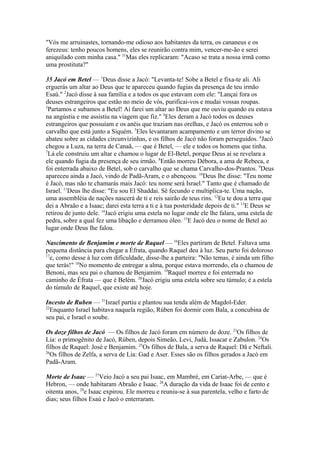 "Vós me arruinastes, tornando-me odioso aos habitantes da terra, os cananeus e os
ferezeus: tenho poucos homens, eles se reunirão contra mim, vencer-me-ão e serei
aniquilado com minha casa." 31Mas eles replicaram: "Acaso se trata a nossa irmã como
uma prostituta?"
35 Jacó em Betel — 1Deus disse a Jacó: "Levanta-te! Sobe a Betel e fixa-te ali. Ali
erguerás um altar ao Deus que te apareceu quando fugias da presença de teu irmão
Esaú." 2Jacó disse à sua família e a todos os que estavam com ele: "Lançai fora os
deuses estrangeiros que estão no meio de vós, purificai-vos e mudai vossas roupas.
3
Partamos e subamos a Betel! Aí farei um altar ao Deus que me ouviu quando eu estava
na angústia e me assistiu na viagem que fiz." 4Eles deram a Jacó todos os deuses
estrangeiros que possuíam e os anéis que traziam nas orelhas, e Jacó os enterrou sob o
carvalho que está junto a Siquém. 5Eles levantaram acampamento e um terror divino se
abateu sobre as cidades circunvizinhas, e os filhos de Jacó não foram perseguidos. 6Jacó
chegou a Luza, na terra de Canaã, — que é Betel, — ele e todos os homens que tinha.
7
Lá ele construiu um altar e chamou o lugar de El-Betel, porque Deus aí se revelara a
ele quando fugia da presença de seu irmão. 8Então morreu Débora, a ama de Rebeca, e
foi enterrada abaixo de Betel, sob o carvalho que se chama Carvalho-dos-Prantos. 9Deus
apareceu ainda a Jacó, vindo de Padã-Aram, e o abençoou. 10Deus lhe disse: "Teu nome
é Jacó, mas não te chamarás mais Jacó: teu nome será Israel." Tanto que é chamado de
Israel. 11Deus lhe disse: "Eu sou El Shaddai. Sê fecundo e multiplica-te. Uma nação,
uma assembléia de nações nascerá de ti e reis sairão de teus rins. 12Eu te dou a terra que
dei a Abraão e a Isaac; darei esta terra a ti e à tua posteridade depois de ti." 13E Deus se
retirou de junto dele. 14Jacó erigiu uma estela no lugar onde ele lhe falara, uma estela de
pedra, sobre a qual fez uma libação e derramou óleo. 15E Jacó deu o nome de Betel ao
lugar onde Deus lhe falou.
Nascimento de Benjamim e morte de Raquel — 16Eles partiram de Betel. Faltava uma
pequena distância para chegar a Éfrata, quando Raquel deu à luz. Seu parto foi doloroso
17
e, como desse à luz com dificuldade, disse-lhe a parteira: "Não temas, é ainda um filho
que terás!" 18No momento de entregar a alma, porque estava morrendo, ela o chamou de
Benoni, mas seu pai o chamou de Benjamim. 19Raquel morreu e foi enterrada no
caminho de Éfrata — que é Belém. 20Jacó erigiu uma estela sobre seu túmulo; é a estela
do túmulo de Raquel, que existe até hoje.
Incesto de Ruben — 21Israel partiu e plantou sua tenda além de Magdol-Eder.
22
Enquanto Israel habitava naquela região, Rúben foi dormir com Bala, a concubina de
seu pai, e Israel o soube.
Os doze filhos de Jacó — Os filhos de Jacó foram em número de doze. 23Os filhos de
Lia: o primogênito de Jacó, Rúben, depois Simeão, Levi, Judá, Issacar e Zabulon. 24Os
filhos de Raquel: José e Benjamim. 25Os filhos de Bala, a serva de Raquel: Dã e Neftali.
26
Os filhos de Zelfa, a serva de Lia: Gad e Aser. Esses são os filhos gerados a Jacó em
Padã-Aram.
Morte de Isaac — 27Veio Jacó a seu pai Isaac, em Mambré, em Cariat-Arbe, — que é
Hebron, — onde habitaram Abraão e Isaac. 28A duração da vida de Isaac foi de cento e
oitenta anos, 29e Isaac expirou. Ele morreu e reuniu-se à sua parentela, velho e farto de
dias; seus filhos Esaú e Jacó o enterraram.

 