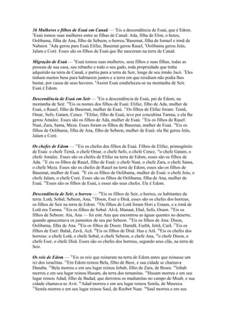 36 Mulheres e filhos de Esaú em Canaã — 1Eis a descendência de Esaú, que é Edom.
2
Esaú tomou suas mulheres entre as filhas de Canaã: Ada, filha de Elon, o heteu,
Oolibama, filha de Ana, filho de Sebeon, o horreu,3Basemat, filha de Ismael e irmã de
Nabaiot. 4Ada gerou para Esaú Elifaz, Basemat gerou Rauel, 5Oolibama gerou Jeús,
Jalam e Coré. Esses são os filhos de Esaú que lhe nasceram na terra de Canaã.
Migração de Esaú — 6Esaú tomou suas mulheres, seus filhos e suas filhas, todas as
pessoas de sua casa, seu rebanho e todo o seu gado, toda propriedade que tinha
adquirido na terra de Canaã, e partiu para a terra de Seir, longe de seu irmão Jacó. 7Eles
tinham muitos bens para habitarem juntos e a terra em que residiam não podia lhes
bastar, por causa de seus haveres. 8Assim Esaú estabeleceu-se na montanha de Seir.
Esaú é Edom.
Descendência de Esaú em Seir — 9Eis a descendência de Esaú, pai de Edom, na
montanha de Seir. 10Eis os nomes dos filhos de Esaú: Elifaz, filho de Ada, mulher de
Esaú, e Rauel, filho de Basemat, mulher de Esaú. 11Os filhos de Elifaz foram: Temã,
Omar, Sefo, Gatam, Cenez. 12Elifaz, filho de Esaú, teve por concubina Tamna, e ela lhe
gerou Amalec. Esses são os filhos de Ada, mulher de Esaú. 13Eis os filhos de Rauel:
Naat, Zara, Sama, Meza. Esses foram os filhos de Basemat, mulher de Esaú. 14Eis os
filhos de Oolibama, filha de Ana, filho de Sebeon, mulher de Esaú: ela lhe gerou Jeús,
Jalam e Coré.
Os chefes de Edom — 15Eis os chefes dos filhos de Esaú. Filhos de Elifaz, primogênito
de Esaú: o chefe Temã, o chefe Omar, o chefe Sefo, o chefe Cenez, 16o chefe Gatam, o
chefe Amalec. Esses são os chefes de Elifaz na terra de Edom, esses são os filhos de
Ada. 17E eis os filhos de Rauel, filho de Esaú: o chefe Naat, o chefe Zara, o chefe Sama,
o chefe Meza. Esses são os chefes de Rauel na terra de Edom, esses são os filhos de
Basemat, mulher de Esaú. 18E eis os filhos de Oolibama, mulher de Esaú: o chefe Jeús, o
chefe Jalam, o chefe Coré. Esses são os filhos de Oolibama, filha de Ana, mulher de
Esaú. 19Esses são os filhos de Esaú, e esses são seus chefes. Ele é Edom.
Descendência de Seir, o horreu — 20Eis os filhos de Seir, o horreu, os habitantes da
terra: Lotã, Sobal, Sebeon, Ana, 21Dison, Eser e Disã, esses são os chefes dos horreus,
os filhos de Seir na terra de Edom. 22Os filhos de Lotã foram Hori e Emam, e a irmã de
Lotã era Tamna. 23Eis os filhos de Sobal: Alvã, Manaat, Ebal, Sefo, Onam. 24Eis os
filhos de Sebeon: Aía, Ana — foi este Ana que encontrou as águas quentes no deserto,
quando apascentava os jumentos de seu pai Sebeon. 25Eis os filhos de Ana: Dison,
Oolibama, filha de Ana. 26Eis os filhos de Dison: Hamdã, Esebã, Jetrã, Carã. 27Eis os
filhos de Eser: Balaã, Zavã, Acã. 28Eis os filhos de Disã: Hus e Arã. 29Eis os chefes dos
horreus: o chefe Lotã, o chefe Sobal, o chefe Sebeon, o chefe Ana, 30o chefe Dison, o
chefe Eser, o chefe Disã. Esses são os chefes dos horreus, segundo seus clãs, na terra de
Seir.
Os reis de Edom — 31Eis os reis que reinaram na terra de Edom antes que reinasse um
rei dos israelitas. 32Em Edom reinou Bela, filho de Beor, e sua cidade se chamava
Danaba. 33Bela morreu e em seu lugar reinou Jobab, filho de Zara, de Bosra. 34Jobab
morreu e em seu lugar reinou Husam, da terra dos temanitas. 35Husam morreu e em seu
lugar reinou Adad, filho de Badad, que derrotou os madianitas no campo de Moab, e sua
cidade chamava-se Avit. 36Adad morreu e em seu lugar reinou Semla, de Masreca.
37
Semla morreu e em seu lugar reinou Saul, de Reobot Naar. 38Saul morreu e em seu

 
