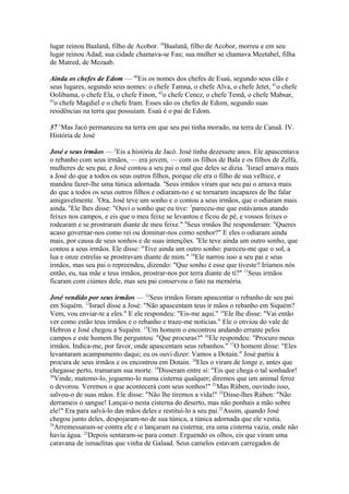 lugar reinou Baalanã, filho de Acobor. 39Baalanã, filho de Acobor, morreu e em seu
lugar reinou Adad; sua cidade chamava-se Fau; sua mulher se chamava Meetabel, filha
de Matred, de Mezaab.
Ainda os chefes de Edom — 40Eis os nomes dos chefes de Esaú, segundo seus clãs e
seus lugares, segundo seus nomes: o chefe Tamna, o chefe Alva, o chefe Jetet, 41o chefe
Oolibama, o chefe Ela, o chefe Finon, 42o chefe Cenez, o chefe Temã, o chefe Mabsar,
43
o chefe Magdiel e o chefe Iram. Esses são os chefes de Edom, segundo suas
residências na terra que possuíam. Esaú é o pai de Edom.
37 1Mas Jacó permaneceu na terra em que seu pai tinha morado, na terra de Canaã. IV.
História de José
José e seus irmãos — 2Eis a história de Jacó. José tinha dezessete anos. Ele apascentava
o rebanho com seus irmãos, — era jovem, — com os filhos de Bala e os filhos de Zelfa,
mulheres de seu pai, e José contou a seu pai o mal que deles se dizia. 3Israel amava mais
a José do que a todos os seus outros filhos, porque ele era o filho de sua velhice, e
mandou fazer-lhe uma túnica adornada. 4Seus irmãos viram que seu pai o amava mais
do que a todos os seus outros filhos e odiaram-no e se tornaram incapazes de lhe falar
amigavelmente. 5Ora, José teve um sonho e o contou a seus irmãos, que o odiaram mais
ainda. 6Ele lhes disse: "Ouvi o sonho que eu tive: 7pareceu-me que estávamos atando
feixes nos campos, e eis que o meu feixe se levantou e ficou de pé, e vossos feixes o
rodearam e se prostraram diante de meu feixe." 8Seus irmãos lhe responderam: "Queres
acaso governar-nos como rei ou dominar-nos como senhor?" E eles o odiaram ainda
mais, por causa de seus sonhos e de suas intenções. 9Ele teve ainda um outro sonho, que
contou a seus irmãos. Ele disse: "Tive ainda um outro sonho: pareceu-me que o sol, a
lua e onze estrelas se prostravam diante de mim." 10Ele narrou isso a seu pai e seus
irmãos, mas seu pai o repreendeu, dizendo: "Que sonho é esse que tiveste? Iríamos nós
então, eu, tua mãe e teus irmãos, prostrar-nos por terra diante de ti?" 11Seus irmãos
ficaram com ciúmes dele, mas seu pai conservou o fato na memória.
José vendido por seus irmãos — 12Seus irmãos foram apascentar o rebanho de seu pai
em Siquém. 13Israel disse a José: "Não apascentam teus ir mãos o rebanho em Siquém?
Vem, vou enviar-te a eles." E ele respondeu: "Eis-me aqui." 14Ele lhe disse: "Vai então
ver como estão teus irmãos e o rebanho e traze-me notícias." Ele o enviou do vale de
Hebron e José chegou a Siquém. 15Um homem o encontrou andando errante pelos
campos e este homem lhe perguntou: "Que procuras?" 16Ele respondeu: "Procuro meus
irmãos. Indica-me, por favor, onde apascentam seus rebanhos." 17O homem disse: "Eles
levantaram acampamento daqui; eu os ouvi dizer: Vamos a Dotain." José partiu à
procura de seus irmãos e os encontrou em Dotain. 18Eles o viram de longe e, antes que
chegasse perto, tramaram sua morte. 19Disseram entre si: "Eis que chega o tal sonhador!
20
Vinde, matemo-lo, joguemo-lo numa cisterna qualquer; diremos que um animal feroz
o devorou. Veremos o que acontecerá com seus sonhos!" 21Mas Rúben, ouvindo isso,
salvou-o de suas mãos. Ele disse: "Não lhe tiremos a vida!" 22Disse-lhes Rúben: "Não
derrameis o sangue! Lançai-o nesta cisterna do deserto, mas não ponhais a mão sobre
ele!" Era para salvá-lo das mãos deles e restituí-lo a seu pai.23Assim, quando José
chegou junto deles, despojaram-no de sua túnica, a túnica adornada que ele vestia.
24
Arremessaram-se contra ele e o lançaram na cisterna; era uma cisterna vazia, onde não
havia água. 25Depois sentaram-se para comer. Erguendo os olhos, eis que viram uma
caravana de ismaelitas que vinha de Galaad. Seus camelos estavam carregados de

 