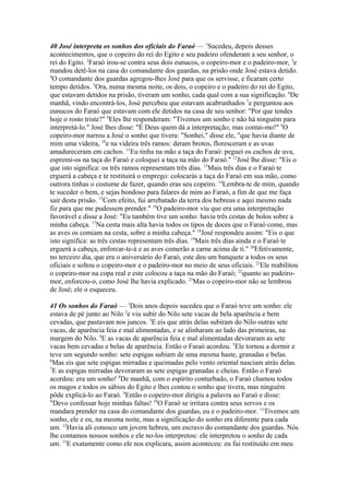 40 José interpreta os sonhos dos oficiais do Faraó — 1Sucedeu, depois desses
acontecimentos, que o copeiro do rei do Egito e seu padeiro ofenderam a seu senhor, o
rei do Egito. 2Faraó irou-se contra seus dois eunucos, o copeiro-mor e o padeiro-mor, 3e
mandou detê-los na casa do comandante dos guardas, na prisão onde José estava detido.
4
O comandante dos guardas agregou-lhes José para que os servisse, e ficaram certo
tempo detidos. 5Ora, numa mesma noite, os dois, o copeiro e o padeiro do rei do Egito,
que estavam detidos na prisão, tiveram um sonho, cada qual com a sua significação. 6De
manhã, vindo encontrá-los, José percebeu que estavam acabrunhados 7e perguntou aos
eunucos do Faraó que estavam com ele detidos na casa de seu senhor: "Por que tendes
hoje o rosto triste?" 8Eles lhe responderam: "Tivemos um sonho e não há ninguém para
interpretá-lo." José lhes disse: "É Deus quem dá a interpretação; mas contai-mo!" 9O
copeiro-mor narrou a José o sonho que tivera: "Sonhei," disse ele, "que havia diante de
mim uma videira, 10e na videira três ramos: deram brotos, floresceram e as uvas
amadureceram em cachos. 11Eu tinha na mão a taça do Faraó: peguei os cachos de uva,
espremi-os na taça do Faraó e coloquei a taça na mão do Faraó." 12José lhe disse: "Eis o
que isto significa: os três ramos representam três dias. 13Mais três dias e o Faraó te
erguerá a cabeça e te restituirá o emprego: colocarás a taça do Faraó em sua mão, como
outrora tinhas o costume de fazer, quando eras seu copeiro. 14Lembra-te de mim, quando
te suceder o bem, e sejas bondoso para falares de mim ao Faraó, a fim de que me faça
sair desta prisão. 15Com efeito, fui arrebatado da terra dos hebreus e aqui mesmo nada
fiz para que me pudessem prender." 16O padeiro-mor viu que era uma interpretação
favorável e disse a José: "Eu também tive um sonho: havia três cestas de bolos sobre a
minha cabeça. 17Na cesta mais alta havia todos os tipos de doces que o Faraó come, mas
as aves os comiam na cesta, sobre a minha cabeça." 18José respondeu assim: "Eis o que
isto significa: as três cestas representam três dias. 19Mais três dias ainda e o Faraó te
erguerá a cabeça, enforcar-te-á e as aves comerão a carne acima de ti." 20Efetivamente,
no terceiro dia, que era o aniversário do Faraó, este deu um banquete a todos os seus
oficiais e soltou o copeiro-mor e o padeiro-mor no meio de seus oficiais. 21Ele reabilitou
o copeiro-mor na copa real e este colocou a taça na mão do Faraó; 22quanto ao padeiromor, enforcou-o, como José lhe havia explicado. 23Mas o copeiro-mor não se lembrou
de José; ele o esqueceu.
41 Os sonhos do Faraó — 1Dois anos depois sucedeu que o Faraó teve um sonho: ele
estava de pé junto ao Nilo 2e viu subir do Nilo sete vacas de bela aparência e bem
cevadas, que pastavam nos juncos. 3E eis que atrás delas subiram do Nilo outras sete
vacas, de aparência feia e mal alimentadas, e se alinharam ao lado das primeiras, na
margem do Nilo. 4E as vacas de aparência feia e mal alimentadas devoraram as sete
vacas bem cevadas e belas de aparência. Então o Faraó acordou. 5Ele tornou a dormir e
teve um segundo sonho: sete espigas subiam de uma mesma haste, granadas e belas.
6
Mas eis que sete espigas mirradas e queimadas pelo vento oriental nasciam atrás delas.
7
E as espigas mirradas devoraram as sete espigas granadas e cheias. Então o Faraó
acordou: era um sonho! 8De manhã, com o espírito conturbado, o Faraó chamou todos
os magos e todos os sábios do Egito e lhes contou o sonho que tivera, mas ninguém
pôde explicá-lo ao Faraó. 9Então o copeiro-mor dirigiu a palavra ao Faraó e disse:
"Devo confessar hoje minhas faltas! 10O Faraó se irritara contra seus servos e os
mandara prender na casa do comandante dos guardas, eu e o padeiro-mor. 11Tivemos um
sonho, ele e eu, na mesma noite, mas a significação do sonho era diferente para cada
um. 12Havia ali conosco um jovem hebreu, um escravo do comandante dos guardas. Nós
lhe contamos nossos sonhos e ele no-los interpretou: ele interpretou o sonho de cada
um. 13E exatamente como ele nos explicara, assim aconteceu: eu fui restituído em meu

 