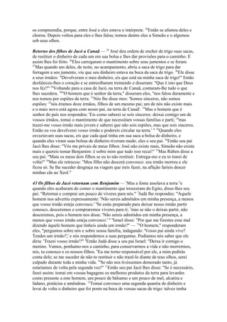 os compreendia, porque, entre José e eles estava o intérprete. 24Então se afastou deles e
chorou. Depois voltou para eles e lhes falou; tomou dentre eles a Simeão e o algemou
sob seus olhos.
Retorno dos filhos de Jacó a Canaã — 25 José deu ordem de encher de trigo suas sacas,
de restituir o dinheiro de cada um em sua bolsa e lhes dar provisões para o caminho. E
assim lhes foi feito. 26Eles carregaram o mantimento sobre seus jumentos e se foram.
27
Mas quando um deles, de noite, no acampamento, abriu a saca de trigo para dar
forragem a seu jumento, viu que seu dinheiro estava na boca da saca de trigo. 28Ele disse
a seus irmãos: "Devolveram o meu dinheiro, eis que está na minha saca de trigo!" Então
desfaleceu-lhes o coração e se entreolharam tremendo e disseram: "Que é isto que Deus
nos fez?" 29Voltando para a casa de Jacó, na terra de Canaã, contaram-lhe tudo o que
lhes sucedera. 30"O homem que é senhor da terra," disseram eles, "nos falou duramente e
nos tomou por espiões da terra. 31Nós lhe disse mos: 'Somos sinceros, não somos
espiões: 32nós éramos doze irmãos, filhos de um mesmo pai; um de nós não existe mais
e o mais novo está agora com nosso pai, na terra de Canaã'. 33Mas o homem que é
senhor do país nos respondeu: 'Eis como saberei se sois sinceros: deixai comigo um de
vossos irmãos, tomai o mantimento de que necessitam vossas famílias e parti; 34mas
trazei-me vosso irmão mais jovem e saberei que não sois espiões, mas que sois sinceros.
Então eu vos devolverei vosso irmão e podereis circular na terra.' " 35Quando eles
esvaziavam suas sacas, eis que cada qual tinha em sua saca a bolsa de dinheiro, e
quando eles viram suas bolsas de dinheiro tiveram medo, eles e seu pai. 36Então seu pai
Jacó lhes disse: "Vós me privais de meus filhos: José não existe mais, Simeão não existe
mais e quereis tomar Benjamim: é sobre mim que tudo isso recai!" 37Mas Rúben disse a
seu pai: "Mata os meus dois filhos se eu to não restituir. Entrega-mo e eu to trarei de
volta!" 38Mas ele retrucou: "Meu filho não descerá convosco: seu irmão morreu e ele
ficou só. Se lhe suceder desgraça na viagem que ireis fazer, na aflição faríeis descer
minhas cãs ao Xeol."
43 Os filhos de Jacó retornam com Benjamim — 1Mas a fome assolava a terra 2e
quando eles acabaram de comer o mantimento que trouxeram do Egito, disse-lhes seu
pai: "Retornai e comprai um pouco de víveres para nós." 3Judá lhe respondeu: "Aquele
homem nos advertiu expressamente: 'Não sereis admitidos em minha presença, a menos
que vosso irmão esteja convosco.' 4Se estás preparado para deixar nosso irmão partir
conosco, desceremos e compraremos víveres para ti; 5mas se não o deixas partir, não
desceremos, pois o homem nos disse: 'Não sereis admitidos em minha presença, a
menos que vosso irmão esteja convosco.' " 6Israel disse: "Por que me fizestes esse mal
dizendo àquele homem que tínheis ainda um irmão?" — 7"O homem," responderam
eles, "perguntou sobre nós e sobre nossa família, indagando: 'Vosso pai ainda vive?
Tendes um irmão?,' e nós respondemos a suas perguntas. Podíamos nós saber que ele
diria: 'Trazei vosso irmão'?" 8Então Judá disse a seu pai Israel: "Deixa ir comigo o
menino. Vamos, ponhamo-nos a caminho, para conservarmos a vida e não morrermos,
nós, tu conosco e os nossos filhos. 9Eu me torno responsável por ele, a mim pedirás
conta dele; se me suceder de não to restituir e não trazê-lo diante de teus olhos, serei
culpado durante toda a minha vida. 10Se não nos tivéssemos demorado tanto, já
estaríamos de volta pela segunda vez!" 11Então seu pai Jacó lhes disse: "Se é necessário,
fazei assim: tomai em vossas bagagens os melhores produtos da terra para levardes
como presente a este homem, um pouco de bálsamo e um pouco de mel, alcatira e
ládano, pistácias e amêndoas. 12Tomai convosco uma segunda quantia de dinheiro e
levai de volta o dinheiro que foi posto na boca de vossas sacas de trigo: talvez tenha

 