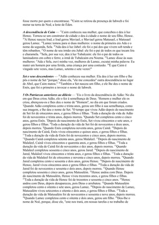 fosse morto por quem o encontrasse. 16Caim se retirou da presença de Iahweh e foi
morar na terra de Nod, a leste de Éden.
A descendência de Caim — 17Caim conheceu sua mulher, que concebeu e deu à luz
Henoc. Tornou-se um construtor de cidade e deu à cidade o nome de seu filho, Henoc.
18
A Henoc nasceu Irad, e Irad gerou Maviael, e Maviael gerou Matusael, e Matusael
gerou Lamec. 19Lamec tomou para si duas mulheres: o nome da primeira era Ada e o
nome da segunda, Sela. 20Ada deu à luz Jabel: ele foi o pai dos que vivem sob tenda e
têm rebanhos. 21O nome de seu irmão era Jubal: ele foi o pai de todos os que tocam lira
e charamela. 22Sela, por sua vez, deu à luz Tubalcaim: ele foi o pai de todos os
laminadores em cobre e ferro; a irmã de Tubalcaim era Noema. 23Lamec disse às suas
mulheres: "Ada e Sela, ouvi minha voz, mulheres de Lamec, escutai minha palavra: Eu
matei um homem por uma ferida, uma criança por uma contusão. 24É que Caim é
vingado sete vezes, mas Lamec, setenta e sete vezes!"
Set e seus descendentes — 25Adão conheceu sua mulher. Ela deu à luz um filho e lhe
pôs o nome de Set "porque," disse ela, "ele me concedeu" outra descendência no lugar
de Abel, que Caim matou." 26Também a Set nasceu um filho, e ele lhe deu o nome de
Enós, que foi o primeiro a invocar o nome de Iahweh.
5 Os Patriarcas anteriores ao dilúvio — 1Eis o livro da descendência de Adão: No dia
em que Deus criou Adão, ele o fez à semelhança de Deus. 2Homem e mulher ele os
criou, abençoou-os e lhes deu o nome de "Homem", no dia em que foram criados.
3
Quando Adão completou cento e trinta anos, gerou um filho à sua semelhança, como
sua imagem, e lhe deu o nome de Set. 4O tempo que viveu Adão depois do nascimento
de Set foi de oitocentos anos, e gerou filhos e filhas. 5Toda a duração da vida de Adão
foi de novecentos e trinta anos, depois morreu. 6Quando Set completou cento e cinco
anos, gerou Enós. 7Depois do nascimento de Enós, Set viveu oitocentos e sete anos, e
gerou filhos e filhas. 8Toda a duração da vida de Set foi de novecentos e doze anos,
depois morreu. 9Quando Enós completou noventa anos, gerou Cainã. 10Depois do
nascimento de Cainã, Enós viveu oitocentos e quinze anos, e gerou filhos e filhas.
11
Toda a duração da vida de Enós foi de novecentos e cinco anos, depois morreu.
12
Quando Cainã completou setenta anos, gerou Malaleel. 13Depois do nascimento de
Malaleel, Cainã viveu oitocentos e quarenta anos, e gerou filhos e filhas. 14Toda a
duração da vida de Cainã foi de novecentos e dez anos, depois morreu. 15Quando
Malaleel completou sessenta e cinco anos, gerou Jared. 16Depois do nascimento de
Jared, Malaleel viveu oitocentos e trinta anos, e gerou filhos e filhas. 17Toda a duração
da vida de Malaleel foi de oitocentos e noventa e cinco anos, depois morreu. 18Quando
Jared completou cento e sessenta e dois anos, gerou Henoc. 19Depois do nascimento de
Henoc, Jared viveu oitocentos anos e gerou filhos e filhas. 20Toda a duração da vida de
Jared foi de novecentos e sessenta e dois anos, depois morreu. 21Quando Henoc
completou sessenta e cinco anos, gerou Matusalém. 22Henoc andou com Deus. Depois
do nascimento de Matusalém, Henoc viveu trezentos anos, e gerou filhos e filhas.
23
Toda a duração da vida de Henoc foi de trezentos e sessenta e cinco anos. 24Henoc
andou com Deus, depois desapareceu, pois Deus o arrebatou. 25Quando Matusalém
completou cento e oitenta e sete anos, gerou Lamec. 26Depois do nascimento de Lamec,
Matusalém viveu setecentos e oitenta e dois anos, e gerou filhos e filhas. 27Toda a
duração da vida de Matusalém foi de novecentos e sessenta e nove anos, depois morreu.
28
Quando Lamec completou cento e oitenta e dois anos, gerou um filho. 29Deu-lhe o
nome de Noé, porque, disse ele, "este nos trará, em nossas tarefas e no trabalho de

 