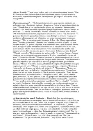 sido um descuido. 13Tomai vosso irmão e parti, retornai para junto deste homem. 14Que
El Shaddai vos faça encontrar misericórdia junto desse homem e que ele vos deixe
trazer vosso outro irmão e Benjamim. Quanto a mim, que eu perca meus filhos, se os
devo perder!"
O encontro com José — 15Os homens tomaram, pois, esse presente, o dinheiro em
dobro com eles, e Benjamim; partiram e desceram ao Egito e se apresentaram diante de
José. 16Quando José os viu com Benjamim, disse a seu intendente: "Conduze esses
homens à casa, abate um animal e prepara-o, porque esses homens comerão comigo ao
meio-dia." 17O homem fez como José ordenara e conduziu os homens à casa de José.
18
Os homens se amedrontaram porque eram conduzidos à casa de José, e disseram: "É
por causa do dinheiro que voltou em nossas sacas de trigo, na primeira vez, que nos
conduzem: vão nos agarrar, cair sobre nós e nos tomar como escravos, com nossos
jumentos." 19Eles se aproximaram do intendente de José e lhe falaram na entrada da
casa: 20"Perdão, meu senhor!", disseram eles, "nós descemos uma primeira vez para
comprar víveres 21e, quando chegamos ao acampamento para a noite e abrimos nossas
sacas de trigo, eis que o dinheiro de cada um de nós se achava na boca de sua saca,
nosso dinheiro intacto, e o levamos conosco. 22Nós trouxemos outra quantia para
comprar víveres. Nós não sabemos quem colocou nosso dinheiro nas sacas de trigo."
23
Mas ele respondeu: "Ficai em paz e não tenhais medo! Foi o vosso Deus e o Deus de
vosso pai que vos colocou um tesouro nas sacas de trigo; vosso dinheiro chegou até
mim." E trouxe-lhes Simeão. 24O homem introduziu os homens na casa de José, trouxelhes água para que lavassem os pés e deu forragem a seus jumentos. 25Eles prepararam o
presente, esperando que José viesse ao meio-dia, porque souberam que ali fariam
refeição. 26Quando José entrou na casa, ofereceram-lhe o presente que tinham consigo e
se prostraram por terra. 27Mas ele os saudou amigavelmente e perguntou: "Como está
vosso velho pai, de quem me falastes: ele ainda vive?" 28Responderam: "Teu servo,
nosso pai, está bem, ele ainda vive," e se ajoelharam e se prostraram. 29Erguendo os
olhos, José viu seu irmão Benjamim, o filho de sua mãe, e perguntou: "É este o vosso
irmão mais novo, de que me falastes?" E dirigindo-se a ele: "Que Deus te conceda
graça, meu filho". 30E José apressou-se em sair, porque suas entranhas se comoveram
por seu irmão e as lágrimas lhe vinham aos olhos: entrou em seu quarto e ali chorou.
31
Tendo lavado o rosto, voltou e, contendo-se, ordenou: "Servi a refeição." 32Serviramno à parte, eles à parte e à parte também os egípcios que comiam com ele, porque os
egípcios não podem tomar suas refeições com os hebreus: têm horror disso. 33Estavam
colocados diante dele, cada qual em seu lugar, do mais velho ao mais novo, e os homem
se olhavam com assombro. 34Mas ele lhes mandou, de seu prato, porções de honra, e a
porção de Benjamim ultrapassava cinco vezes a de todos os outros. Com ele beberam e
se embriagaram.
44 A taça de José na saca de Benjamim — 1Depois José disse a seu in tendente:
"Enche de mantimento as sacas desses homens, quanto puderem levar, e põe o dinheiro
de cada um na boca de sua saca. 2Minha taça, a de prata, tu a porás na boca da saca do
mais novo, junto com o dinheiro de seu mantimento." E assim ele fez. 3Quando
amanheceu, foram despedidos os homens com seus jumentos. 4Eles tinham apenas saído
da cidade e não iam longe, quando José disse a seu intendente: "Levanta! Corre atrás
desses homens, alcança-os e dize-lhes: 'Por que pagastes o bem com o mal? 5Não é o
que serve a meu senhor para beber e também para ler os presságios? Procedestes mal no
que fizestes!' " 6Ele os alcançou, pois, e lhes disse essas palavras. 7Mas eles
responderam: "Por que, meu senhor, falas assim? Longe de teus servos fazerem

 