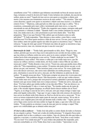 semelhante coisa! 8Vê: o dinheiro que tínhamos encontrado na boca de nossas sacas de
trigo, tornamos a trazê-lo da terra de Canaã. Como teríamos nós roubado, da casa de teu
senhor, prata ou ouro? 9Aquele de teus servos com quem se encontrar o objeto será
morto e nós mesmos nos tornaremos escravos de meu senhor." 10Ele retomou: "Que seja
como dissestes: aquele com quem se encontrar o objeto será meu escravo, e os demais
estareis livres." 11Depressa, cada qual pôs no chão sua saca de trigo e a abriu. 12Ele a
examinou, começando pelo mais velho e terminando pelo mais novo, e a taça foi
encontrada na saca de Benjamim! 13Então eles rasgaram suas roupas, carregou cada qual
o seu jumento e voltaram à cidade. 14Quando Judá e seus irmãos entraram na casa de
José, este ainda estava ali, e eles prostraram-se por terra diante dele. 15José lhes
perguntou: "Que é isso que fizestes? Não sabíeis que um homem como eu sabe
adivinhar?" 16E Judá respondeu: "Que diremos a meu senhor, como falar e como
justificar-nos? Foi Deus quem mostrou a falta de teus servos. Eis-nos, pois, escravos de
meu senhor, tanto nós quanto aquele nas mãos de quem se encontrou a taça." 17Mas ele
retrucou: "Longe de mim agir assim! O homem nas mãos de quem se encontrou a taça
será meu escravo; mas vós, retornai em paz à casa de vosso pai."
Intervenção de Judá — 18Então Judá, aproximando-se dele, disse: "Rogo-te, meu
senhor, permite que teu servo faça ouvir uma palavra aos ouvidos de meu senhor, sem
que tua cólera se inflame contra teu servo, pois tu és como o próprio Faraó! 19Meu
senhor havia feito esta pergunta a seus servos: 'Tendes ainda pai ou um irmão?' 20E
respondemos a meu senhor: 'Nós temos o velho pai e um irmão mais novo, que lhe
nasceu na velhice; morreu o irmão deste, ele ficou sendo o único filho de sua mãe e
nosso pai o ama!' 21Então disseste a teus servos: 'Trazei-mo, para que ponha meus olhos
sobre ele.'22Nós respondemos a meu senhor: 'O menino não pode deixar seu pai; se ele
deixar seu pai, este morrerá.' 23Mas insististe junto a teus servos: 'Se vosso irmão mais
novo não descer convosco, não sereis mais admitidos em minha presença.' 24Quando,
pois, retornamos à casa de teu servo, meu pai, nós lhe relatamos as palavras de meu
senhor. 25E quando nosso pai disse: 'Voltai para comprar um pouco de víveres para nós,'
26
respondemos: 'Não podemos descer. Não desceremos, a não ser que venha conosco
nosso irmão mais novo, porque não será possível sermos admitidos à presença daquele
homem sem que nosso irmão mais novo esteja conosco.' 27Então teu servo, meu pai, nos
disse: 'Vós bem sabeis que minha mulher só me deu dois filhos: 28um me deixou e eu
disse: foi despedaçado! E não o vi mais até hoje. 29Se tirardes ainda este de junto de
mim, e lhe suceder alguma desgraça, na aflição faríeis descer minhas cãs ao Xeol.'
30
Agora, se eu chego à casa de teu servo, meu pai, sem que esteja comigo o rapaz cuja
alma está ligada à alma dele, 31logo que vir que o rapaz não está conosco ele morrerá, e
teus servos na aflição terão feito descer ao Xeol as cãs de teu servo, nosso pai. 32E teu
servo se tornou responsável pelo rapaz junto de meu pai, nestes termos: 'Se eu não to
restituir, serei culpado para com meu pai durante toda a minha vida.' 33Agora, que teu
servo fique como escravo de meu senhor no lugar do rapaz, e que este volte com seus
irmãos. 34Como poderia eu retornar à casa de meu pai sem ter comigo o rapaz? Não
quero ver a infelicidade que se abaterá sobre meu pai."
45 José se dá a conhecer — 1Então José não pôde se conter diante de todos os homens
de seu séquito e gritou: "Fazei sair a todos de minha presença." E ninguém ficou junto
dele quando José se deu a conhecer a seus irmãos; 2mas ele chorou tão alto que todos os
egípcios o ouviram, e a notícia chegou ao palácio do Faraó. 3José disse a seus irmãos:
"Eu sou José! Vive ainda meu pai?" E seus irmãos não puderam lhe responder, pois
estavam conturbados ao vê-lo.4Então disse José a seus irmãos: "Aproximai-vos de

 