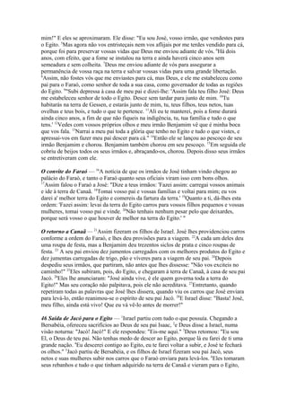 mim!" E eles se aproximaram. Ele disse: "Eu sou José, vosso irmão, que vendestes para
o Egito. 5Mas agora não vos entristeçais nem vos aflijais por me terdes vendido para cá,
porque foi para preservar vossas vidas que Deus me enviou adiante de vós. 6Há dois
anos, com efeito, que a fome se instalou na terra e ainda haverá cinco anos sem
semeadura e sem colheita. 7Deus me enviou adiante de vós para assegurar a
permanência de vossa raça na terra e salvar vossas vidas para uma grande libertação.
8
Assim, não fostes vós que me enviastes para cá, mas Deus, e ele me estabeleceu como
pai para o Faraó, como senhor de toda a sua casa, como governador de todas as regiões
do Egito. 9"Subi depressa à casa de meu pai e dizei-lhe: 'Assim fala teu filho José: Deus
me estabeleceu senhor de todo o Egito. Desce sem tardar para junto de mim. 10Tu
habitarás na terra de Gessen, e estarás junto de mim, tu, teus filhos, teus netos, tuas
ovelhas e teus bois, e tudo o que te pertence. 11Ali eu te manterei, pois a fome durará
ainda cinco anos, a fim de que não fiqueis na indigência, tu, tua família e tudo o que
tens.' 12Vedes com vossos próprios olhos e meu irmão Benjamim vê que é minha boca
que vos fala. 13Narrai a meu pai toda a glória que tenho no Egito e tudo o que vistes, e
apressai-vos em fazer meu pai descer para cá." 14Então ele se lançou ao pescoço de seu
irmão Benjamim e chorou. Benjamim também chorou em seu pescoço. 15Em seguida ele
cobriu de beijos todos os seus irmãos e, abraçando-os, chorou. Depois disso seus irmãos
se entretiveram com ele.
O convite do Faraó — 16A notícia de que os irmãos de José tinham vindo chegou ao
palácio do Faraó, e tanto o Faraó quanto seus oficiais viram isso com bons olhos.
17
Assim falou o Faraó a José: "Dize a teus irmãos: 'Fazei assim: carregai vossos animais
e ide à terra de Canaã. 18Tomai vosso pai e vossas famílias e voltai para mim; eu vos
darei a' melhor terra do Egito e comereis da fartura da terra.' 19Quanto a ti, dá-lhes esta
ordem: 'Fazei assim: levai da terra do Egito carros para vossos filhos pequenos e vossas
mulheres, tomai vosso pai e vinde. 20Não tenhais nenhum pesar pelo que deixardes,
porque será vosso o que houver de melhor na terra do Egito.' "
O retorno a Canaã — 21Assim fizeram os filhos de Israel. José lhes providenciou carros
conforme a ordem do Faraó, e lhes deu provisões para a viagem. 22A cada um deles deu
uma roupa de festa, mas a Benjamim deu trezentos siclos de prata e cinco roupas de
festa. 23 A seu pai enviou dez jumentos carregados com os melhores produtos do Egito e
dez jumentas carregadas de trigo, pão e víveres para a viagem de seu pai. 24Depois
despediu seus irmãos, que partiram, não antes que lhes dissesse: "Não vos exciteis no
caminho!" 25Eles subiram, pois, do Egito, e chegaram à terra de Canaã, à casa de seu pai
Jacó. 26Eles lhe anunciaram: "José ainda vive, é ele quem governa toda a terra do
Egito!" Mas seu coração não palpitava, pois ele não acreditava. 27Entretanto, quando
repetiram todas as palavras que José lhes dissera, quando viu os carros que José enviara
para levá-lo, então reanimou-se o espírito de seu pai Jacó. 28E Israel disse: "Basta! José,
meu filho, ainda está vivo! Que eu vá vê-lo antes de morrer!"
46 Saída de Jacó para o Egito — 1Israel partiu com tudo o que possuía. Chegando a
Bersabéia, ofereceu sacrifícios ao Deus de seu pai Isaac, 2e Deus disse a Israel, numa
visão noturna: "Jacó! Jacó!" E ele respondeu: "Eis-me aqui." 3Deus retomou: "Eu sou
El, o Deus de teu pai. Não tenhas medo de descer ao Egito, porque lá eu farei de ti uma
grande nação. 4Eu descerei contigo ao Egito, eu te farei voltar a subir, e José te fechará
os olhos." 5Jacó partiu de Bersabéia, e os filhos de Israel fizeram sou pai Jacó, seus
netos e suas mulheres subir nos carros que o Faraó enviara para levá-los. 6Eles tomaram
seus rebanhos e tudo o que tinham adquirido na terra de Canaã e vieram para o Egito,

 