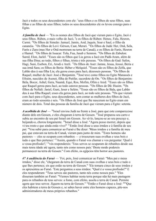Jacó e todos os seus descendentes com ele: 7seus filhos e os filhos de seus filhos, suas
filhas e as filhas de seus filhos; todos os seus descendentes ele os levou consigo para o
Egito.
A família de Jacó — 8Eis os nomes dos filhos de Jacó que vieram para o Egito, Jacó e
seus filhos. Rúben, o mais velho de Jacó, 9e os filhos de Rúben: Henoc, Falu, Hesron,
Carmi. 10Os filhos de Simeão: Jamuel, Jamin, Aod, Jaquin, Soar e Saul, o filho da
cananéia. 11Os filhos de Levi: Gérson, Caat, Merari. 12Os filhos de Judá: Her, Onã, Sela,
Farés e Zara (mas Her e Onã morreram na terra de Canaã), e os filhos de Farés, Hesron
e Hamul. 13Os filhos de Issacar: Tola, Fua, Jasub e Semron. 14Os filhos de Zabulon:
Sared, Elon, Jaelel. 15Esses são os filhos que Lia gerou a Jacó em Padã-Aram, além de
sua filha Dina; ao todo, filhos e filhas, trinta e três pessoas. 16Os filhos de Gad: Safon,
Hagi, Suni, Esebon, Eri, Arodi e Areli. 17Os filhos de Aser: Jamne, Jesua, Jessui, Beria e
sua irmã Sara; os filhos de Beria: Héber e Melquiel. 18Esses são os filhos de Zelfa, que
Labão deu à sua filha Lia; ela gerou esses para Jacó, dezesseis pessoas. 19Os filhos de
Raquel, mulher de Jacó: José e Benjamim. 20José teve como filhos no Egito Manassés e
Efraim, nascidos de Asenet, filha de Putifar, sacerdote de On. 21Os filhos de Benjamim:
Bela, Bocor, Asbel, Gera, Naamã, Equi, Ros, Mofim, Ofim e Ared. 22Esses são os filhos
que Raquel gerou para Jacó, ao todo catorze pessoas. 23Os filhos de Dã: Husim. 24Os
filhos de Neftali: Jasiel, Guni, Jeser e Selém. 25Esses são os filhos de Bala, que Labão
deu à sua filha Raquel; esses ela gerou para Jacó, ao todo sete pessoas. 26Os que vieram
com Jacó para o Egito, seus descendentes, sem contar as mulheres dos filhos de Jacó,
eram ao todo sessenta e seis. 27Os filhos de José que lhe nasceram no Egito eram em
número de dois. Total das pessoas da família de Jacó que vieram para o Egito: setenta.
A acolhida de José — 28Israel enviou Judá na frente a José, para que este comparecesse
diante dele em Gessen, e eles chegaram à terra de Gessen. 29José preparou seu carro e
subiu ao encontro de seu pai Israel em Gessen. Ao vê-lo, lançou-se ao seu pescoço e,
beijando-o, chorou longamente. 30Israel disse a José: "Agora posso morrer, depois que
vi teu rosto e que ainda estás vivo!" 31Então José disse a seus irmãos e à família de seu
pai: "Vou subir para comunicar ao Faraó e lhe dizer: 'Meus irmãos e a família de meu
pai, que estavam na terra de Canaã, vieram para junto de mim. 32Estes homens são
pastores — eles se ocupam com rebanhos — e trouxeram suas ovelhas e seus bois e
tudo o que lhes pertence.' 33Assim, quando o Faraó vos chamar e vos perguntar: 'Qual é
a vossa profissão?,' 34vós respondereis: 'Teus servos se ocuparam de rebanhos desde sua
mais tenra idade até agora, tanto nós como nossos pais.' Deste modo podereis
permanecer na terra de Gessen." Com efeito, os egípcios têm horror aos pastores.
47 A audiência do Faraó — 1Foi, pois, José comunicar ao Faraó: "Meu pai e meus
irmãos," disse ele, "chegaram da terra de Canaã com suas ovelhas e seus bois e tudo o
que lhes pertence; eis que estão na terra de Gessen." 2Ele tomara cinco de seus irmãos e
os apresentou ao Faraó. 3Este perguntou a seus irmãos: "Qual é a vossa profissão?" E
eles responderam: "Teus servos são pastores, tanto nós como nossos pais." 4Eles
disseram também ao Faraó: "Viemos habitar nesta terra porque não há mais pastagem
para os rebanhos de teus servos: a fome, com efeito, assola a terra de Canaã. Permite
agora que teus servos .fiquem na terra de Gessen." 5aEntão o Faraó disse a José: 6b"Que
eles habitem a terra de Gessen e, se sabes haver entre eles homens capazes, põe-nos
administradores de meus próprios rebanhos."

 