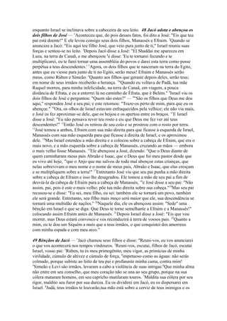 enquanto Israel se inclinava sobre a cabeceira de seu leito. 48 Jacó adota e abençoa os
dois filhos de José — 1Aconteceu que, do pois desses fatos, foi dito a José: "Eis que teu
pai está doente!" E ele levou consigo seus dois filhos, Manassés e Efraim. 2Quando se
anunciou a Jacó: "Eis aqui teu filho José, que veio para junto de ti," Israel reuniu suas
forças e sentou-se no leito. 3Depois Jacó disse a José: "El Shaddai me apareceu em
Luza, na terra de Canaã, e me abençoou 4e disse: 'Eu te tornarei fecundo e te
multiplicarei, eu te farei tornar uma assembléia do povos e darei esta terra como posse
perpétua a teus descendentes.' 5Agora, os dois filhos que te nasceram na terra do Egito,
antes que eu viesse para junto de ti no Egito, serão meus! Efraim e Manassés serão
meus, como Rúben e Simeão. 6Quanto aos filhos que geraste depois deles, serão teus;
em nome de seus irmãos receberão a herança. 7"Quando eu voltava de Padã, tua mãe
Raquel morreu, para minha infelicidade, na terra de Canaã, em viagem, a pouca
distância de Efrata, e eu a enterrei lá no caminho de Éfrata, que é Belém." 8Israel viu os
dois filhos de José e perguntou: "Quem são estes?" — 9"São os filhos que Deus me deu
aqui," respondeu José a seu pai; e este retomou: "Traze-os perto de mim, para que eu os
abençoe." 10Ora, os olhos de Israel estavam enfraquecidos pela velhice; ele não via mais,
e José os fez aproximar-se dele, que os beijou e os apertou entre os braços. 11E Israel
disse a José: "Eu não pensava rever teu rosto e eis que Deus me fez ver até teus
descendentes!" 12Então José os retirou de seu colo e se prostrou com o rosto por terra.
13
José tomou a ambos, Efraim com sua mão direita para que ficasse à esquerda de Israel,
Manassés com sua mão esquerda para que ficasse à direita de Israel, e os aproximou
dele. 14Mas Israel estendeu a mão direita e a colocou sobre a cabeça de Efraim, que era o
mais novo, e a mão esquerda sobre a cabeça de Manassés, cruzando as mãos — embora
o mais velho fosse Manassés. 15Ele abençoou a José, dizendo: "Que o Deus diante de
quem caminharam meus pais Abraão e Isaac, que o Deus que foi meu pastor desde que
eu vivo até hoje, 16que o Anjo que me salvou de todo mal abençoe estas crianças, que
nelas sobrevivam o meu nome e o nome de meus pais, Abraão e Isaac, que elas cresçam
e se multipliquem sobre a terra!" 17Entretanto José viu que seu pai punha a mão direita
sobre a cabeça de Efraim e isso lhe desagradou. Ele tomou a mão de seu pai a fim de
desviá-la da cabeça de Efraim para a cabeça de Manassés, 18e José disse a seu pai: "Não
assim, pai, pois é este o mais velho: põe tua mão direita sobre sua cabeça."19Mas seu pai
recusou-se e disse: "Eu sei, meu filho, eu sei: também ele se tornará um povo, também
ele será grande. Entretanto, seu filho mais moço será maior que ele, sua descendência se
tornará uma multidão de nações." 20Naquele dia, ele os abençoou assim: "Sede" uma
bênção em Israel e que se diga: Que Deus te torne semelhante a Efraim e a Manassés!"
colocando assim Efraim antes de Manassés. 21Depois Israel disse a José: "Eis que vou
morrer, mas Deus estará convosco e vos reconduzirá à terra de vossos pais. 22Quanto a
mim, eu te dou um Siquém a mais que a teus irmãos, o que conquistei dos amorreus
com minha espada e com meu arco."
49 Bênçãos de Jacó — 1Jacó chamou seus filhos e disse: "Reuni-vos, eu vos anunciarei
o que vos acontecerá nos tempos vindouros. 2Reuni-vos, escutai, filhos de Jacó, escutai
Israel, vosso pai: 3Rúben, tu és meu primogênito, meu vigor, as primícias de minha
virilidade, cúmulo de altivez e cúmulo de força, 4impetuoso como as águas: não serás
colmado, porque subiste ao leito de teu pai e profanaste minha cama, contra mim!
5
Simeão e Levi são irmãos, levaram a cabo a violência de suas intrigas.6Que minha alma
não entre em seu conselho, que meu coração não se una ao seu grupo, porque na sua
cólera mataram homens, em seu capricho mutilaram touros. 7Maldita sua cólera por seu
rigor, maldito seu furor por sua dureza. Eu os dividirei em Jacó, eu os dispersarei em
Israel. 8Judá, teus irmãos te louvarão,tua mão está sobre a cerviz de teus inimigos e os

 