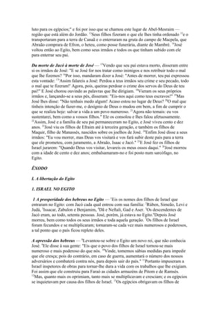 luto para os egípcios;" e foi por isso que se chamou este lugar de Abel-Mesraim —
região que está além do Jordão. 12Seus filhos fizeram o que ele lhes tinha ordenado 13e o
transportaram para a terra de Canaã e o enterraram na gruta do campo de Macpela, que
Abraão comprara de Efron, o heteu, como posse funerária, diante de Mambré. 14José
voltou então ao Egito, bem como seus irmãos e todos os que tinham subido com ele
para enterrar seu pai.
Da morte de Jacó à morte de José — 15Vendo que seu pai estava morto, disseram entre
si os irmãos de José: "E se José for nos tratar como inimigos e nos retribuir todo o mal
que lhe fizemos? 16Por isso, mandaram dizer a José: "Antes de morrer, teu pai expressou
esta vontade: 17'Assim falareis a José: Perdoa a teus irmãos seu crime e seu pecado, todo
o mal que te fizeram!' Agora, pois, queiras perdoar o crime dos servos do Deus de teu
pai!" E José chorou ouvindo as palavras que lhe dirigiam. 18Vieram os seus próprios
irmãos e, lançando-se a seus pés, disseram: "Eis-nos aqui como teus escravos!" 19Mas
José lhes disse: "Não tenhais medo algum! Acaso estou no lugar de Deus? 20O mal que
tínheis intenção de fazer-me, o desígnio de Deus o mudou em bem, a fim de cumprir o
que se realiza hoje: salvar a vida a um povo numeroso. 21Agora não temais: eu vos
sustentarei, bem como a vossos filhos." Ele os consolou e lhes falou afetuosamente.
22
Assim, José e a família de seu pai permaneceram no Egito, e José viveu cento e dez
anos. 23José viu os filhos de Efraim até à terceira geração, e também os filhos de
Maquir, filho de Manassés, nascidos sobre os joelhos de José. 24Enfim José disse a seus
irmãos: "Eu vou morrer, mas Deus vos visitará e vos fará subir deste país para a terra
que ele prometeu, com juramento, a Abraão, Isaac e Jacó." 25E José fez os filhos de
Israel jurarem: "Quando Deus vos visitar, levareis os meus ossos daqui." 26José morreu
com a idade de cento e dez anos; embalsamaram-no e foi posto num sarcófago, no
Egito.
ÊXODO
I. A libertação do Egito
1. ISRAEL NO EGITO
1 A prosperidade dos hebreus no Egito — 1Eis os nomes dos filhos de Israel que
entraram no Egito: com Jacó cada qual entrou com sua família: 2Rúben, Simeão, Levi e
Judá, 3Issacar, Zabulon e Benjamim, 4Dã e Neftali, Gad e Aser. 5Os descendentes de
Jacó eram, ao todo, setenta pessoas. José, porém, já estava no Egito.6Depois José
morreu, bem como todos os seus irmãos e toda aquela geração. 7Os filhos de Israel
foram fecundos e se multiplicaram; tornaram-se cada vez mais numerosos e poderosos,
a tal ponto que o país ficou repleto deles.
A opressão dos hebreus — 8Levantou-se sobre o Egito um novo rei, que não conhecia
José. 9Ele disse à sua gente: "Eis que o povo dos filhos de Israel tornou-se mais
numeroso e mais poderoso do que nós. 10Vinde, tomemos sábias medidas para impedir
que ele cresça; pois do contrário, em caso de guerra, aumentará o número dos nossos
adversários e combaterá contra nós, para depois sair do país." 11Portanto impuseram a
Israel inspetores de obras para tornar-lhe dura a vida com os trabalhos que lhe exigiam.
Foi assim que ele construiu para Faraó as cidades armazéns de Pitom e de Ramsés.
12
Mas, quanto mais os oprimiam, tanto mais se multiplicavam e cresciam; e os egípcios
se inquietavam por causa dos filhos de Israel. 13Os egípcios obrigavam os filhos de

 