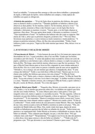 Israel ao trabalho, 14e tornavam-lhes amarga a vida com duros trabalhos: a preparação
da argila, a fabricação de tijolos, vários trabalhos nos campos, e toda espécie de
trabalhos aos quais os obrigavam.
A história das parteiras — 15O rei do Egito disse às parteiras dos hebreus, das quais
uma se chamava Sefra e a outra Fua: 16"Quando ajudardes as hebréias a darem à luz,
observai as duas pedras. Se for menino, matai-o. Se for menina, deixai-a viver." 17As
parteiras, porém, temeram a Deus e não fizeram o que o rei do Egito lhes havia
ordenado, e deixaram os meninos viverem. 18Assim, pois, o rei do Egito chamou as
parteiras e lhes disse: "Por que agiste deste modo, e deixastes os meninos viverem?"
19
Elas responderam a Faraó: "As mulheres dos hebreus não são como as egípcias. São
cheias de vida e, antes que as parteiras cheguem, já deram à luz." 20Por isso Deus
favoreceu essas parteiras; e o povo tornou-se muito numeroso e muito poderoso. 21E
porque as parteiras temeram a Deus, ele lhes deu uma posteridade. 22Então, Faraó
ordenou a todo o seu povo: "Jogai no Rio todo menino que nascer. Mas, deixai viver as
meninas."
2. JUVENTUDE E VOCAÇÃO DE MOISÉS
2 O nascimento de Moisés — 1Certo homem da casa de Levi foi tomar por esposa uma
descendente de Levi, 2a qual concebeu e deu à luz um filho. Vendo que era bonito,
escondeu-o por três meses. 3E como não pudesse mais escondê-lo, tomou um cesto de
papiro, calafetou-o com betume e pez, colocou dentro a criança e a expôs nos juncos, à
beira do Rio. 4De longe, uma irmã do menino observava o que lhe iria acontecer. 5Eis
que a filha de Faraó desceu para se lavar no Rio, enquanto as suas criadas andavam à
beira do Rio. Ela viu o cesto entre os juncos e mandou uma de suas servas apanhá-lo.
6
Abrindo-o, viu a criança: era um menino que chorava. Compadecida, disse: "É uma
criança dos hebreus!" 7Então a sua irmã disse à filha de Faraó: "Queres que eu vá e te
chame uma mulher dos hebreus que possa criar esta criança?" 8A filha de Faraó
respondeu: "Vai." Partiu, pois, a moça e chamou a mãe da criança. 9A filha de Faraó lhe
disse: "Leva esta criança e cria-ma e eu te darei a tua paga." A mulher recebeu a criança
e a criou. 10Quando o menino cresceu, ela o entregou à filha de Faraó, a qual o adotou e
lhe pôs o nome de Moisés, dizendo: "Eu o tirei das águas."
A fuga de Moisés para Madiã — 11Naqueles dias, Moisés, já crescido, saiu para ver os
seus irmãos, e viu as tarefas que pesavam sobre eles; viu também um egípcio que feria
um dos seus irmãos hebreus. 12E como olhasse para uma e outra parte e visse que
ninguém estava ali, matou o egípcio e o escondeu na areia. 13No dia seguinte, voltou no
momento em que dois hebreus estavam brigando, e disse ao agressor: "Por que feres o
teu próximo?" 14E ele respondeu: "Quem te constituiu nosso chefe e nosso juiz? Acaso
queres matar-me como mataste ontem o egípcio?" Moisés teve medo e disse: "O fato já
é conhecido!" 15Faraó, tendo notícia do caso procurava matar Moisés. Mas este, fugindo
da sua vista, retirou-se para a terra de Madiã e assentou-se junto a um poço. 16Ora, um
sacerdote de Madiã tinha sete filhas. Elas, tendo vindo tirar água, depois de terem
enchido os bebedouros queriam dar de beber ao rebanho de seu pai. 17Sobrevieram uns
pastores e as expulsaram dali. Então Moisés se levantou e defendendo as moças, deu de
beber ao rebanho. 18Elas voltaram para Ragüel, seu pai, e este lhes disse: "Por que
voltastes mais cedo hoje?" 19Responderam: "Um egípcio nos livrou da mão dos pastores
e, além disso, tirou água conosco e deu de beber ao rebanho." — 20"Onde está ele?",
perguntou o pai. "Por que deixastes ir esse homem? Chamai-o para comer." 21Moisés

 