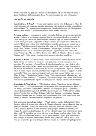 decidiu ficar com ele, que deu a Moisés sua filha Séfora. 22E ela deu à luz um filho, a
quem ele chamou de Gersam, pois disse: "Sou um imigrante em terra estrangeira."
VOCAÇÃO DE MOISÉS
Deus lembra-se de Israel — 23Muito tempo depois morreu o rei do Egito, e os filhos de
Israel, gemendo sob o peso da servidão, clamaram; e do fundo da servidão o seu clamor
subiu até Deus. 24E Deus ouviu os seus gemidos; Deus lembrou-se da sua Aliança com
Abraão, Isaac e Jacó. 25Deus viu os filhos de Israel, e Deus conheceu...
3 A sarça ardente — 1Apascentava Moisés o rebanho de Jetro, seu sogro, sacerdote de
Madiã. Conduziu as ovelhas para além do deserto e chegou ao Horeb, a montanha de
Deus. 2O Anjo de Iahweh lhe apareceu numa chama de fogo, do meio de uma sarça.
Moisés olhou, e eis que a sarça ardia no fogo, e a sarça não se consumia. 3Então disse
Moisés: "Darei uma volta e verei este fenômeno estranho; verei por que a sarça não se
consome!' 4Viu Iahweh que ele deu uma volta para ver. E Deus o chamou do meio da
sarça. Disse: "Moisés, Moisés!' Este respondeu: "Eis-me aqui!' 5Ele disse: "Não te
aproximes daqui; tira as sandálias dos pés porque o lugar em que estás é uma terra
santa!' 6Disse mais: "Eu sou o Deus de teus pais, o Deus de Abraão, o Deus de Isaac e o
Deus de Jacó." Então Moisés cobriu o rosto, porque temia olhar para Deus.
A missão de Moisés — 7Iahweh disse: "Eu vi, eu vi a miséria do meu povo que está no
Egito. Ouvi o seu clamor por causa dos seus opressores; pois eu conheço as suas
angústias. 8Por isso desci a fim de libertá-lo da mão dos egípcios, e para fazê-lo subir
daquela terra a uma terra boa e vasta, terra que mana leite e mel, o lugar dos cananeus,
dos heteus, dos amorreus, dos ferezeus, dos heveus e dos jebuseus. 9Agora, o clamor dos
filhos de Israel chegou até mim, e também vejo a opressão com que os egípcios os estão
oprimindo. 10Vai, pois, e eu te enviarei a Faraó, para fazer sair do Egito o meu povo, os
filhos de Israel." 11Então disse Moisés a Deus: "Quem sou eu para ir a Faraó e fazer sair
do Egito os filhos de Israel?" 12Deus disse: "Eu estarei contigo; e este será o sinal de que
eu te enviei:' quando fizeres o povo sair do Egito, vós servireis a Deus nesta montanha."
A revelação do Nome divino — 13Moisés disse a Deus: "Quando eu for aos filhos de
Israel e disser: 'O Deus de vossos pais me enviou até vós'; e me perguntarem: 'Qual é o
seu nome?', que direi?" 14Disse Deus a Moisés: "Eu sou aquele que é." Disse mais:
"Assim dirás aos filhos de Israel: 'EU SOU me enviou até vós.' " 15Disse Deus ainda a
Moisés: "Assim dirás aos filhos de Israel: 'Iahweh, o Deus de vossos pais, o Deus de
Abraão, o Deus de Isaac e o Deus de Jacó me enviou até vós. Este é o meu nome para
sempre, e esta será a minha lembrança de geração em geração.'
Instruções para a missão de Moisés — 16"Vai, reúne os anciãos de Israel e dize-lhes:
'Iahweh, o Deus de vossos pais, o Deus de Abraão, o Deus de Isaac e o Deus de Jacó me
apareceu, dizendo: De fato, vos tenho visita- do e visto o que vos é feito no Egito.
17
Então eu disse: Far-vos-ei subir da aflição do Egito para a terra dos cananeus, dos
heteus, dos amorreus, dos ferezeus, dos heveus e dos jebuseus, para uma terra que mana
leite e mel.' 18E ouvirão a tua voz; e irás com os anciãos de Israel ao rei do Egito, e lhe
dirás: 'Iahweh, o Deus dos hebreus, veio ao nosso encontro. Agora, pois, deixa-nos ir
pelo caminho de três dias de marcha no deserto para sacrificar a Iahweh nosso Deus.'
19
Eu sei, no entanto, que o rei do Egito não vos deixará ir, se não for obrigado por mão

 