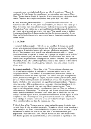 nossas mãos, uma consolação tirada do solo que Iahweh amaldiçoou." 30Depois do
nascimento de Noé, Lamec viveu quinhentos e noventa e cinco anos, e gerou filhos e
filhas. 31Toda a duração da vida de Lamec foi de setecentos e setenta e sete anos, depois
morreu. 32Quando Noé completou quinhentos anos, gerou Sem, Cam e Jafé.
6 Filhos de Deus e filhas dos homens — 1 Quando os homens começaram a ser
numerosos sobre a face da terra, e lhes nasceram filhas, 2os filhos de Deus viram que as
filhas dos homens eram belas e tomaram como mulheres todas as que lhes agradaram.
3
Iahweh disse: "Meu espírito não se responsabilizará indefinidamente pelo homem, pois
ele é carne; não viverá mais que cento e vinte anos."4Ora, naquele tempo (e também
depois), quando os filhos de Deus se uniam às filhas dos homens e estas lhes davam
filhos, os Nefilim habitavam sobre a terra; estes homens famosos foram os heróis dos
tempos antigos.
2. O DILÚVIO
A corrupção da humanidade — 5Iahweh viu que a maldade do homem era grande
sobre a terra, e que era continuamente mau todo desígnio de seu coração. 6Iahweh
arrependeu-se de ter feito o homem sobre a terra, e afligiu-se o seu coração. 7E disse
Iahweh: "Farei desaparecer da superfície do solo os homens que criei — e com os
homens os animais, os répteis e as aves do céu —, porque me arrependo de os ter feito."
8
Mas Noé encontrou graça aos olhos de Iahweh. 9Eis a história de Noé: Noé era um
homem justo, íntegro entre seus contemporâneos, e andava com Deus. 10Noé gerou três
filhos: Sem, Cam e Jafé. 11A terra se perverteu diante de Deus e encheu-se de violência.
12
Deus viu a terra: estava pervertida, porque toda carne tinha uma conduta perversa
sobre a terra.
Preparativos do dilúvio — 13Deus disse a Noé: "Chegou o fim de toda carne, eu o
decidi, pois a terra está cheia de violência por causa dos homens, e eu os farei
desaparecer da terra. 14Faze uma arca de madeira resinosa; tu a farás de caniços e a
calafetarás com betume por dentro e por fora. 15Eis como a farás: para o comprimento
da arca, trezentos côvados; para sua largura, cinqüenta côvados; para sua altura, trinta
côvados. 16Farás um teto para a arca e o rematarás um côvado mais alto; farás a entrada
da arca pelo lado, e farás um primeiro, um segundo e um terceiro andares. 17"Quanto a
mim, vou enviar o dilúvio, as águas, sobre a terra, para exterminar de debaixo do céu
toda carne que tiver sopro de vida: tudo o que há na terra deve perecer. 18Mas
estabelecerei minha aliança contigo e entrarás na arca, tu e teus filhos, tua mulher e as
mulheres de teus filhos contigo. 19De tudo o que vive, de tudo o que é carne, farás entrar
na arca dois de cada espécie, um macho e uma fêmea, para os conservares em vida
contigo. 20De cada espécie de aves, de cada espécie de animais, de cada espécie de todos
os répteis do solo, virá contigo um casal, para os conservares em vida. 21Quanto a ti,
reúne todo tipo de alimento e armazena-o; isto servirá de alimento para ti e para eles."
22
Noé assim fez; tudo o que Deus lhe ordenara, ele o fez.
7 1Iahweh disse a Noé: "Entra na arca, tu e toda a tua família, porque és o único justo
que vejo diante de mim no meio desta geração. 2De todos os animais puros, tomarás sete
pares, o macho e sua fêmea; dos animais que não são puros, tomarás um casal, o macho
e sua fêmea 3(e também das aves do céu, sete pares, o macho e sua fêmea), para
perpetuarem a raça sobre toda a terra. 4Porque, daqui a sete dias, farei chover sobre a
terra durante quarenta dias e quarenta noites, e farei desaparecer da superfície do solo

 