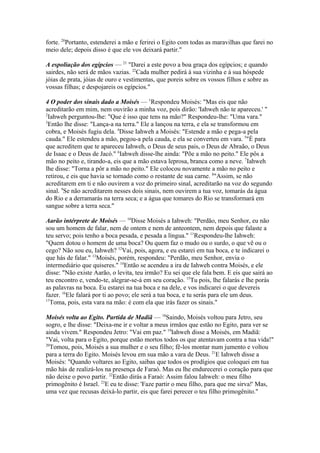 forte. 20Portanto, estenderei a mão e ferirei o Egito com todas as maravilhas que farei no
meio dele; depois disso é que ele vos deixará partir."
A espoliação dos egípcios — 21 "Darei a este povo a boa graça dos egípcios; e quando
sairdes, não será de mãos vazias. 22Cada mulher pedirá à sua vizinha e à sua hóspede
jóias de prata, jóias de ouro e vestimentas, que poreis sobre os vossos filhos e sobre as
vossas filhas; e despojareis os egípcios."
4 O poder dos sinais dado a Moisés — 1Respondeu Moisés: "Mas eis que não
acreditarão em mim, nem ouvirão a minha voz, pois dirão: 'Iahweh não te apareceu.' "
2
Iahweh perguntou-lhe: "Que é isso que tens na mão?" Respondeu-lhe: "Uma vara."
3
Então lhe disse: "Lança-a na terra." Ele a lançou na terra, e ela se transformou em
cobra, e Moisés fugiu dela. 4Disse Iahweh a Moisés: "Estende a mão e pega-a pela
cauda." Ele estendeu a mão, pegou-a pela cauda, e ela se converteu em vara. 5"É para
que acreditem que te apareceu Iahweh, o Deus de seus pais, o Deus de Abraão, o Deus
de Isaac e o Deus de Jacó." 6Iahweh disse-lhe ainda: "Põe a mão no peito." Ele pôs a
mão no peito e, tirando-a, eis que a mão estava leprosa, branca como a neve. 7Iahweh
lhe disse: "Torna a pôr a mão no peito." Ele colocou novamente a mão no peito e
retirou, e eis que havia se tornado como o restante de sua carne. 8"Assim, se não
acreditarem em ti e não ouvirem a voz do primeiro sinal, acreditarão na voz do segundo
sinal. 9Se não acreditarem nesses dois sinais, nem ouvirem a tua voz, tomarás da água
do Rio e a derramarás na terra seca; e a água que tomares do Rio se transformará em
sangue sobre a terra seca."
Aarão intérprete de Moisés — 10Disse Moisés a Iahweh: "Perdão, meu Senhor, eu não
sou um homem de falar, nem de ontem e nem de anteontem, nem depois que falaste a
teu servo; pois tenho a boca pesada, e pesada a língua." 11Respondeu-lhe Iahweh:
"Quem dotou o homem de uma boca? Ou quem faz o mudo ou o surdo, o que vê ou o
cego? Não sou eu, Iahweh? 12Vai, pois, agora, e eu estarei em tua boca, e te indicarei o
que hás de falar." 13Moisés, porém, respondeu: "Perdão, meu Senhor, envia o
intermediário que quiseres." 14Então se acendeu a ira de Iahweh contra Moisés, e ele
disse: "Não existe Aarão, o levita, teu irmão? Eu sei que ele fala bem. E eis que sairá ao
teu encontro e, vendo-te, alegrar-se-á em seu coração. 15Tu pois, lhe falarás e lhe porás
as palavras na boca. Eu estarei na tua boca e na dele, e vos indicarei o que devereis
fazer. 16Ele falará por ti ao povo; ele será a tua boca, e tu serás para ele um deus.
17
Toma, pois, esta vara na mão: é com ela que irás fazer os sinais."
Moisés volta ao Egito. Partida de Madiã — 18Saindo, Moisés voltou para Jetro, seu
sogro, e lhe disse: "Deixa-me ir e voltar a meus irmãos que estão no Egito, para ver se
ainda vivem." Respondeu Jetro: "Vai em paz." 19Iahweh disse a Moisés, em Madiã:
"Vai, volta para o Egito, porque estão mortos todos os que atentavam contra a tua vida!"
20
Tomou, pois, Moisés a sua mulher e o seu filho; fê-los montar num jumento e voltou
para a terra do Egito. Moisés levou em sua mão a vara de Deus. 21E Iahweh disse a
Moisés: "Quando voltares ao Egito, saibas que todos os prodígios que coloquei em tua
mão hás de realizá-los na presença de Faraó. Mas eu lhe endurecerei o coração para que
não deixe o povo partir. 22Então dirás a Faraó: Assim falou Iahweh: o meu filho
primogênito é Israel. 23E eu te disse: 'Faze partir o meu filho, para que me sirva!' Mas,
uma vez que recusas deixá-lo partir, eis que farei perecer o teu filho primogênito."

 