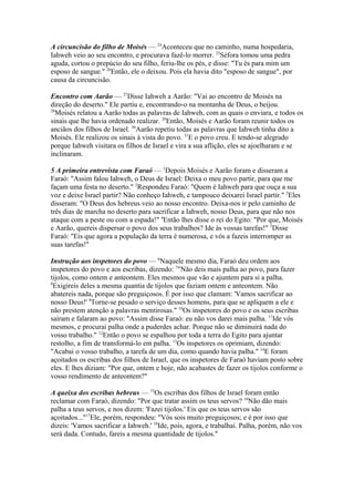 A circuncisão do filho de Moisés — 24Aconteceu que no caminho, numa hospedaria,
Iahweh veio ao seu encontro, e procurava fazê-lo morrer. 25Séfora tomou uma pedra
aguda, cortou o prepúcio do seu filho, feriu-lhe os pés, e disse: "Tu és para mim um
esposo de sangue." 26Então, ele o deixou. Pois ela havia dito "esposo de sangue", por
causa da circuncisão.
Encontro com Aarão — 27Disse Iahweh a Aarão: "Vai ao encontro de Moisés na
direção do deserto." Ele partiu e, encontrando-o na montanha de Deus, o beijou.
28
Moisés relatou a Aarão todas as palavras de Iahweh, com as quais o enviara, e todos os
sinais que lhe havia ordenado realizar. 29Então, Moisés e Aarão foram reunir todos os
anciãos dos filhos de Israel. 30Aarão repetiu todas as palavras que Iahweh tinha dito a
Moisés. Ele realizou os sinais à vista do povo. 31E o povo creu. E tendo-se alegrado
porque Iahweh visitara os filhos de Israel e vira a sua aflição, eles se ajoelharam e se
inclinaram.
5 A primeira entrevista com Faraó — 1Depois Moisés e Aarão foram e disseram a
Faraó: "Assim falou Iahweh, o Deus de Israel: Deixa o meu povo partir, para que me
façam uma festa no deserto." 2Respondeu Faraó: "Quem é Iahweh para que ouça a sua
voz e deixe Israel partir? Não conheço Iahweh, e tampouco deixarei Israel partir." 3Eles
disseram: "O Deus dos hebreus veio ao nosso encontro. Deixa-nos ir pelo caminho de
três dias de marcha no deserto para sacrificar a Iahweh, nosso Deus, para que não nos
ataque com a peste ou com a espada!" 4Então lhes disse o rei do Egito: "Por que, Moisés
e Aarão, quereis dispersar o povo dos seus trabalhos? Ide às vossas tarefas!" 5Disse
Faraó: "Eis que agora a população da terra é numerosa, e vós a fazeis interromper as
suas tarefas!"
Instrução aos inspetores do povo — 6Naquele mesmo dia, Faraó deu ordem aos
inspetores do povo e aos escribas, dizendo: 7"Não deis mais palha ao povo, para fazer
tijolos, como ontem e anteontem. Eles mesmos que vão e ajuntem para si a palha.
8
Exigireis deles a mesma quantia de tijolos que faziam ontem e anteontem. Não
abatereis nada, porque são preguiçosos. É por isso que clamam: 'Vamos sacrificar ao
nosso Deus!' 9Torne-se pesado o serviço desses homens, para que se apliquem a ele e
não prestem atenção a palavras mentirosas." 10Os inspetores do povo e os seus escribas
saíram e falaram ao povo: "Assim disse Faraó: eu não vos darei mais palha. 11Ide vós
mesmos, e procurai palha onde a puderdes achar. Porque não se diminuirá nada do
vosso trabalho." 12Então o povo se espalhou por toda a terra do Egito para ajuntar
restolho, a fim de transformá-lo em palha. 13Os inspetores os oprimiam, dizendo:
"Acabai o vosso trabalho, a tarefa de um dia, como quando havia palha." 14E foram
açoitados os escribas dos filhos de Israel, que os inspetores de Faraó haviam posto sobre
eles. E lhes diziam: "Por que, ontem e hoje, não acabastes de fazer os tijolos conforme o
vosso rendimento de anteontem?"
A queixa dos escribas hebreus — 15Os escribas dos filhos de Israel foram então
reclamar com Faraó, dizendo: "Por que tratar assim os teus servos? 16Não dão mais
palha a teus servos, e nos dizem: 'Fazei tijolos.' Eis que os teus servos são
açoitados..."17Ele, porém, respondeu: "Vós sois muito preguiçosos; e é por isso que
dizeis: 'Vamos sacrificar a Iahweh.' 18Ide, pois, agora, e trabalhai. Palha, porém, não vos
será dada. Contudo, fareis a mesma quantidade de tijolos."

 