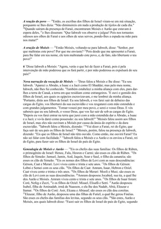 A reação do povo — 19Então, os escribas dos filhos de Israel viram-se em má situação,
porquanto se lhes dizia: "Não diminuireis em nada a produção de tijolos de cada dia."
20
Quando saíram da presença de Faraó, encontraram Moisés e Aarão que estavam à
espera deles, 21e lhes disseram: "Que Iahweh vos observe e julgue! Pois nos tornastes
odiosos aos olhos de Faraó e aos olhos de seus servos, pondo-lhes a espada na mão para
nos matar!"
A oração de Moisés — 22Então Moisés, voltando-se para Iahweh, disse: "Senhor, por
que maltratas este povo? Por que me enviaste? 23Pois desde que me apresentei a Faraó,
para lhe falar em teu nome, ele tem maltratado este povo, e, de fato, não libertaste o teu
povo!"
6 1Disse Iahweh a Moisés: "Agora, verás o que hei de fazer a Faraó, pois é pela
intervenção de mão poderosa que os fará partir, e por mão poderosa os expulsará do seu
país!"
Nova narração da vocação de Moisés — 2Deus falou a Moisés e lhe disse: "Eu sou
Iahweh. 3Apareci a Abraão, a Isaac e a Jacó como El Shaddai; mas pelo meu nome,
Iahweh, não lhes fui conhecido. 4Também estabeleci a minha aliança com eles, para darlhes a terra de Canaã, a terra em que residiam como estrangeiros. 5E ouvi o gemido dos
filhos de Israel, aos quais os egípcios escravizavam, e me lembrei da minha aliança.
6
Portanto, dirás aos filhos de Israel: Eu sou Iahweh, e vos farei sair de debaixo das
cargas do Egito, vos libertarei da sua escravidão e vos resgatarei com mão estendida e
com grandes julgamentos. 7Tomar-voseei por meu povo, e serei o vosso Deus. E vós
sabereis que eu sou Iahweh, o vosso Deus, que vos faz sair de sob as cargas do Egito.
8
Depois eu vos farei entrar na terra que jurei com a mão estendida dar a Abraão, a Isaac
e a Jacó; e vo-la darei como possessão: eu sou Iahweh!" 9Moisés falou assim aos filhos
de Israel, mas eles não ouviram a Moisés por causa da ânsia do espírito e da dura
escravidão. 10Iahweh falou a Moisés, dizendo: 11"Vai dizer a Faraó, rei do Egito, que
faça sair de seu país os filhos de Israel." 12Moisés, porém, falou na presença de Iahweh,
dizendo: "Eis que os filhos de Israel não têm ouvido. Como então, me ouvirá Faraó? Eu
não sei falar com facilidade." 13Iahweh falou a Moisés e a Aarão e os enviou a Faraó, rei
do Egito, para fazer sair os filhos de Israel do país do Egito.
Genealogia de Moisés e Aarão — 14Eis os chefes das suas famílias: Os filhos de Rúben,
o primogênito de Israel: Henoc, Falu, Hesron e Carmi; são esses os clãs de Rúben. 15Os
filhos de Simeão: Jamuel, Jamin, Aod, Jaquin, Soar e Saul, o filho da cananéia; são
esses os clãs de Simeão. 16Eis os nomes dos filhos de Levi com as suas descendências:
Gérson, Caat e Merari. Levi viveu cento e trinta e sete anos. 17Os filhos de Gérson:
Lobni e Semei com os seus clãs. 18Os filhos de Caat: Amram, Isaar, Hebron e Oziel.
Caat viveu cento e trinta e três anos. 19Os filhos de Merari: Mooli e Musi; são esses os
clãs de Levi com as suas descendências. 20Amram desposou Jocabed, sua tia, a qual lhe
deu Aarão e Moisés. Amram viveu cento e trinta e sete anos. 21Os filhos de Isaar foram:
Coré, Nefeg e Zecri, 22e os filhos de Oziel: Misael, Elisafã e Setri. 23Aarão desposou
Isabel, filha de Aminadab, irmã de Naasson, e ela lhe deu Nadab, Abiú, Eleazar e
Itamar. 24Os filhos de Coré: Asir, Elcana e Abiasaf; são esses os clãs dou coreítas.
25
Eleazar, filho de Aarão, desposou uma das filhas de Futiel, a qual lhe gerou Finéias.
São esses os chefes das famílias dos levitas, segundo os seus clãs. 26São estes, Aarão e
Moisés, aos quais Iahweh disse: "Fazei sair os filhos de Israel do país do Egito, segundo

 