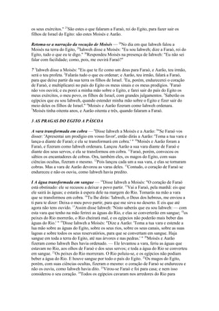 os seus exércitos." 27São estes o que falaram a Faraó, rei do Egito, para fazer sair os
filhos de Israel do Egito: são estes Moisés e Aarão.
Retoma-se a narração da vocação de Moisés — 28No dia em que Iahweh falou a
Moisés na terra do Egito, 29Iahweh disse a Moisés: "Eu sou Iahweh; dize a Faraó, rei do
Egito, tudo o que eu te digo." 30Respondeu Moisés na presença de Iahweh: "Eu não sei
falar com facilidade; como, pois, me ouvirá Faraó?"
7 1Iahweh disse a Moisés: "Eis que te fiz como um deus para Faraó, e Aarão, teu irmão,
será o teu profeta. 2FaIarás tudo o que eu ordenar; e Aarão, teu irmão, falará a Faraó,
para que deixe partir da sua terra os filhos de Israel. 2Eu, porém, endurecerei o coração
de Faraó, e multiplicarei no país do Egito os meus sinais e os meus prodígios. 3Faraó
não vos ouvirá; e eu porei a minha mão sobre o Egito, e farei sair do país do Egito os
meus exércitos, o meu povo, os filhos de Israel, com grandes julgamentos. 5Saberão os
egípcios que eu sou Iahweh, quando estender minha mão sobre o Egito e fizer sair do
meio deles os filhos de Israel." 6Moisés e Aarão fizeram como Iahweh ordenara.
7
Moisés tinha oitenta anos, e Aarão oitenta e três, quando falaram a Faraó.
3 AS PRAGAS DO EGITO A PÁSCOA
A vara transformada em cobra — 8Disse Iahweh a Moisés e a Aarão: 9"Se Faraó vos
disser: 'Apresentai um prodígio em vosso favor', então dirás a Aarão: 'Toma a tua vara e
lança-a diante de Faraó; e ela se transformará em cobra.' " 10Moisés e Aarão foram a
Faraó, e fizeram como Iahweh ordenara. Lançou Aarão a sua vara diante de Faraó e
diante dos seus servos, e ela se transformou em cobra. 11Faraó, porém, convocou os
sábios os encantadores de cobras. Ora, também eles, os magos do Egito, com suas
ciências ocultas, fizeram o mesmo. 12Pois lançou cada um a sua vara, e elas se tornaram
cobras. Mas a vara de Aarão devorou as varas deles. 13Contudo, o coração de Faraó se
endureceu e não os ouviu, como Iahweh havia predito.
I A água transformada em sangue — 14Disse Iahweh a Moisés: "O coração de Faraó
está obstinado: ele se recusou a deixar o povo partir. 15Vai a Faraó, pela manhã: eis que
ele sairá às águas; e estarás à espera dele na margem do Rio. Tomarás na mão a vara
que se transformou em cobra. 16Tu lhe dirás: 'Iahweh, o Deus dos hebreus, me enviou a
ti para te dizer: Deixa o meu povo partir, para que me sirva no deserto. E eis que até
agora não tens ouvido. 17Assim disse Iahweh: 'Nisto saberás que eu sou Iahweh: — com
esta vara que tenho na mão ferirei as águas do Rio, e elas se converterão em sangue; 18os
peixes do Rio morrerão, o Rio cheirará mal, e os egípcios não poderão mais beber das
águas do Rio.' " 19Disse Iahweh a Moisés: "Dize a Aarão: 'Toma a tua vara e estende a
lua mão sobre as águas do Egito, sobre os seus rios, sobre os seus canais, sobre as suas
lagoas e sobre todos os seus reservatórios, para que se convertam em sangue. Haja
sangue em toda a terra do Egito, até nas árvores e nas pedras.' " 20Moisés e Aarão
fizeram como Iahweh lhes havia ordenado. — Ele levantou a vara, feriu as águas que
estavam no Rio, aos olhos de Faraó e dos seus servos; e toda a água do Rio se converteu
em sangue. 21Os peixes do Rio morreram. O Rio poluiu-se, e os egípcios não podiam
beber a água do Rio. E houve sangue por todo o país do Egito. 22Os magos do Egito,
porém, com suas ciências ocultas, fizeram o mesmo: o coração de Faraó se endureceu e
não os ouviu, como Iahweh havia dito. 23Virou-se Faraó e foi para casa; e nem isso
considerou o seu coração. 24Todos os egípcios cavaram nos arredores do Rio para

 