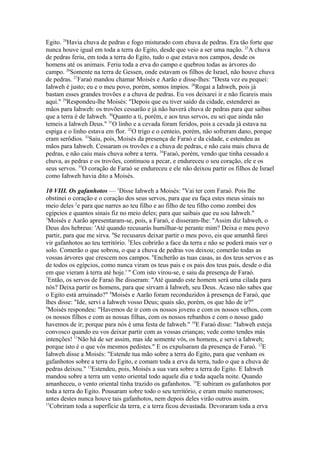 Egito. 24Havia chuva de pedras e fogo misturado com chuva de pedras. Era tão forte que
nunca houve igual em toda a terra do Egito, desde que veio a ser uma nação. 25A chuva
de pedras feriu, em toda a terra do Egito, tudo o que estava nos campos, desde os
homens até os animais. Feriu toda a erva do campo e quebrou todas as árvores do
campo. 26Somente na terra de Gessen, onde estavam os filhos de Israel, não houve chuva
de pedras. 27Faraó mandou chamar Moisés e Aarão e disse-lhes: "Desta vez eu pequei:
Iahweh é justo; eu e o meu povo, porém, somos ímpios. 28Rogai a Iahweh, pois já
bastam esses grandes trovões e a chuva de pedras. Eu vos deixarei ir e não ficareis mais
aqui." 29Respondeu-lhe Moisés: "Depois que eu tiver saído da cidade, estenderei as
mãos para Iahweh: os trovões cessarão e já não haverá chuva de pedras para que saibas
que a terra é de Iahweh. 30Quanto a ti, porém, e aos teus servos, eu sei que ainda não
temeis a Iahweh Deus." 31O linho e a cevada foram feridos, pois a cevada já estava na
espiga e o linho estava em flor. 32O trigo e o centeio, porém, não sofreram dano, porque
eram serôdios. 33Saiu, pois, Moisés da presença de Faraó e da cidade, e estendeu as
mãos para Iahweh. Cessaram os trovões e a chuva de pedras, e não caiu mais chuva de
pedras, e não caiu mais chuva sobre a terra. 34Faraó, porém, vendo que tinha cessado a
chuva, as pedras e os trovões, continuou a pecar, e endureceu o seu coração, ele e os
seus servos. 35O coração de Faraó se endureceu e ele não deixou partir os filhos de Israel
como Iahweh havia dito a Moisés.
10 VIII. Os gafanhotos — 1Disse Iahweh a Moisés: "Vai ter com Faraó. Pois lhe
obstinei o coração e o coração dos seus servos, para que eu faça estes meus sinais no
meio deles 2e para que narres ao teu filho e ao filho de teu filho como zombei dos
egípcios e quantos sinais fiz no meio deles; para que saibais que eu sou Iahweh."
3
Moisés e Aarão apresentaram-se, pois, a Faraó, e disseram-lhe: "Assim diz Iahweh, o
Deus dos hebreus: 'Até quando recusarás humilhar-te perante mim? Deixa o meu povo
partir, para que me sirva. 4Se recusares deixar partir o meu povo, eis que amanhã farei
vir gafanhotos ao teu território. 5Eles cobrirão a face da terra e não se poderá mais ver o
solo. Comerão o que sobrou, o que a chuva de pedras vos deixou; comerão todas as
vossas árvores que crescem nos campos. 6Encherão as tuas casas, as dos teus servos e as
de todos os egípcios, como nunca viram os teus pais e os pais dos teus pais, desde o dia
em que vieram à terra até hoje.' " Com isto virou-se, e saiu da presença de Faraó.
7
Então, os servos de Faraó lhe disseram: "Até quando este homem será uma cilada para
nós? Deixa partir os homens, para que sirvam à Iahweh, seu Deus. Acaso não sabes que
o Egito está arruinado?" 8Moisés e Aarão foram reconduzidos à presença de Faraó, que
lhes disse: "Ide, servi a Iahweh vosso Deus; quais são, porém, os que hão de ir?"
9
Moisés respondeu: "Havemos de ir com os nossos jovens e com os nossos velhos, com
os nossos filhos e com as nossas filhas, com os nossos rebanhos e com o nosso gado
havemos de ir; porque para nós é uma festa de Iahweh." 10E Faraó disse: "Iahweh esteja
convosco quando eu vos deixar partir com as vossas crianças; vede como tendes más
intenções! 11Não há de ser assim, mas ide somente vós, os homens, e servi a Iahweh;
porque isto é o que vós mesmos pedistes." E os expulsaram da presença de Faraó. 12E
Iahweh disse a Moisés: "Estende tua mão sobre a terra do Egito, para que venham os
gafanhotos sobre a terra do Egito, e comam toda a erva da terra, tudo o que a chuva de
pedras deixou." 13Estendeu, pois, Moisés a sua vara sobre a terra do Egito. E Iahweh
mandou sobre a terra um vento oriental todo aquele dia e toda aquela noite. Quando
amanheceu, o vento oriental tinha trazido os gafanhotos. 14E subiram os gafanhotos por
toda a terra do Egito. Pousaram sobre todo o seu território, e eram muito numerosos;
antes destes nunca houve tais gafanhotos, nem depois deles virão outros assim.
15
Cobriram toda a superfície da terra, e a terra ficou devastada. Devoraram toda a erva

 