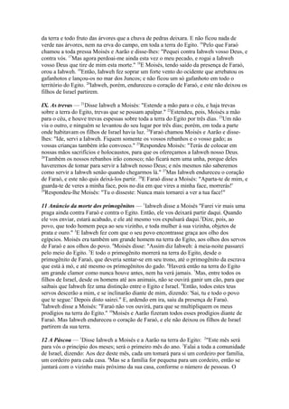 da terra e todo fruto das árvores que a chuva de pedras deixara. E não ficou nada de
verde nas árvores, nem na erva do campo, em toda a terra do Egito. 16Pelo que Faraó
chamou a toda pressa Moisés e Aarão e disse-lhes: "Pequei contra Iahweh vosso Deus, e
contra vós. 17Mas agora perdoai-me ainda esta vez o meu pecado, e rogai a Iahweh
vosso Deus que tire de mim esta morte." 18E Moisés, tendo saído da presença de Faraó,
orou a Iahweh. 19Então, Iahweh fez soprar um forte vento do ocidente que arrebatou os
gafanhotos e lançou-os no mar dos Juncos; e não ficou um só gafanhoto em todo o
território do Egito. 20Iahweh, porém, endureceu o coração de Faraó, e este não deixou os
filhos de Israel partirem.
IX. As trevas — 21Disse Iahweh a Moisés: "Estende a mão para o céu, e haja trevas
sobre a terra do Egito, trevas que se possam apalpar." 22Estendeu, pois, Moisés a mão
para o céu, e houve trevas espessas sobre toda a terra do Egito por três dias. 23Um não
via o outro, e ninguém se levantou do seu lugar por três dias; porém, em toda a parte
onde habitavam os filhos de Israel havia luz. 24Faraó chamou Moisés e Aarão e disselhes: "Ide, servi a Iahweh. Fiquem somente os vossos rebanhos e o vosso gado; as
vossas crianças também irão convosco." 25Respondeu Moisés: "Terás de colocar em
nossas mãos sacrifícios e holocaustos, para que os ofereçamos a Iahweh nosso Deus.
26
Também os nossos rebanhos irão conosco; não ficará nem uma unha, porque deles
haveremos de tomar para servir a Iahweh nosso Deus; e nós mesmos não saberemos
como servir a Iahweh senão quando chegarmos lá." 27Mas Iahweh endureceu o coração
de Faraó, e este não quis deixá-los partir. 28E Faraó disse a Moisés: "Aparta-te de mim, e
guarda-te de veres a minha face, pois no dia em que vires a minha face, morrerás!'
29
Respondeu-lhe Moisés: "Tu o disseste: Nunca mais tornarei a ver a tua face!"
11 Anúncio da morte dos primogênitos — 1Iahweh disse a Moisés "Farei vir mais uma
praga ainda contra Faraó e contra o Egito. Então, ele vos deixará partir daqui. Quando
ele vos enviar, estará acabado, e ele até mesmo vos expulsará daqui.2Dize, pois, ao
povo, que todo homem peça ao seu vizinho, e toda mulher à sua vizinha, objetos de
prata e ouro." 3E Iahweh fez com que o seu povo encontrasse graça aos olho dos
egípcios. Moisés era também um grande homem na terra do Egito, aos olhos dos servos
de Faraó e aos olhos do povo. 4Moisés disse: "Assim diz Iahweh: à meia-noite passarei
pelo meio do Egito. 5E todo o primogênito morrerá na terra do Egito, desde o
primogênito de Faraó, que deveria sentar-se em seu trono, até o primogênito da escrava
que está à mó, e até mesmo os primogênitos do gado. 6Haverá então na terra do Egito
um grande clamor como nunca houve antes, nem ha verá jamais. 7Mas, entre todos os
filhos de Israel, desde os homens até aos animais, não se ouvirá ganir um cão, para que
saibais que Iahweh fez uma distinção entre o Egito e Israel. 8Então, todos estes teus
servos descerão a mim, e se inclinarão diante de mim, dizendo: 'Sai, tu e todo o povo
que te segue.' Depois disto sairei." E, ardendo em ira, saiu da presença de Faraó.
9
Iahweh disse a Moisés: "Faraó não vos ouvirá, para que se multipliquem os meus
prodígios na terra do Egito." 10Moisés e Aarão fizeram todos esses prodígios diante de
Faraó. Mas Iahweh endureceu o coração de Faraó, e ele não deixou os filhos de Israel
partirem da sua terra.
12 A Páscoa — 1Disse Iahweh a Moisés e a Aarão na terra do Egito: 2"Este mês será
para vós o princípio dos meses; será o primeiro mês do ano. 3Falai a toda a comunidade
de Israel, dizendo: Aos dez deste mês, cada um tomará para si um cordeiro por família,
um cordeiro para cada casa. 4Mas se a família for pequena para um cordeiro, então se
juntará com o vizinho mais próximo da sua casa, conforme o número de pessoas. O

 