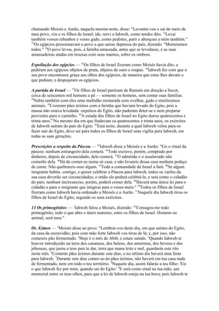 chamando Moisés e Aarão, naquela mesma noite, disse: "Levantai-vos e saí do meio de
meu povo, vós e os filhos de Israel; ide, servi a Iahweh, como tendes dito. 32Levai
também vossos rebanhos e vosso gado, como pedistes, parti e abençoai a mim também."
33
Os egípcios pressionavam o povo a que saísse depressa do país, dizendo: "Morreremos
todos." 34O povo levou, pois, a farinha amassada, antes que se levedasse, e as suas
amassadeiras atadas em trouxas com seus mantos, sobre os ombros.
Espoliação dos egípcios — 35Os filhos de Israel fizeram como Moisés havia dito, e
pediram aos egípcios objetos de prata, objetos de ouro e roupas. 36Iahweh fez com que o
seu povo encontrasse graça aos olhos dos egípcios, de maneira que estes lhes davam o
que pediam; e despojaram os egípcios.
A partida de Israel — 37Os filhos de Israel partiram de Ramsés em direção a Sucot,
cerca de seiscentos mil homens a pé — somente os homens, sem contar suas famílias.
38
Subiu também com eles uma multidão misturada com ovelhas, gado e muitíssimos
animais. 39Cozeram pães ázimos com a farinha que haviam levado do Egito, pois a
massa não estava levedada: expulsos do Egito, não puderam deter-se e nem preparar
provisões para o caminho. 40A estada dos filhos de Israel no Egito durou quatrocentos e
trinta anos.41No mesmo dia em que findavam os quatrocentos e trinta anos, os exércitos
de Iahweh saíram do país do Egito. 42Esta noite, durante a qual Iahweh velou para os
fazer sair do Egito, deve ser para todos os filhos de Israel uma vigília para Iahweh, em
todas as suas gerações.
Prescrições a respeito da Páscoa — 43Iahweh disse a Moisés e a Aarão: "Eis o ritual da
páscoa: nenhum estrangeiro dela comerá. 44Todo escravo, porém, comprado por
dinheiro, depois de circuncidado, dela comerá. 45O admitido e o assalariado não
comerão dela. 46Há de comer-se numa só casa, e não levareis dessa casa nenhum pedaço
de carne. Não quebrareis osso algum. 47Toda a comunidade de Israel a fará. 48Se algum
imigrante habita contigo, e quiser celebrar a Páscoa para Iahweh, todos os varões da
sua casa deverão ser circuncidados; e então ele poderá celebrá-la, e será como o cidadão
do país; nenhum incircunciso, porém, poderá comer dela. 49Haverá uma única lei para o
cidadão e para o imigrante que imigrou paia o vosso meio." 50Todos os filhos de Israel
fizeram como Iahweh havia ordenado a Moisés e a Aarão. 51Naquele dia Iahweh tirou os
filhos de Israel do Egito, segundo os seus exércitos.
13 Os primogênitos — 1Iahweh falou a Moisés, dizendo: 2"Consagra-me todo
primogênito, todo o que abre o útero materno, entre os filhos de Israel. Homem ou
animal, será meu."
Os Ázimos — 3Moisés disse ao povo: "Lembrai-vos deste dia, em que saístes do Egito,
da casa da escravidão; pois com mão forte Iahweh vos tirou de lá; e, por isso, não
comereis pão fermentado. 4Hoje é o mês de Abib, e estais saindo. 5Quando Iahweh te
houver introduzido na terra dos cananeus, dos heteus, dos amorreus, dos heveus e dos
jebuseus, que jurou a teus pais te dar, terra que mana leite e mel, guardarás este rito
neste mês. 6Comerás pães ázimos durante sete dias, e no sétimo dia haverá uma festa
para Iahweh. 7Durante sete dias comer-se-ão pães ázimos; não haverá em tua casa nada
de fermentado, nem em todo o teu território. 8Naquele dia, assim falarás a teu filho: 'Eis
o que Iahweh fez por mim, quando saí do Egito.' 9E será como sinal na tua mão, um
memorial entre os teus olhos, para que a lei de Iahweh esteja na tua boca; pois Iahweh te

 