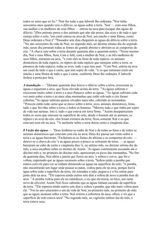 todos os seres que eu fiz." 5Noé fez tudo o que Iahweh lhe ordenara. 6Noé tinha
seiscentos anos quando veio o dilúvio, as águas sobre a terra. 7Noé — com seus filhos,
sua mulher e as mulheres de seus filhos — entrou na arca para escapar das águas do
dilúvio. 8(Dos animais puros e dos animais que não são puros, das aves e de tudo o que
rasteja sobre o solo, 9um casal entrou na arca de Noé, um macho e uma fêmea, como
Deus ordenara a Noé.)" 10Passados sete dias chegaram as águas do dilúvio sobre a terra.
11
No ano seiscentos da vida de Noé, no segundo mês, no décimo sétimo dia do segundo
mês, nesse dia jorraram todas as fontes do grande abismo e abriram-se as comportas do
céu. 12A chuva caiu sobre a terra durante quarenta dias e quarenta noites. 13Nesse mesmo
dia, Noé e seus filhos, Sem, Cam e Jafé, com a mulher de Noé, e as três mulheres de
seus filhos, entraram na arca, 14e com eles as feras de toda espécie, os animais
domésticos de toda espécie, os répteis de toda espécie que rastejam sobre a terra, os
pássaros de toda espécie, todas as aves, tudo o que tem asas. 15Com Noé, entrou na arca
um casal de tudo o que é carne, que tem sopro de vida, 16e os que entraram eram um
macho e uma fêmea de tudo o que é carne, conforme Deus lhe ordenara. E Iahweh
fechou a porta por fora.
A inundação — 17Durante quarenta dias houve o dilúvio sobre a terra; cresceram as
águas e ergueram a arca, que ficou elevada acima da terra. 18As águas subiram e
cresceram muito sobre a terra e a arca flutuava sobre as águas. 19As águas subiram cada
vez mais sobre a terra e as mais altas montanhas que estão sob todo o céu foram
cobertas.20As águas subiram quinze côvados mais alto, cobrindo as montanhas.
21
Pereceu então toda carne que se move sobre a terra: aves, animais domésticos, feras,
tudo o que fervilha sobre a terra, e todos os homens. 22Morreu tudo o que tinha um sopro
de vida nas narinas. Isto é, tudo o que estava em terra firme. 23Assim desapareceram
todos os seres que estavam na superfície do solo, desde o homem até os animais, os
répteis e as aves do céu: eles foram extintos da terra; ficou somente Noé e os que
estavam com ele na arca. 24A enchente sobre a terra durou cento e cinqüenta dias.
8 Vazão das águas — 1Deus lembrou-se então de Noé e de todas as feras e de todos os
animais domésticos que estavam com ele na arca; Deus fez passar um vento sobre a
terra e as águas baixaram. 2Fecharam-se as fontes do abismo e as comportas do céu: —
deteve-se a chuva do céu 3e as águas pouco a pouco se retiraram da terra; — as águas
baixaram ao cabo de cento e cinqüenta dias 4e, no sétimo mês, no décimo sétimo dia do
mês, a arca encalhou sobre os montes de Ararat. 5As águas continuaram escoando até o
décimo mês e, no primeiro do décimo mês, apareceram os picos das montanhas. 6No fim
de quarenta dias, Noé abriu a janela que fizera na arca 7e soltou o corvo, que foi e
voltou, esperando que as águas secassem sobre a terra. 8Soltou então a pomba que
estava com ele para ver se tinham diminuído as águas na superfície do solo. 9A pomba,
não encontrando um lugar onde pousar as patas, voltou para ele na arca, porque havia
água sobre toda a superfície da terra; ele estendeu a mão, pegou-a e a fez entrar para
junto dele na arca. 10Ele esperou ainda outros sete dias e soltou de novo a pomba fora da
arca. 11A pomba voltou para ele ao entardecer, e eis que ela trazia, no bico, um ramo
novo de oliveira! Assim Noé ficou sabendo que as águas tinham escoado da superfície
da terra. 12Ele esperou ainda outros sete dias e soltou a pomba, que não mais voltou para
ele. 13Foi no ano seiscentos e um da vida de Noé, no primeiro mês, no primeiro do mês
que as águas secaram sobre a terra. Noé retirou a cobertura da arca; olhou, e eis que a
superfície do solo estava seca! 14No segundo mês, no vigésimo sétimo dia do mês, a
terra estava seca.

 