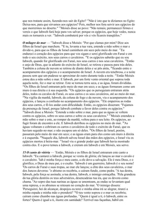 que nos trataste assim, fazendo-nos sair do Egito? 12Não é isto que te dizíamos no Egito:
Deixa-nos, para que sirvamos aos egípcios? Pois, melhor nos fora servir aos egípcios do
que morrermos no deserto." 13Moisés disse ao povo: "Não temais; permanecei firmes e
vereis o que Iahweh fará hoje para vos salvar; porque os egípcios, que hoje vedes, nunca
mais os tornareis a ver. 14Iahweh combaterá por vós e vós ficareis tranqüilos."
O milagre do mar — 15Iahweh disse a Moisés: "Por que clamas por mim? Dize aos
filhos de Israel que marchem. 16E tu, levanta a tua vara, estende a mão sobre o mar e
divide-o, para que os filhos de Israel caminhem em seco pelo meio do mar. 17Eu
endureci o coração dos egípcios para que vos sigam e serei glorificado em Faraó e em
todo o seu exército, nos seus carros e cavaleiros. 18E os egípcios saberão que eu sou
Iahweh, quando for glorificado em Faraó, nos seus carros e nos seus cavaleiros. 19Então
o anjo de Deus, que ia adiante do exército de Israel, se retirou e passou para trás deles.
Também a coluna de nuvem se retirou de diante deles e se pôs atrás, 20ficando entre o
acampamento dos egípcios e o acampamento de Israel. A nuvem era tenebrosa, e a noite
passou sem que um pudesse se aproximar do outro durante toda a noite. 21Então Moisés
estou deu a mão sobre o mar. E Iahweh, por um forte vento oriental que soprou toda
aquela noite, fez o mar se retirar. Este se tornou terra seca, e as água, foram divididas.
22
Os filhos de Israel entraram pelo meio do mar em seco; e as águas formaram como um
muro à sua direita e à sua esquerda. 23Os egípcios que os perseguiam entraram atrás
deles, todos os cavalos de Faraó, os seus carros e os seus cavaleiros, até ao meio do mar.
24
Na vigília da manhã, Iahweh, da coluna de fogo e da nuvem, viu o acampamento dos
egípcios, e lançou a confusão no acampamento dos egípcios. 25Ele emperrou as rodas
dos seus carros, e fê-los andar com dificuldade. Então, os egípcios disseram: "Fujamos
da presença de Israel, porque Iahweh combate a favor deles contra os egípcios."
26
Iahweh disse a Moisés: "Estende a mão sobre o mar, para que as águas se voltem
contra os egípcios, sobre os seus carros e sobre os seus cavaleiros." 27Moisés estendeu a
mão sobre o mar e este, ao romper da manhã, voltou para o seu leito. Os egípcios, ao
fugir foram de encontro a ele. E Iahweh derribou os egípcios no meio do mar. 28As
águas voltaram e cobriram os carros e cavaleiros de todo o exército de Faraó, que os
haviam seguido no mar; e não escapou um só deles. 29Os filhos de Israel, porém,
passaram pelo meio do mar em seco; e as águas eram para eles como um muro à direita
e à esquerda. 30Naquele dia, Iahweh salvou Israel das mãos dos egípcios, e Israel viu os
egípcios mortos à beira-mar. 31Israel viu o grande poder que Iahweh havia mostrado
contra eles. E o povo temeu a Iahweh, e creram em Iahweh e em Moisés, seu servo.
15 O canto de vitória — 1Então, Moisés e os filhos de Israel entoaram este canto a
Iahweh: "Eu cantarei a Iahweh, porque se vestiu de glória; ele lançou ao mar o cavalo e
o cavaleiro. 2Iah é minha força e meu canto, a ele devo a salvação. Ele é meu Deus, e o
glorifico, o Deus do meu pai, e o exalto. 3Iahweh é um guerreiro, Iahweh é o seu nome!
4
Os carros de Faraó e suas tropas, ao mar ele lançou; a elite dos seus cavaleiros, o mar
dos Juncos devorou: 5o abismo os recobriu, e caíram fundo, como pedra. 6A tua destra,
Iahweh, pela força se assinala; a tua destra, Iahweh, o inimigo estraçalha. 7Pela grandeza
da tua glória destróis os teus adversários, desencadeias tua ira, que os devora como
chama. 8Ao sopro das tuas narinas as águas se amontoam, as ondas se levantam qual
uma represa, e os abismos se retesam no coração do mar. 9O inimigo dissera:
'Perseguirei, hei de alcançar, despojos eu terei e minha alma irá se alegrar, tirarei a
minha espada e minha mão o prenderá!' 10O teu vento soprou e o mar os recobriu;
caíram como chumbo nas águas profundas. 11Quem é igual a ti, ó Iahweh, entre os
fortes? Quem é igual a ti, ilustre em santidade? Terrível nas façanhas, hábil em

 